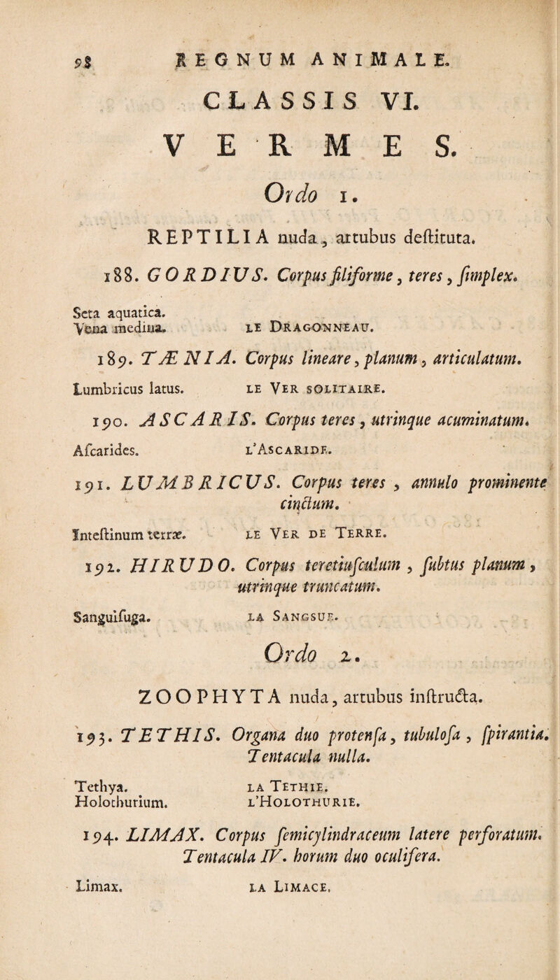 CLASSIS VI. VERMES. Ordo i. REPTILIA nuda^ artubus deftituta. x 88. GORDIUS. Corpus filiforme 3 teres > fimplex. Seta aquatica. Vena mediiia. le Dragonneau. 185?. TAd NIA. Corpus lineare, planum 5 articulatum. lumbricus latus. le Ver sOlitaire. i5?o. ASC ARIS. Corpus teres, utrinque acuminatum. Afcarides. l Ascaride. 15)1. LU MB RICU S. Corpus teres , 4^/0 prominente cinctum. fnteftinum terrae. ee Ver de Terre. 192. HIRU D 0. Corpus ter etiuficulam 3 fiubtus planum, utrinque truncatum. Sanguifuga. la Sangsue. Ordo z. ZOOPHYTA nuda3 artubus inftru&a. 1^3. TETHIS. Organa duo protenfa, tubulofia , fpirantia. Jentacula nulla. Tethya. la Tethie. Holotburium. i/Holothurie. 15)4. LIMAX. Corpus fiemicjlindraceum latere perforatum« Jentacula IV. horum duo oculifera. Limax. la Limace, (