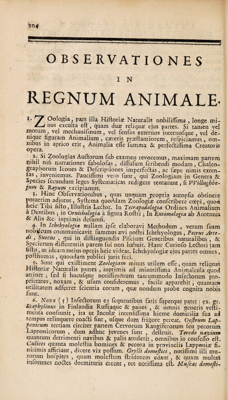 OBSERVATIONES I N REGNUM ANIMALE- T' * 7 Oologia, pars illa Hiftorite Naturalis nobiliffima , longe mi- * nus exculta eft , quam dua; reliquas ejus partes. Si tamen vel motum vel mechanifrnum, vel fenfus externos internofque , vel de¬ nique figuram Animalium , ceteris prtcftantiorem, refpiciamus , om¬ nibus in aprico erit, Animalia effe fiumma 6e perfeddiffima Creatoris opera. -l*ioologias Audtorum fub examen revocemus, maximam partem riihil nifi narrationes fabulofas , diffufum feribendi modum, Chalco- grapijorum Icones & Defcriptiones imperfedtas, ac ftepe nimis exten- las , inveniemus. Paucillimi vero funt, qui Zoologiam in Genera & Species fecundum leges Syftematicas redigere tentarunt, fi VVillughbe- jum & Rayum excipiamus. Hinc Obfervationibus , quas unquam propria autopfia obtinere potuerim adjutus, Syftema quoddam Zoologiam confcribere coepi, quod lieic Tibi fiito, Illultris Ledtor. I11 Tetrapodologia Ordines Animalium a Dentibus ; in Ornithologia a figura Roftri: In Entomologia ab Antennis & Alis Sic- inprimis defumfi. 4. In Ichthyologia nullam ipfe elaboravi Methodum , verum fuam noo^lcum communicavit fummus sevi noftri Ichthyologus , Petrus Arte- di , Suecus , qui in diftinguendis Pifcium Generibus naturalibus , & Specierum differentiis parem fui non habuit. Hanc Curiofo Ledtori jam fiito , ut ideam totius operis heic videat. Ichthyologite ©jus partes omnes , polthumas , quondam publici juris feci. ^unt exiftiment Zoologiam minus utilem effe, quam reliquas Hiltoria; Naturalis partes , inprimis ad minutiffima Animalcula quod attinet ; fed fi hucufque notifiimOrum tantummodo Infectorum pro¬ prietates , noxam , & ufum confideremus , facile apparebit, quantam utilitatem adferret fcientia eorum , qua; nondum probe cognita nobis lunt. 6. Noxa ( f) Infedtorum ex fequentibus fatis fuperque patet: ex. gr. Staphylinus in Finlandia Ruffjaque & panes , & omnis generis velli- menta confumit, ita ut Incolce intenfiflima hieme domicilia fua ad tempus relinquere coadii fint, ufque du«i frigore pereat. Oeflrum Lap~ porticum tertiam circiter partem Cervorum Rangiferorum feu pecorum Tapponicorum , dum adhuc juvenes funt , dellruit. Teredo navium quantum detrimenti navibus & palis attulerit, omnibus in confeffo eft. Culices quanta molellia homines & pecora in provinciis Lappenia; fi¬ nitimis afficiant, dicere vix poffum. Grylli domejlici, notiflimi illi mu¬ rorum hofpites , quam moleftum ftridorem edant, & quam multas infomnes nodles dormituris creent, res notiffima eft* Mnfcas domefii-