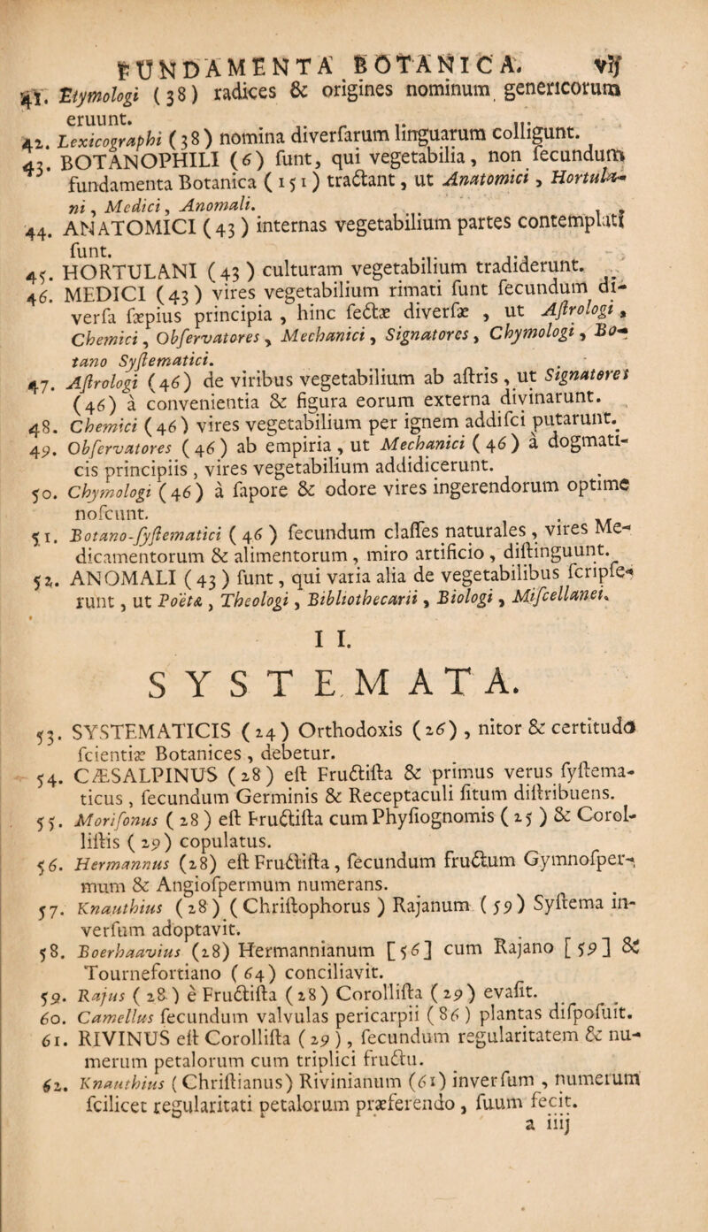 ■41. Etymologi (38) radices & origines nominum genericorarn 41. Lexicographi (38) nomina diverfarum linguarum colligunt. 45. BOTANOPHILI (6) funt, qui vegetabilia, non fecundum fundamenta Botanica (151) tradant, ut Anatomici , HortuUt- ni, Medici, Anomali. < _ s 44. ANATOMICI (43) internas vegetabilium partes contemplati 45. HORTULANI (43) culturam vegetabilium tradiderunt. 46. MEDICI (43) vires vegetabilium rimati funt fecundum di- verfa fxpius principia , hinc fedae diverfae , ut Aflrologi, Chemici, Obfervatores y Mechanici, Signatores , Chymologi , Bo- tano Syflematici. 47. Aflrologi (46) de viribus vegetabilium ab aftris, ut Signatores (46) a convenientia & figura eorum externa divinarunt. 48. Chemici (46) vires vegetabilium per ignem addifei putarunt^ 42. Obfervatores (46) ab empiria, ut Mechanici (46) a dogmati¬ cis principiis 5 vires vegetabilium addidicerunt. 50. Chymologi (46) a faporc & odore vires ingerendorum optime nofcunt. 51, Botano-Jyflematici ( 46 ) fecundum clafles naturales , vnes Me¬ dicamentorum & alimentorum, miro artificio , diftinguunt. 5i. ANOMALI (43 ) funt, qui varia alia de vegetabilibus fcripfe* runt, ut BoetA , Theologi, Bibliothecarii , Biologi, Mifcellanei» 0 11. SYSTEMATA. 53. SYSTEMATICIS (14) Orthodoxis (z6) , nitor & certituda fcientiae Botanices , debetur. 54. CISALPINUS (28) eft Frudifta & primus verus fyftema- ticus, fecundum Germinis & Receptaculi fitum diftribuens. 55. Morifonus ( 28 ) eft Frudifta cumPhyfiognomis ( 15 ) & Corol- 1 illis (22) copulatus. 56. Hermannus (28) eft Frudifta, fecundum frudum Gymnofper- mum & Angiofpermum numerans. 57. Knauthius (28) ( Chriftophorus ) Rajanum ( 59 ) Syftema in- verfum adoptavit. 58. Boerhaavius (18) Hermannianum [$6] cum Rajano [$9] Si Tournefortiano (64) conciliavit. 52. Rajus ( 28.) e Frudifta (28) Corollifta (29) evafit. 60. Camellus fecundum valvulas pericarpii (86) plantas difpofuit. 61. RIVINUS eft Corollifta (2 9), fecundum regularitatem & nu¬ merum petalorum cum triplici frudu. 4z. Knauthius (Chriftianus) Rivinianum (61) inverfum , numerum fcilicet regularitati petalorum praeferendo , fuum fecit. a iiij