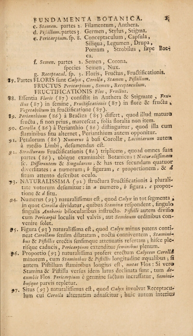 c. Stamen, partes 2. Filamentum, Anthera. d. Pifiillum. partes 3 Germen, Stylus, Stigma. e. Pericarpium. fp. 8. Conceptaculum, Capfula, Siliqua, Legumen, Drupa, Pomum , Strobilus , fepe Bae*$ ca. f. Semen, partes 2. Semen , Corona» fpecies Semen, Nux. g. Receptacul. fp. 3. Floris, Fructus, Fructificationis. ly. Partes FLORIS funt Calyx , Corolla, Stamen , Pijiillum. FRUCTUS Pericarpium , Semen , Receptaculum. FRUCTIFICATIONIS Flos, FniVtus. 88. Efientia Floris (87) confiftit in Anthera & Stigmate , Iru*. cius (87) in femine, Fructificationis (87) in flore & fructu* Vegetabilium in fructificatione ( 87 ). 89. Perianthium (86) a BraCiea (85) differt ? quod illud matuiO fruCtu , fi non prius, marcefcat, folia floralia non item. 50. Corolla ( 86) a Perianthio (86) diftinguitur, quod illa cum flaminibus fitu alternet, Perianthium autem opponitur. $ 1. Petalorum (86) Numerus a baii Corolla, Laciniarum autem a medio Limbi, defumendus efl. 51. S trua uram Fructificationis (86) triplicem, quoad omnes fuas partes (86), ubique examinabit Botanicus: Naturalifimam fc. Differentem & Smgularem > & has tres fecundum quatuor diverfitates 1 a numerum 3 b figuram, c proportionem > & d litum attento defcribat oculo. ^3. NATURALISSIMA (91) ltruCtura FruCtificationis a plurali¬ tate votorum defumitur : in a numero, b figura , c propor¬ tione & d fitu. .<?4. Numerus (93 ) naturaliflimus efl , quod Calyx in tot fegmenta , in quot Corolla dividatur, quibus Stamina refpondent, lingula lingulis Antheris bilocularibus inflruCto. Piflilli autem divifi® cum Pericarpii loculis vel valvis, aut Seminum ordinibus con¬ venire folet. Figura (93 ) naturaliflima efl, quod Calyx minus patens contio neat Corollam fenfim dilatatam , noCtu conniventem , Stamini- bus & Piflillis ereCtis fenfimque attenuatis refertam 3 hifce ple- rifque caducis, Pericarpium extenditur feminibus plenum. $6. Proportio (93) naturaliflima profert eredum Calycem Corolla minorem, cum Staminibus & Pifiillis longitudine aequalibus 3 li autem Piflillum flaminibus longius efl, nutat Flos : Si vera Stamina & Piflilla verfus idem latus declinata funt, tum de¬ cumbit Flos. Pericarpium e germine faCtum incraflatur, Semini- lufque parvis repletur. £7, Situs (93) naturaliflimus efl, quod Calyx involvat Receptacu¬ lum cui CoroiU alternarim adnafcitur j huic autem interius