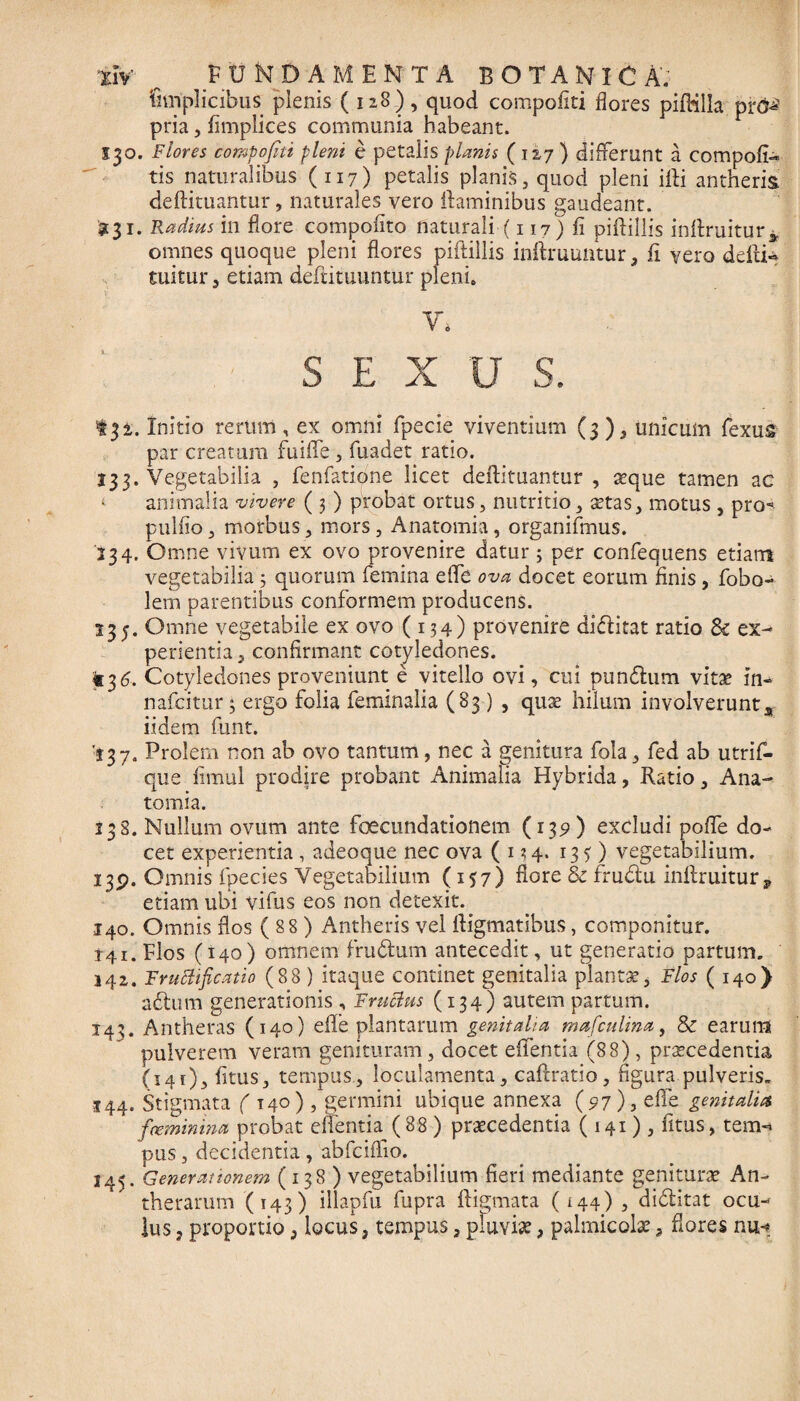 fnnplicibus plenis (128), quod compofiti flores pifKlla pr^ pria, fimplices communia habeant. S30. Flores compofiti pleni e petalis planis (127 ) differunt a compofN tis naturalibus (117) petalis planis, quod pleni illi antheris deftituantur, naturales vero flaminibus gaudeant. £31. Radius in flore compofito naturali (117) fi piftillis inftruitur* omnes quoque pleni flores piftillis inftmuntur, fi vero defti- tuitur 5 etiam deftituuntur pleni. V* SEXUS. 131. Initio rerum, ex omni fpecie viventium (3), unicum fexus par creatura fuiffe , fuadet ratio. 133. Vegetabilia , fenfatione licet deftituantur, aeque tamen ac *■ animalia vivere ( 3 ) probat ortus, nutritio, aetas, motus , pro- pallio, morbus, mors, Anatomia, organifmus. 234. Omne vivum ex ovo provenire datur3 per confequens etiam vegetabilia 3 quorum femina elfe ova docet eorum finis , fobo- lem parentibus conformem producens. 135. Omne vegetabile ex ovo (134) provenire diditat ratio Sc ex¬ perientia , confirmant cotyledones. «36. Cotyledones proveniunt e vitello ovi, cui pundum vitae in- nafcitur 3 ergo folia feminalia (83 ) , quae hilum involverunts iidem funt. '137. Prolem non ab ovo tantum, nec a genitura fola, fed ab utrim¬ que fimul prodire probant Animalia Hybrida, Ratio, Ana¬ tomia. 138. Nullum ovum ante foecundationem (139) excludi pofle do¬ cet experientia , adeoque nec ova ( 134. 135 ) vegetabilium. 139. Omnis fpecies Vegetabilium (157) flore & frudu inftruitur,» etiam ubi vifus eos non detexit. 140. Omnis flos ( 88 ) Antheris vel ftigmatibus, componitur. 141. Flos (140) omnem frudum antecedit, ut generatio partum. 142. Fructificatio (88 ) itaque continet genitalia plantat, Flos (140) adum generationis , Fructus (134) autem partum. 143. Antheras (140) efle plantarum genitalia mafculina, & earum pulverem veram genituram, docet edentia (88), praecedentia (141)3 fitus, tempus, loculamenta, caftratio, figura pulveris. 144. Stigmata ( T40 ) , germini ubique annexa (97), ede genitalia feminina probat edentia (88 ) praecedentia (141)3 fitus, tem«* pus, decidentia , abfciffio. 145. Generationem (138 ) vegetabilium fieri mediante geniturae An- therarum (143) illapfu. fupra ftigmata (144), diditat ocu¬ lus , proportio , locus, tempus, pluvise, palmicolae, flores nu-»