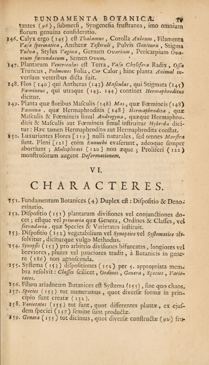 tantes (96), fubmerfi, Syngenefia fruftranea, imo omnium florum genuina confideratio. 146. Calyx ergo ( 145 ) eft Thalamus, Corolla AuUum , Filamenta Vafa fpermatica, Antherae Tejliculi, Pulvis Genitura , Stigma < Vulva , Stylus Vagina, Germen Ovarium, Pericarpium 02/^« foecundatum , Semen Ovum. ' • X47. Plantarum Ventriculus efl: Terra, F*/* Chylifera Radix, Offa Truncus , Vulmones Folia, Cor Calor 3 hinc planta Animal in- verfum veteribus didta fuit. 148. Flos [140] qui Antheras (143) Mafculus, qui Stigmata (145) Foemineus , qui utraque (143. 144) Continet Hermaphroditus dicitur. 142. Planta quae floribus Mafculis (148) Mas, quae Foemineis (148) Fcemina , quae Hermaphroditis [148] Hermaphrodita , quse Mafculis & Foemineis fimul Androgyna, quaeque Hermaphro¬ ditis & Mafculis aut Foemineis fimul inflruitur Hybrida dici¬ tur: Haec tamen Hermaphrodito aut Hermaphrodita conflat. fcfo. Luxuriantes Flores [119] nulli naturales, fed omnes Monftra funt. Pleni [121] enim Eunuchi evaferunt, adeoque femper abortiunt 3 Multiplicati [120] non aeque 3 Proliferi (122) monftroforum augent Deformationem. VI. CHARACTERES. Fundamentum Botanices (4) Duplex efl:: Difpofitio & Deno¬ minatio. 152. Difpofitio (151) plantarum divifiones vel conjun£tiones do¬ cet 5 eflque vel primaria quae Genera, Ordines & Clafles, vel fecundaria, quae Species & Varietates inftituit. 153. Difpofitio (152) vegetabilium vel Synopticevd Syftematice ab- folvitur, diciturque vulgo Methodus. 154. Synopfis (153) pro arbitrio divifiones bifurcatas, longiores vel Breviores, plures vel pauciores tradit, a Botanicis in gene¬ re (186) non agnofcenda. 155. Syftema (153) difpofitiones (1^2) per 5. appropriata mem¬ bra refolvit: Clajfes fcilicet, Ordines , Genera , Species , Varie- tates. 556. Filum ariadneum Botanices efl Syftema (1 $ ?), fine quo chaos. 157. Species (155) tot numeramus , quot diverfie formx in prin¬ cipio funt creatae ( 132). 158. Varietates' (155) tot funt, quot differentes plantae, ex ejufi- dem fpeciei (157) femine funt produdbe.