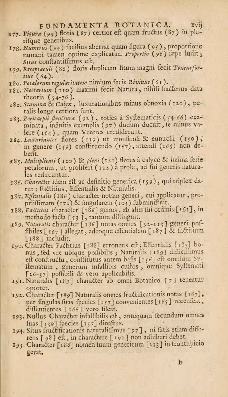 377« figura (95) floris (87) certior eft quam frudtus (87) in ple- rifque generibus. 17g. Numerus (94) facilius aberrat quam figura (95)1 proportione numeri tamen optime explicatur, Froportto (96) ftepe ludit $ Situs conftantffTimus eft. 179. Receptaculi (8 6) floris duplicem fitum magni fecit To ume for¬ tius ( 64 ). 180. Vetulorum regularitatem nimium fecit Ri vinus (61). 181. Neci urium (no) maximi fecit Natura, nihili haCtenus data theoria (54-76). 182. Stuminu & Calyx , luxurationibus minus obnoxia (12,0), pe¬ talis longe certiora funt. 183. Fericarpti ftruttura (92) , toties a Syftematicis (54-66) exa¬ minata, infinitis exemplis {97) dudum docuit, fe minus va¬ lere (164) , quam Veteres crediderunt./ 184. Luxuriantes flores (119) ut monftrofi & eunuchi (150), in genere (159) conftituendo (167), attendi (165) non de¬ bent. £85. Multiplicati (120) & pleni (121) flores a calyce & infima ferie petalorum , ut proliferi (122 ) a prole, ad lui generis natura¬ les reducuntur. 186. Charatter idem eft ac definitio generica (159)5 qui triplex da¬ tur : FaCtitius, Eftentialis & Naturalis. 1S7. Fjfentialis (18 6 ) charaCter notam generi, cui applicatur , pro- priiflimam (171) & fingularem (105) fubminiftrat. 188. Fattitius charaCter [186] genus , ab aliis fui ordinis [161], in methodo faCta [ 53 ], tantum diftinguit. jl$9. Naturalis charaCter [186] notas omnes [ 92-113] generi pof- fibiles [167] allegat, adeoque eflentialem [ 187] & faCtitium [188] includit. 190. Charadter FaCtitius [188] erroneus eft j Eftentialis J187] bo¬ nus, fed vix ubique poflibilis $ Naturalis [1S9] difficillimus eft conftruCtu, conftitutus autem bafis [15 j eft omnium Sy- llematum , generum infallibis cuftos , omnique Syftemati £16-37] poftibili & vero applicabitis. 191. Naturalis [189] charaCter ab omni Botanico [7] teneatur oportet. 192. CharaCter [189] Naturalis omnes fruCtificationis notas [167]* per fingulas fuas fpecies [ 15-7J convenientes [16$] recenfeat, diflentientes [166] vero fileat. 193. Nullus CharaCter infallibilis eft, antequam fecundum omnes fuas [139] fpecies [157] directus. y 194. Situs fructificationis naturaliflimus [97] > ni fatis etiam diffe¬ rens [98] eft, in charaCtere [192] non adhiberi debet. 195. Chara&er [186] nomen fuum genericum [213] in frontifpicio gerat. h