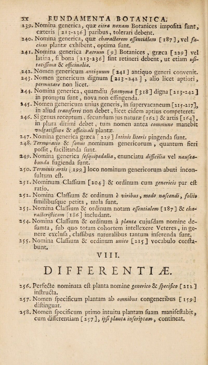 a,3^. Nomina generica, quae citra noxam Botanices impolita funt, ceteris [ 213-2,36] paribus, tolerari debent. 240. Nomina generica, quae charaflerem ejfentialem [ 1 &7 J , vel jfo- cum plantae exhibent, optima funt. 241. Nomina generica Patrum [9] Botanices , graeca [229] vel latina, fi bona [213-236] iint retineri debent, ut etiam ufi- tatiffima $C ofHcinalia. 142. Nomen genericum antiquum [241] antiquo generi convenit. 243. Nomen geneticum dignum [213-242] , alio licet aptiori, permutare non licet. 3144. Nomina generica, quamdiu fynonyma [318] digna [ 213-242 ] in promptu funt, nova non effingenda. 245. Nomen genericum unius generis, in fupervacaneum [215-217], in aliud transferri non debet, licet eidem aptius competeret. 246. Si genus receptum, fecundum jus naturae [161] & artis [1^4] , in plura dirimi debet, tum nomen antea commune manebit 'vulgatijfim& 8? officmaU plantae, 247. Nomina generica graeca [229] latinis Uteris pingenda funt. 248. Termy^atio & fontis nominum genericorum , quantum fieri poffit, facilitanda funt. 24^. Nomina generica fefquipedalia, enunciatu difficilia vel naufea~ bunda fugienda funt. '250. Terminis artis {.19^1 loco nominum genericorum abuti incon- fulturn eft. 251. Nominum Claffium [204] & ordinum cum genericis par eft ratio. 251. Nomina Claffium & ordinum e viribus, modo nafcendi, folih limilibufque petita , mala funt. 255. Nomina Claffium & ordinum notam effentialem [187] Sc cha- ratterifticam [186] includant. 254. Nomina Claffium & ordinum a flant & cujufdam nomine de- fumta, fub quo totam cohortem intellexere Veteres, in ge¬ nere exclufa, claffibus naturalibus tantum inferenda funt. 255. Nomina Claffium 8c ordinum unico [215 1 vocabulo confla¬ bunt, VIIL DIFFERENTI JE. 256. Perfe£le nominata efi planta nomine generico & fpecifco [212 ] inftrudta. 257. Nomen fpecificum plantam ab omnibus congeneribus [159] diftinguat. 258. Nomen fpecificum primo intuitu plantam fuam manifeflabit5 cum differentiam [ 257 ], iffi flant a infcriptam, contineat,