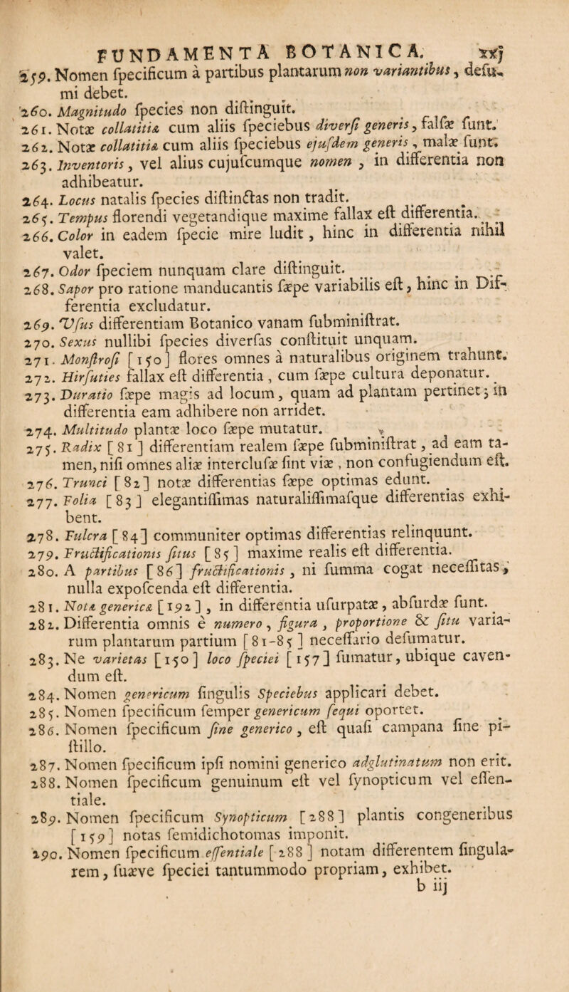 Nomen fpecificum a partibus plantarum non ■variantibus, defu. mi debet. '2^0. Magnitudo fpecies non diftinguit. 26 r. Notae collatitia cum aliis fpeciebus diverjigeneris, fali* funt. 261. Notx collatitia cum aliis fpeciebus ejufidem generis, malx funt. 263. inventoris, vel alius cujufcumque nomen , in differentia non adhibeatur. 264. Locus natalis fpecies diftinflas non tradit. 265. Tempus florendi vegetandique maxime fallax eft differentia. ^ 266. Color in eadem fpecie mire ludit, hinc in differentia nihil valet. 267. Odor fpeciem nunquam clare diftinguit. _ . . 268. Sapor pro ratione manducantis fxpe variabilis eft, hinc m Dif¬ ferentia excludatur. 269. TJfus differentiam Botanico vanam fubminiftrat. 270. Sexus nullibi fpecies diverfas conftituit unquam. 271. Monfirofi [ 150] flores omnes a naturalibus originem tiahunt. 271. Hirfuttes fallax ert differentia, cum fxpe cultura deponatur. _ 273. Durutio fxpe magis ad locum, quam ad plantam pertinet3 in differentia eam adhibere non arridet. 274. Multitudo plantx loco fxpe mutatur. > * 275. Radix [ 81 ] differentiam realem fxpe fubminiftrat, ad eam ta¬ men, nifi omnes alix interclufx fint vix , non confugiendum eft. 276. Trunci [82] notx differentias fxpe optimas edunt. 277. Folia [83] elegantiflimas naturaliffimafque differentias exhi¬ bent. 278. Fulcra [84] communiter optimas differentias relinquunt. 279. Fructificationis fitus [85] maxime realis eft differentia. 280. A partibus f86^ fructificationis 3 ni fumiria cogat neceflitas, nulla expofcenda eft differentia. 281. Nota generica [ 192] 3 in differentia ufurpatx, abfurdx funt. ^ 282. Differentia omnis e numero, figura , proportione & fitu varia¬ rum plantarum partium [81-85 ] neceffario defumatur. 283. Ne varietas [150] loco fipeciei [ 1573 fumatur, ubique caven¬ dum eft. 284. Nomen genericum Angulis Speciebus applicari debet. 285. Nomen fpecificum femper genericum [equi oportet. 286. Nomen fpecificum fine generico, eft quafi campana fine pi- ftillo. 287. Nomen fpecificum ipfi nomini generico adglutinatum non erit. 288. Nomen fpecificum genuinum eft vel fynopticum vel eflen- tiale. 283?. Nomen fpecificum Synopticum [288] plantis congeneribus [159] notas femidichotomas imponit. 290. Nomen fpecificum effentiale [ 288 ] notam differentem Angula¬ rem, fuxve fpeciei tantummodo propriam, exhibet. b iij