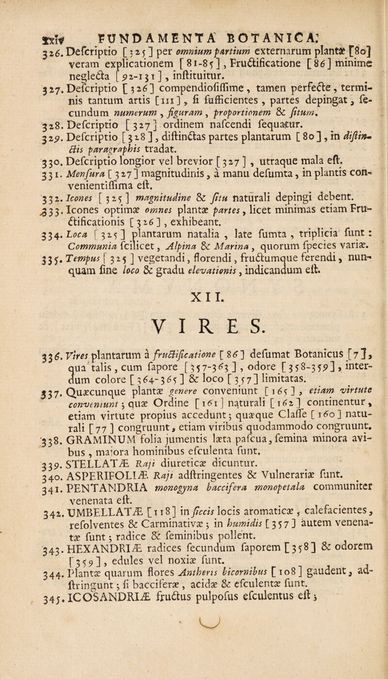 326. Defcriptio [32,5] per omnium partium externarum planta £80] veram explicationem [ 81-85], Frudificatione [86] minime negleda £$2-131], inftituitur. 327. Defcriptio [326] compendiofiflime, tamen perfede, termi¬ nis tantum artis [111], fi fufficientes , partes depingat , fe¬ cundum numerum , figuram , proportionem & /itum, 328. Defcriptio [327] ordinem nafcendi fequacur. 32$. Defcriptio [ 328 ] , diftindas partes plantarum [ 80], in diftin- Elis paragraphis tradat. 330. Defcriptio longior vel brevior [ 327 ] , utraque mala eft. 331. Menfura [327] magnitudinis, a manu defumta, in plantis con- venientiflima efi. 3 32. Icones [323] magnitudine & fitu naturali depingi debent. ,333. Icones optimae omnes plantae partes, licet minimas etiam Fru- dificationis [326], exhibeant. 334. Loca 315] plantarum natalia , late fumta , triplicia funt: Communia fcilicet , Alpina & Marina , quorum fpecies vari^. 335. Tempus f 3 25 ] vegetandi, florendi, frudumque ferendi, nun¬ quam fine loco & gradu elevationis, indicandum eft. X I I. VIRES. 336. Vires plantarum a fruElificatione [ 86] defumat Botanicus [7}, qua talis, cum fapore [357~3d r. odore [3 58-3] > inter¬ dum colore [ 364-365] & loco [357] limitatas. 537« Quacunque plantae genere conveniunt [16?], etiam virtute conveniunt ; quae Ordine [161] naturali [162] continentur, etiam virtute propius accedunt; quaque Claflfe [160] natu¬ rali [77 ] congruunt, etiam viribus quodammodo congruunt. 338. GRAMINUM folia jumentis laeta pafcua, femina minora avi¬ bus , maiora hominibus efculenta funt. 339. STELLAT7E Raji diureticae dicuntur. 340. ASPERIFOLI7E Raji adftringentes & Vulnerariae funt. 341. PENTANDRIA monogyna baccifera monopetala communiter venenata elh 342. UMBELLATfE [118] in ficcis locis aromaticae, calefacientes, refolventes & Carminativae; in humidis [357] autem venena¬ ta funt; radice & feminibus pollent. 343. HEXANDRIAL radices fecundum faporem[ 358] & odorem [359], edules vel noxiae funt. 344. plantae quarum flores Anthens bicornibus [108] gaudent, ad- lfringunt; fi bacciferae, acidae & efculentae funt. 345. ICOSANDRL& frudus pulpofus efculentus ell 3 *