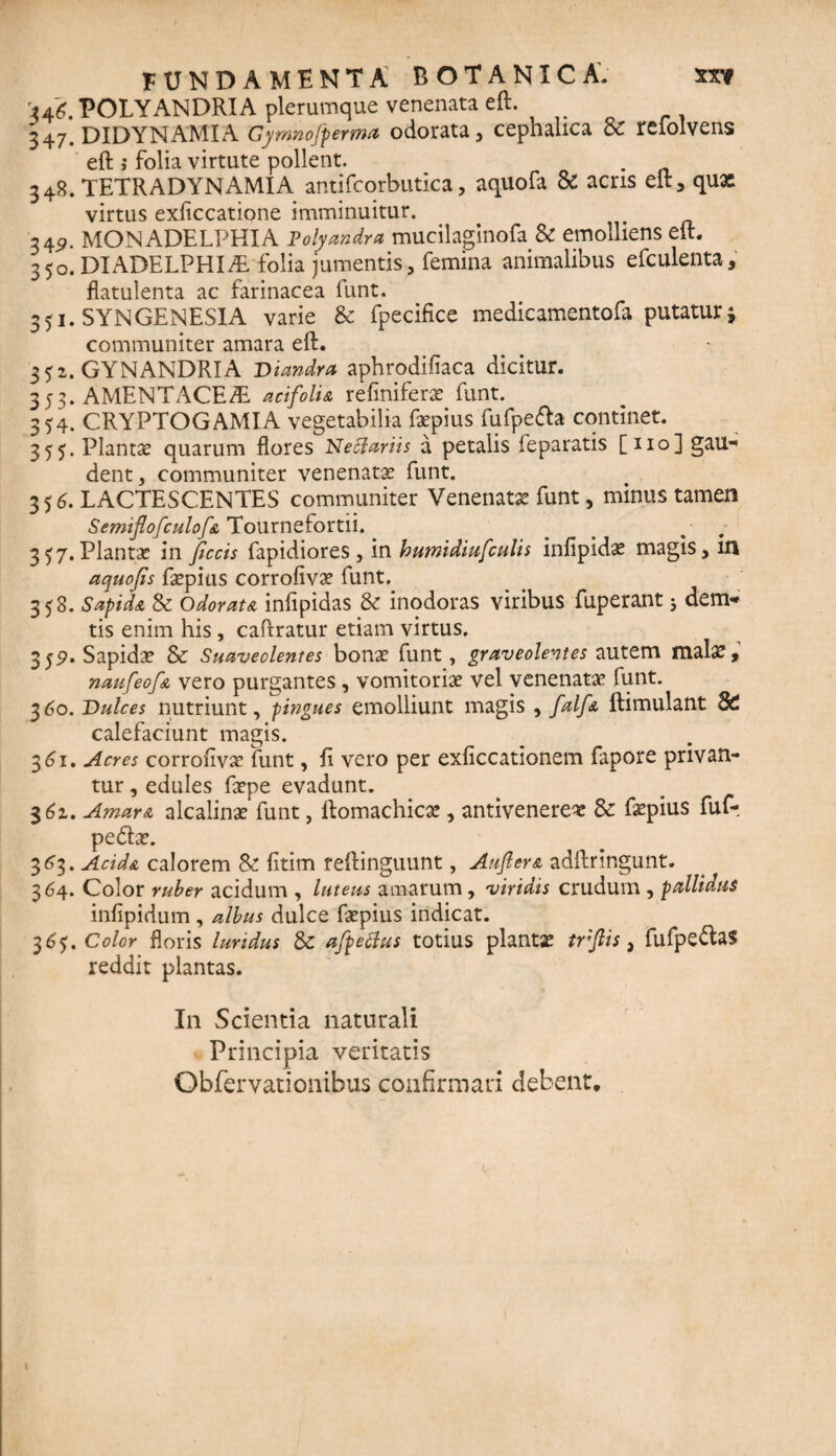 '146. POLYANDRIA plerumque venenata eft. 347# DIDYNAMIA Gymnofperma odorata , cephalica & rcfolvens eft ,• folia virtute pollent. 348. TETRADYNAMIA antifcorbutica, aquofa & acris eft, qux virtus exficcatione imminuitur. 34^. MON ADELPHI A Polyandra mucilaginofa & emolliens eft. 3 50. DIADELPHIiE folia jumentis , femina animalibus efculenta, flatulenta ac farinacea funt. 351. SYNGENESIA varie & fpecifice medicamentofa putatur j communiter amara eft. 352. GYNANDRIA Diandra aphrodifiaca dicitur. 353. AMENT ACE SL acifoli& refiniferae funt. 354. CRYPTOGAMIA vegetabilia faspius fufpefta continet. 355. Plantas quarum flores Netfariis a petalis feparatis [110] gau¬ dent, communiter venenatas funt. 35 6. LACTESCENTES communiter Venenatas funt, minus tamen &emiflofculof& Tournefortii. 357. Plantas in ficcis fapidiores, in bumidiufculis infipidas magis, in aquofis faspius corrofivas funt. 358. SapidA & Odorat a infipidas & inodoras viribus fuperant; dem- tis enim his, caftratur etiam virtus. 359. Sapidae & Suaveolentes bonas funt, graveolentes autem malx, naufeofA vero purgantes, vomitoriae vel venenatae funt. 360. Dulces nutriunt, pingues emolliunt magis , falfA ftimulant 8C calefaciunt magis. 361. Acres corrofivas funt, fi vero per exficcationem fapore privan¬ tur , edules faspe evadunt. 361. AmarA alcalinas funt, ftomachicae, antivenerex & faspius fuf-. pedhe. 363. AcidA calorem & fitim reftinguunt, AufierA adftringunt. 364. Color ruber acidum , luteus amarum, viridis crudum , pallidus infipidum , albus dulce faspius indicat. 36$. Color floris luridus & afpeftus totius plantas trfiis, fufpe&as reddit plantas. In Scientia naturali Principia veritatis Obfervationibus confirmari debent.