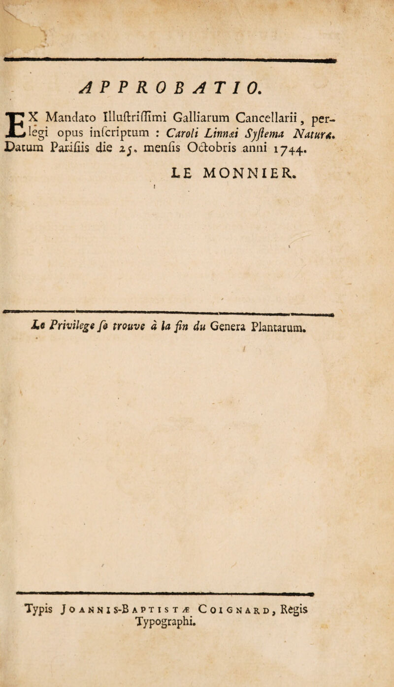 APPROBATIO. a EX Mandato Illuftrifiimi Galliarum Cancellarii, per¬ legi opus infcriptum : Caroli Linnai Syftema Natur*. Dacum Parifiis die 25, menfis Octobris anni 1744. LE MONNIER. £« Privilege fi trouve a la fin du Genera Plantarum. t \ Typis Joannis-Ba PTISTiS CoiCNARD, R^glS Typographi.