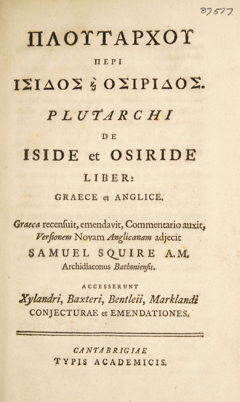 ΠΛΟΪΤΑΡΧΟΪ ΠΕΡΙ Ι2ΙΔ02 ■$ Ο 21ΡIΔ Ο 2, Ρ L U’fAR CHI D Ε ISIDE et OSIRIDE LIBER: GRAECE et ANGLICE. Qraeca recenfiiit, emendavit, Commentario auxit* Ferfionem Novam AngUcanam adjecit SAMUEL S QJJ IRE A.M, Archidiaconus Bathonienfis, ACCE SSERUNT Xylandri) Baxteri, Bentleii, Marklandi CONJECTURAE et EMENDATIONES,' CJ NT A BRIG ΪΑΕ TYPIS ACADEMIC! S,