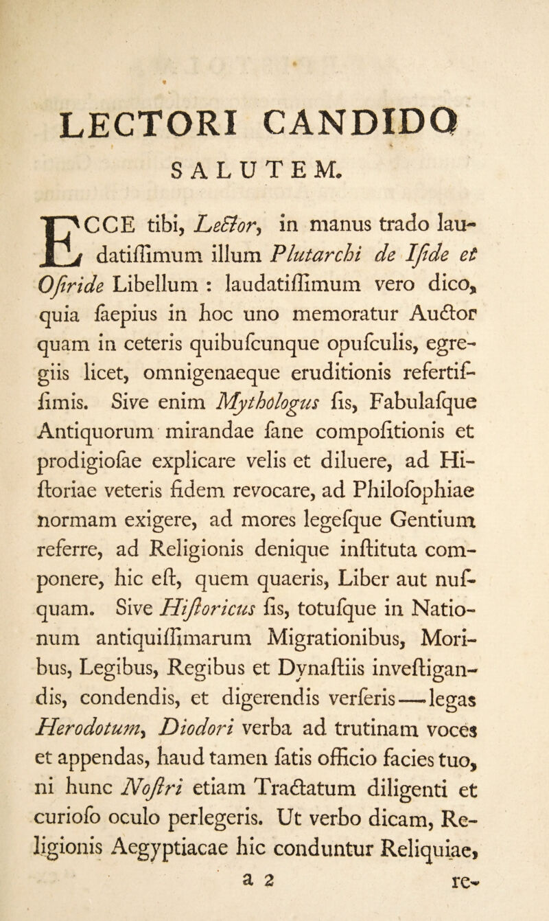 LECTORI CANDIDO SALUTEM. ECCE tibi, LeBor, in manus trado lau- datiffimum ilium Plutarchi de Ifde et Ofiride Libellum : laudatiilimum vero dico, quia iaepius in hoc uno memoratur Audlor quam in ceteris quibufcunque opuiculis, egre- giis licet, omnigenaeque eruditionis refertif- iimis. Sive enim Mythologus iis, Fabulaique Antiquorum mirandae fane compoiitionis et prodigiofae explicare velis et diluere, ad Hi- ftoriae veteris fidem revocare, ad Philoiophiae normam exigere, ad mores legeique Gentium referre, ad Religionis denique inftituta com- ponere, hie eft, quern quaeris, Liber aut nuf* quam. Sive Hifloricus iis, totufque in Natio- num antiquiilimarum Migrationibus, Mori- bus, Legibus, Regibus et Dynaftiis inveftigan- dis, condendis, et digerendis verieris—legas Herodotum, Diodori verba ad trutinam voces et appendas, hand tamen fatis officio facies tuo, ni hunc Noflri etiam Tra&atum diligenti et curiofo oculo perlegeris. Ut verbo dicam, Re¬ ligionis Aegyptiacae hie conduntur Reliquiae,