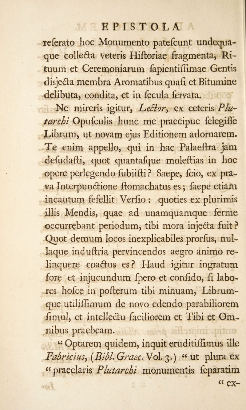 E PIS TO LA referato hoc Monumento patefcunt undequa- que colleda veteris Hiftoriae fragmenta, Ri- tuum et Ceremoniarum fapientiffimae Gentis d isjedta membra Aromatibus quail et Bitumine delibuta, condita, et in fecula fervata. Ne mireris igitur, LeSior, ex ceteris Plu- tarchi Opufculis hunc me praecipue felegifle Librum, ut novam ejus Editionem adornarem. Te enim appello, qui in hac Palaeftra jam defudafti, quot quantafque moleftias in hoc opere perlegendo fubiifti ? Saepe, fcio, ex pra- va Interpunciione flomachatus es; iaepe etiam incautum fefellit Veriio : quoties ex plurimis illis Mend is, quae ad unamquamque ferme occurrebant periodum, tibi mora injeda fuit ? Quot demum locos inexplicabiles prorfus, nul- laque induftria pervincendos aegro animo re- linquere coadtus es? Haud igitur ingratum fore et injucundum ipero et confido, il labo- res hofce in pofterum tibi minuam, Librum- que utiliilmium de novo edendo parabiliorem iimul, et intellediu faciliorem et Tibi et Om¬ nibus praebeam. u Optarem quidem, inquit eruditiilimus ille Fabricius-i (Bibl. Graze. Vol. 3.) “ ut plura ex «praeclaris PlutaroU monumentis feparatim
