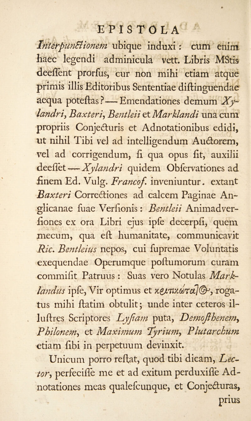 E P I S T O L A S\ m iiaec legendi adminicula vett. Libris MStis deefient prorfus, cur non mihi etiam atque primis illis Editoribus Sententiae diftinguendae aequa poteftas ?—Emendationes demum Xy~ landriy Baxteri·, Benthii et Marklandi una cum propriis Conjeduris et Adnotationibus edidi, ut nihil Tibi vel ad intelligendum Audorem, vel ad corrigendum, ii qua opus fit, auxilii deeflet -— Xyla?idri quidem Obfervationes ad finem Ed. Vulg. Francof. inveniuntur. extant Baxteri Corrediones ad calcem Paginae An- glicanae fuae Verfionis: Bentleii Animadver- fiones ex ora Libri ejus ipfe decerpfi, quern niecum, qua eft humanitate, communicavit Ric. Bentleius nepos, cui fupremae Voluntatis exequendae Operumque poftumorum curam commifit Patruus: Suas vero Notulas Mark- landus ipfe, Vir optimus et xgjiTix.u>rct](&Ji roga- tus mihi ftatim obtulit; unde inter ceteros il- luftres Scriptores Lyfiam puta, Oemofihenem, Philonem, et Maximum lyrium, Plutarchum etiam fibi in perpetuum devinxit. Unicum porro reftat, quod tibi dicam, Lec¬ tor·) perfecifie me et ad exitum perduxifie Ad- notationes meas qualefcunque, et Conjeduras, prius ubique induxi: cum enim