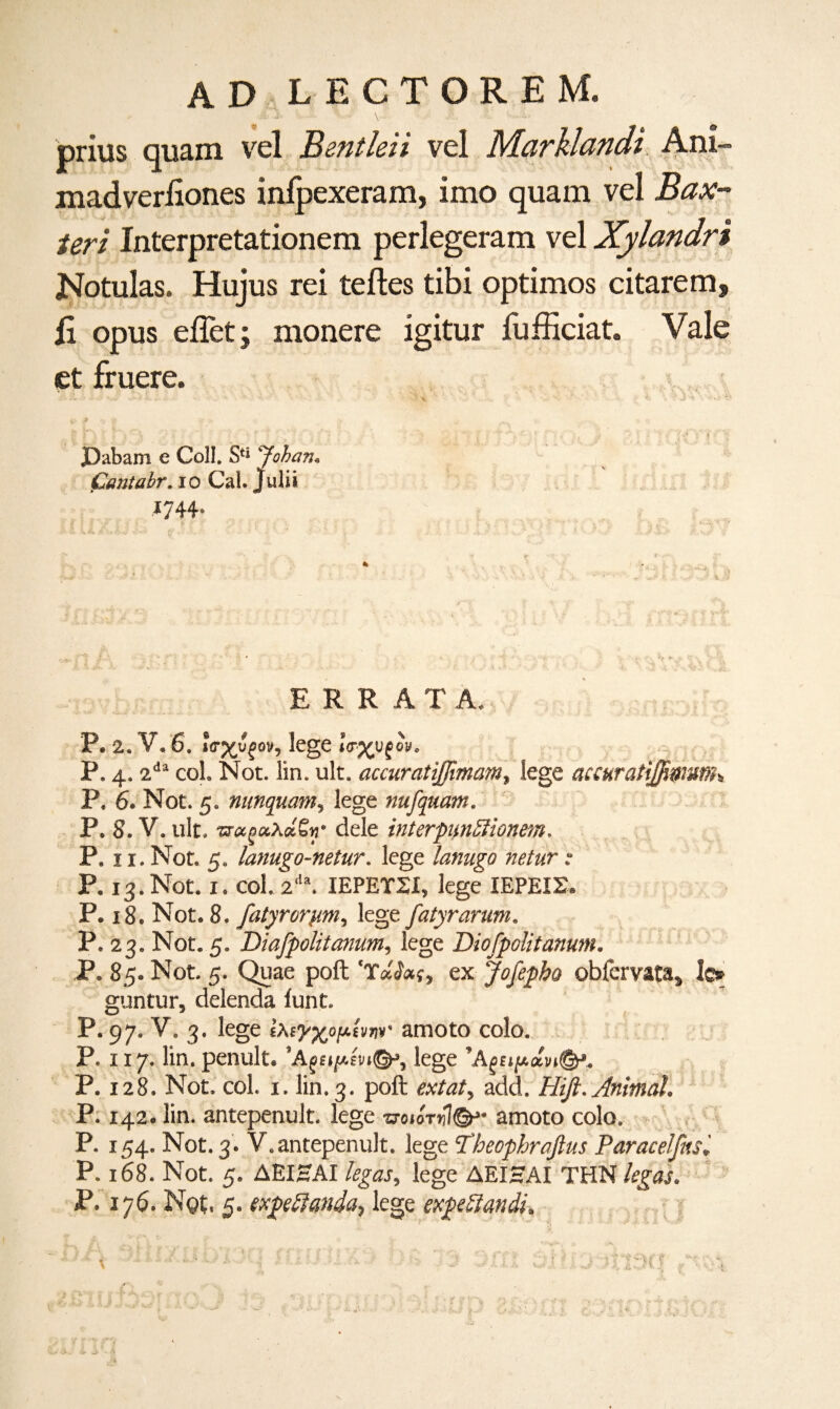 adlectorem. Mi .λ: ' . ' \... ft . prius quam vel Bentleii vel Marklandi Ani- madverfiones inipexeram, imo quam vel Bax¬ ter! Interpretationem perlegeram vel Xylandri Notulas. Hujus rei teftes tibi optimos citarem, fi opus eiiet; monere igitur fufficiat. Vale et fruere. ; ό-O ^ ·■ · * 'T'- ■* ‘ ' ··. *.*··χ \Λ * ,·· S· '· *' - · - <■ Λ J 'V '*’·'» Φ ■ ΓΛ f 1Λ ] I J | H ':'·*» J)abam e Coll. Sfi 'Johan. Cantabr. io Cal. Julii *744· ERR A T A. P. 2. V. 6. »β·χυ^ον, lege *e%uf m. P. 4. 2dl col. Not. lin. ult. accuratijfmam, lege accuratiffiwunh P. 6. Not. 5. nunquam, lege nufquam. P. 8. V. ult, mejaXa'eH· dele interpunfiionem. P. 11. Not. 5. lanugo-netur. lege lanugo netur P. 13. Not. 1. col. 2da. ΙΕΡΕΤΣΙ, lege ΙΕΡΕΙΣ. P. 18. Not. 8. fatyro^m, lege fatyrarum. P. 23. Not. 5. Diafpolitanum, lege Diofpolitanum. P. 85. Not. 5. Quae poll ex Jofepbo obfervata* lc* guntur, delenda iunt. P. 97. V. 3. lege ίλΕ^χο/Αίνην amoto colo. P. x 17. lin. penult. lege ,Αξζιμά.νι(&. P. 128. Not. col. x. lin. 3. poft <?*/<*/, add. Hift. Animal. P. 142. lin. antepenult, lege vowryl©*· amoto colo. P. 154. Not. 3. V.antepenult, lege Tbeophrafius Paracelfnsl P. 168. Not. 5. ΔΕΙΗΑΙ legos, lege ΔΕΙΗΑΙ THN legos. P. 176. Ngt. 5. expeftanda, lege expeftandi.