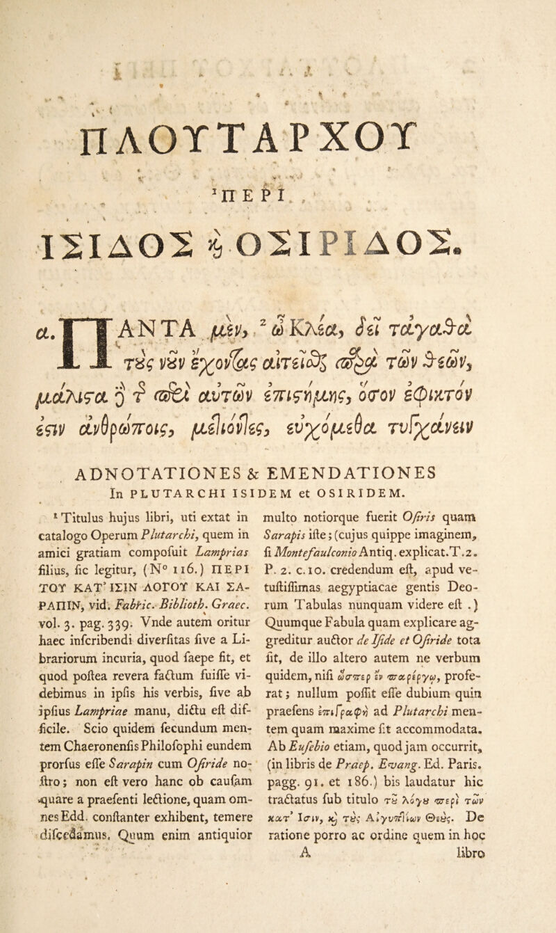 ΠΛΟΎΤΑΡΧΟΎ \ * * f * * t · » * % * , - *’ ' 1 ** · *»,0 ί · & 1 Π Ε Ρ I , · ’ >π . ·,*. · * * » / - ■· ' ■> W . > •Ι2ΙΔ02 >9 02ΙΡΪΔ02. α.Ί | ΑΝΤΑ μη, 2 ω ΚλδΛ, Jq TclyaBci A Α τύς vxv εγον^ς σιτίΙ^Ι των Βεων, μάλιτα ο τ’ rafet Λυτών ίπιςνμης, ο τον εφικτό'ν Ιςιν άν^ρωποις, μίίιόνίες, ευχόμάο. τνϊγά,νίΐν ADNOTATIONES & EMENDATIONES In PLUTARCHI I SI DEM et OSIRIDEM. lTitulus hujus libri, uti extat in catalogo Operum Plutarchi, quern in amici gratiam compofuit Lamprias filius, ftc legitur, (N° 116.) ΠΕΡΙ TOT ΚΑΤ’ ΙΣΙΝ ΛΟΓΟΥ ΚΑΙ ΣΑ- ; * y ΡΑΠΙΝ, vid. Fabric. Biblioth. Graec. s vol. 3. pag. 339. Vnde autem oritur haec infcribendi diveriitas five a La¬ brador um incuria, quod faepe fit, et quod poftea revera fadum fuiiTe vi- debirnus in ipiis his verbis, five ab ipiius La?npriae manu, didu eft dif¬ ficile. Scio quidem fecundum men- tem ChaeronenfisPhilofophi eundem prorfus efte Sarapin cum Qfiride no- ftro; non eft vero hanc ob caufam square a praefenti ledione, quam oni¬ nes Edd. conftanter exhibent, temere difeedsmus. Quum enim antiquior multo notiorque fuerit Ofiris quam Sarapis ifte; (cujus quippe imaginem* ft Montefaulconio h. ntiq. explicat.T.2. P. 2. c. 10. credendum eft, apud ve- tuftiflimas aegyptiacae gentis Deo- rum Tabulas nunquam videre eft .) Quumque Fabula quam explicare ag- greditur audor de Ifide et Ofiride tota fit, de illo altero autem ne verbum quidem, nift ώσπερ tv πτα,ρεργω, profe- rat; nullum poftit efte dubium quin praefens επιΓραφν ad Plutarchi men- tem quam maxime fit accommodata. Ab Eufebio etiam, quod jam occurrit, (in libris de Praep. E<vang. Ed. Paris. * -!· pagg. 91. et 186.) bis laudatur hie tradatus fub titulo τS λο·>« ντερ) των kocτ Icriv, jCj τ«ί Aiyt/TrlVa/v Θε«ς. De rations porro ac ordine quern in hoc A Ebro