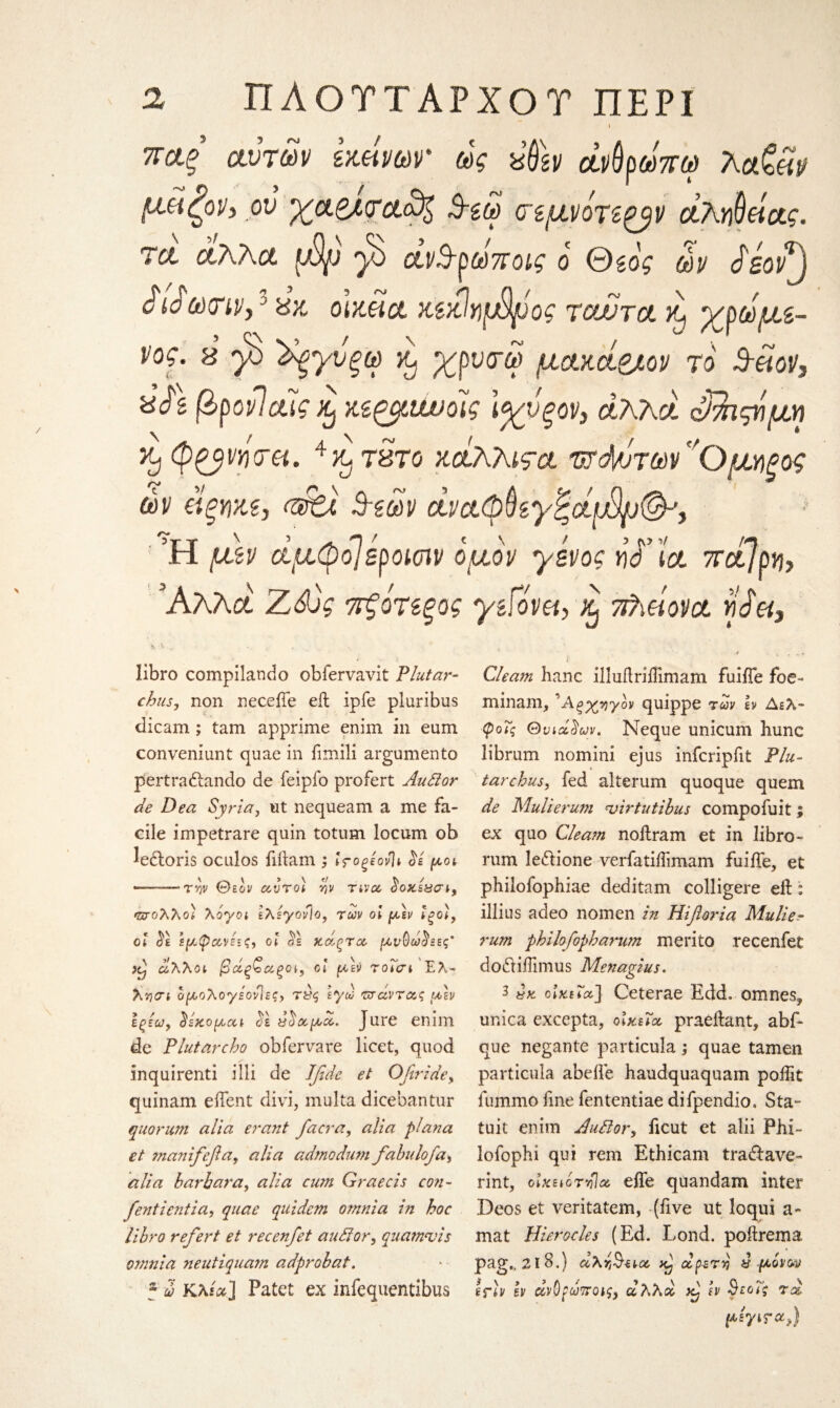 ι αυτών immr ως χ&εν άνύρωπω μϋζοΡ) _οΰ $-ζω (τεμνότεξβν άλΥΐΟθίας. τα άλλα φρ β άν&ρωποις ο Θιός ων £εον) iio ώ)(Πί/,' χχ, olxMct κζκΙυιφρος tcuutol α, ερωμέ¬ νος. 8 β Χξγύξω Kj χρνσ-ω μακά&ον το 3-etov, xJ's βρονίαϊς xj Μζριίυοις \%νξον, άλλα οΒιςνμη >y (pgyvyioet. 4y^ τάτο κοίλλιςα ΌΤά/ιτων^Ομηξος ών ίίξΥΐχζ, 3?ων ώαφ$εγζΰίφ)ρ(&) Ή μεν άμφβεροκην όμόν γένος tid’ict 7rctjpy}y Άλλα Ζά)ς τξότεξος libro compilando obfervavit Plutar¬ chils, non neceiTe eft ipfe pluribus dicam; tam apprime enim in earn conveniunt quae in fimili argumento pertraftando de feipfo profert Audor de Dea Syria, ut nequeam a me fa¬ cile impetrare quin totum locum ob Jeftoris oculos fiftam ; irogeovlt 3ε μοι *—-τψ θεόν αυτοί ην τivce Soxsασι, *ζσολλο] λόγοι ελεγονΊο, των οι μεν ίζοι, οι $1 εμφιχ,νεεζ, οι $ε χάξτα, μνΟω^εες' φ άλλοι βάξζα,ξΰΐ, οι μεν τοΐσι Ελ- λ'ηαι ομολογεονΊες, Τί)ς εγω τσάντας μεν εςεω, δέχομαι ο^ε χ^α,μα,. Jure enim de Ρhit arch o obfervare licet, quod inquirenti illi de Ifide et Oftride, quinam eftent divi, multa dicebantur quorum alia erant facra, alia plana et manifefla, alia admodum fabnlofa, alia barhara, alia cum Graecis con- fentientia, quae quidem omnia in hoc libro refert et recenfet auffor5 quamvis omnia neutiquam adprobat. ? ω Κλ/α] Patet ex infequentibus μεγι faqj γείόνει, % ττ/Αονα w ά«, Gleam hanc illuflriilimam fuifle foe- minam, 'Λς^γόν quippe των h Δελ- φοΐς Θνιά^ων. Neque unicum hunc librum nomini ejus infcripfit Flu- tarchus, fed alterum quoque quem de Mulierum virtu tibus compofuit; ex quo Gleam noftram et in libro- rum le&ione verfatiffimam fuifte, et philofophiae deditam colligere eft: illius adeo nomen in Hiftoria Mulier rum philofopharum merito recenfet doftiilimus Menagius. 3 χχ. olxiicc] Ceterae Edd. omnes? unica excepta, οικεία, praeftant, abf- que negante particula; quae tamen particula abefte haudquaquam poftit fummo line fententiae difpendio, Sta- tuit enim AuPlor, ficut et alii Phi- lofophi qui rem Ethicam traftave- rint, οϊχειότνΊα efle quandam inter Deos et veritatem, (five ut loqui a- mat Hierocles (Ed. Lond. poftrema pa,g„ 21 8.) άλτ,^να, hJ οίρ-sry & μόνον i \ 3 > λ t ■» . K v \jG~ v efiif bv ανοξωποΐζ) α/\λοο εν ςςεοις Tee,