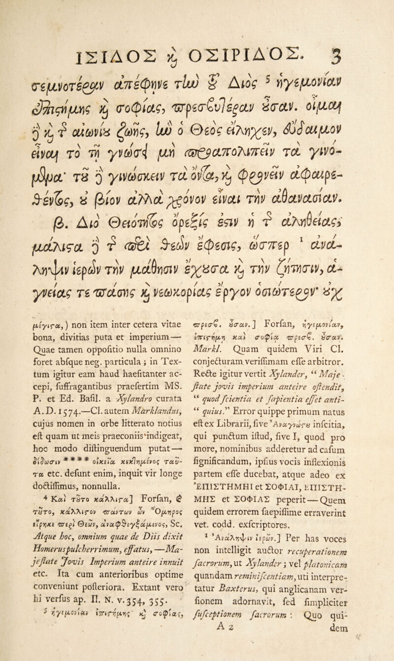 σεμνοτέ&ν άπεφηνε τϊώ & Αιος 5 ηγεμονίαν έβιςήμης % σοφίας, ΦρεσζυΊεξαν α σαν. οίμαf q jl f o<Wg loo ο θεός άκηχεν, άοώοαμον eivouj το τά γνωσ{ μη Φζ$απο?\ΐπέίν τά γινο- ιβμα' τα ο γινωσκαν τα ονΧα, ft) φζβνάν άφαιρε- Β-έν&ς, α βίον aFhaygovov είναι την αθανασίαν. β. Διο Θαόνίζς ορεζίς εςιν η τ’ άληθείας> μάλιςα ο ά Βεών εφεσις, ώσπερ 5 άνά- Λίΐ'ψιν ιερών την μάθησιν έχασα ^ την ζητησιν, α¬ γνείας τε φάσης νεωκορίας έργον οσιωτεοβν' αχ μέγις-α,) non item inter cetera vitae bona, divitias puta et imperium—- Quae tamen oppofitio nulla omnino foret abfque neg. particula ; in Tex- turn igitur earn baud haeiitanter ac- cepi, fuffragantibus praefertim MS. P* et Ed. Baiil. a Xylandro curata A. D. 1574.—Cl. autem Mizrklavdus, cujus nomen in orbe litterato notius eft quam ut meis praeconiisdndigeaf, hoc modo diftinguendum putat — ΰίίϊωσιν **** οΙκεΐα, χΐχίνιμενος ταυ- τα etc. defunt enim, inquit vir longe dodtiifimus, normulla. 4 Καί tSto χ.άλλΐΓα~\ Forfan, (£ Titτο, χάλλιτον τσαντών ων μηρός ιίρη&ε τσεξΐ Θεών, αναφ^εγζάμενος, Sc, Atque hoc, omnium quae de Diis dixit Homeruspulcherrimum^ effatus, —Mar jeftate Jowls Imperium anteire innuit etc. Ita cum anterioribus optime convemunt poller iora. Extant vero hi verfus ap. II. N. v.354, 355. * ηγεμονίαν ιτη^ημης' σοφίας, τσρεσζ* έσαν. ] Forfan, τ,γί μανίαν $ επιτήμη r.oc) σοφία τσρεσ£. έσαν· Markl. Quam quidem Viri CL conje&uram veriftimam eiTe arbitror. Redte igitur vertit Xylander, 4 4 Maje «. ft ate jowis imperium a?iteire oftendit9 44 quod fcientia et fapientia effet anti- 44 quiusΓ Error quippe primum natus eft ex Librarii, five 'Αναγνωσα infcitia, qui pundlum iftud, five I, quod pro more, nominibus adderetur ad cafum fignificandum, ipfius vocis inflexionis partem eiTe ducebat, atque adeo ex ’ΕΠΙΣΤΗΜΗΙ et ΣΟΦΙΑΙ, ΕΠΙΣΤΗ¬ ΜΗΣ et ΣΟΦΙΑΣ peperit — Quern quidem errorem faepiftime erraverint vet. codd. exfcriptores. 1 Άι-αληψίν ιερών.] Per has voces non intelligit au&or recuperationem facrorum, ut Xy lander; vel plat oni cam quandam retninifcentiam, uti interpre- tatur Baxterus, qui anglicanam ver- fionem adornavit, fed fimpliciter fufceptionem facrorum ; Quo qui- A z dcin