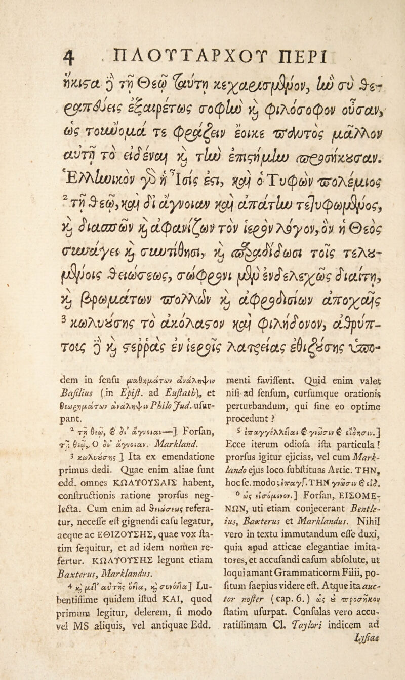 WJ9ct ο ‘δίυτΜ ΜχαβΑτβρον, Luo crt) 3·ζ~ ζ^ίπώας εζαιρετως <τοφΙυ) φιλόσοφον ovirctv> &V τοίιυομα, τε φξβζειν εοικε 'Wd/JTog μοί/λον αντη το «VsWf >y rlw ετηςημίυο αΒζροήχχαΆν· ΕPfalwutov 'β η Ίοίς in, /@) ο Τύφων πολέμιος τηΒ-εω,χΰμ Τι ayvoim yg} ottcLtIw τίΐνφωφρος, % Τααζτων ^ άφανίζων τον kgjv?Jyov,ov η θεός (Ttmafyei &, criwiiQym, yy (Τ^μΜ^ωοι τόίς τεΧα- {Xyjoig ^αω<τεως, τωφ^νι φρ \ν$εΜχως Sιαίτη, κ) βιωμάτων ΌΤοΡλών ^ οίφ^βΤσίων οίττοχεμς 3 κωλυχτης το οίκόλαςον j@tj φιλνίονον, ά3ρυπ- τους q ^ ςερροίς εν Ιεξβς λατξάας ε^ιζχτης xm- dem in fenfu ρνχϊΐήμοίτων ανχλη^/ΐν Bafilius ( in Ερίβ. ad. Euflath\ et Βεωξημάτων αναλ^ψιν Pkilo Jud»ufur~ pant. α τ»? 9siw, ΰι οίγνοιχν—] Forfan, τΊ θεω^,Ο ο&’ ayvoiav. Markland. 3 awX-yacriji J Ita ex emendatione primus dedi. Quae enim aliae funt edd. omnes ΚΩΛΥΟΥΣΑΙΣ habent, conftru&ionis ratione prorfus neg- le£la. Cum enim ad §ειωσεως refera- tur, needle eft gignendi cafu legatur, aeque ac ΕΘΙΖΟΥΣΗΣ, quae vox fta- tim fequitur, et ad idem nomen re- fertur. ΚΩΛΥΟΥΣΗΣ legunt etiam Bax ter us, Marklandus. 4 κ] μεΤ αντνς ονΊχ, crvvovlxJ Lu- hentiftime quidem iftud KAI, quod primum legitur, delerem, ft modo vel MS aliquis, vel antiquae Edd. mend faviifsnt. Quid enim valet nifi ad fenfum, curfumque orationis perturbandum, qui fine eo optime procedunt ? 5 επχγγελλεΙχι @ γνώσην & £k$i)crtv.] Ecce iterum odiofa iila particula! prorfus igitur ejicias, vel cum Mark- lando ejus loco, fubftituas Artie. THN, hoc fc. modo vETrayf.THN γνώσην <£ ει$9 6 ως είσομενοι. ] Forfan, ΕΙΣΟΜΕ- ΝΩΝ, uti etiam conjecerant Bentle- iusy Bax terns et Marklandus. Nihil vero in textu immutandum eife duxi, quia apud atticae elegantiae imita- tores, et accufandi cafum abfolute, ut loqui amant Grammaticorm Filii, po- fitum faepius videre eft. Atque ita auc~ tor nofier ( cap. 6.) ως d ντροστίχοv ftatim ufurpat. Confulas vero accu·* ratiftimam CL Taylori indicem ad hyfim