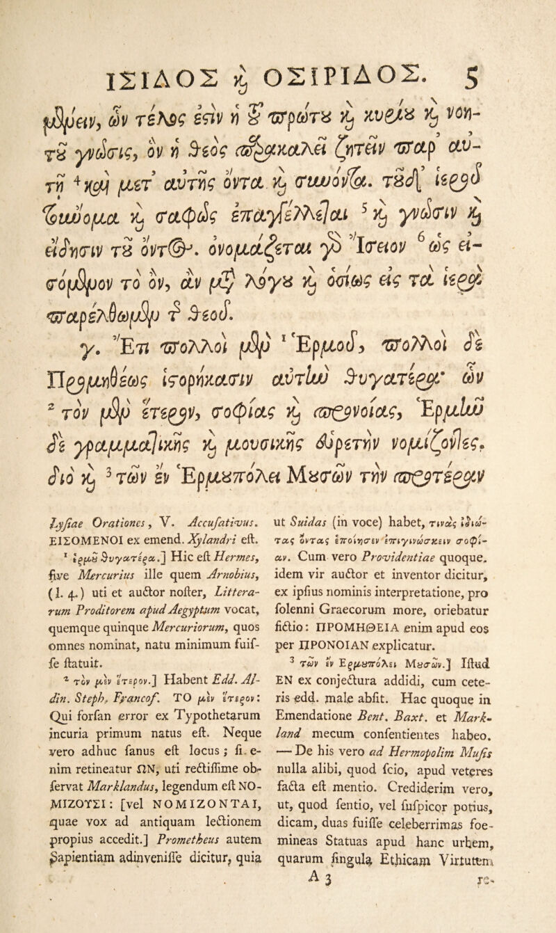 fMpeiVj ών τε\δ£ sftv η /ϋ ΈΓρωτΒ κυζΑ% % νοη- Tg yv^cτις, ον η 3-εος Α^μκαλά ζητάν crrap αυ¬ τή μετ’ cubij? ovta.X)'(rtwoiflgt. τδή’ ίε^« % two μα L σαφώς imyfsMe]ai 5 ^ γνώσιν % dSwiv τ8 οντ(&· ονομάζεται yb Ισαιον 6ω£ ά- σόφρον το ον, αν μ$ 7\9y% κ* ο<η@ς ας τα ίεξμ- <ΰ?αρέλ0ω[4) τ' -9-god. y. Ετϊ ΈΓολλοί 1 Ep^toJ? ΌϊοϊΚοι ds Π£9μ*)θε&>£ ιςορήκασιν αύτΐιν 3-υγατίζμ' ών 2 τον φρ ίΤίξβν, σοφίας κ) <sτζμνοίας, ΕρμΙαί $\ γραμματικής κ, μουσικής Αιρετήν νομίζονίες. dio κ) 3 των εν *Ερμ87Γολ« Μασάν την σρ&τεζμν hyfiae Orationcs , V. Accufativus. ΕΙΣΟΜΕΝΟΙ ex emend. Xylandri eft. 1 Ιξμχ Βνγατέςα.] Hie eft Hermes, five Mercurius ille quem Arno bins, (1. 4«) uti et audor nofter, Littera- rum Proditorem apud AegypUim vocat, quemque quinque Mercuriorum, quos o nines nominal, natu minimum fuif- fe ftatuit. 4 τον μ-sv ετερον. ] Habent £V</. Al- din. Step/?, Fyctncof. TO μεν ετερον: Qui forfan error ex Typothetarum incuria primum natus eft. Neque vero ad hue fan us oft locus; ft. e- nim retineatur flN, uti rediifime ob» fervat Marklandus, legendum eft NO- ΜΙΖΟΤΣΙ: [vel NOMIZQNTAI, quae vox ad antiquam ledionem propius accedit.] Prometheus autem ^apientiam adinveniffe dicitur^ quia ut Suidas (in voce) habet, τινας iiia- τας όντας hroiycrev \ηηγννώσχειν σοφί¬ αν. Cum vero ProTjidentiae quoque. idem vir audor et inventor dicitur, ex ipfius nominis interpretatione, pro folenni Graecorum more, oriebatur fidio: ΠΡΟΜΗΘΕΙΑ enim apud eo$ per JJPONOIAN explicatur. 3 TW εν Έξμΰπόλει Μΰσων.] Iftlid ΕΝ ex conjedura addidi, cum cete¬ ris odd. male abiit. Hac quoque in Emendatione Bent. Baxt. et Mark- land mecum confentientes habeo. — De his vero ad Hermopolim Mufis nulla alibi, quod fcio, apud vetpres fadla eft mentio. Crediderim vero, ut, quod fentio, vel fufpicor potius, dicam, duas fuiiTe celeberrimas foe- mineas Statuas apud hanc urbem, quarum fmgula Ethicam Virtutem A 3 re-