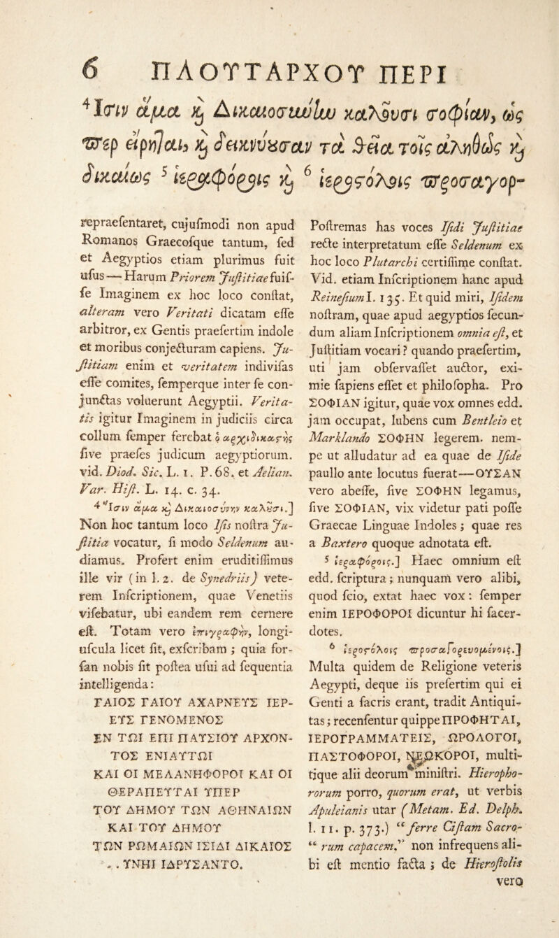41(W ctjiict AtKcuocrtwlw xaXSvtn <ro(pmy ως f*rgp apvjcth Xj ά eixvvxcrctv tcH Sect τοίς ctM^g ^ Sixawg 5 ίίζβίφόξβΐς Xj 6 ϊζζβςόλ$ις '&ξο<ταγορ- repraefentaret, cujufmodi non apud Romanos Graecofque tantum, fed et Aegyptios etiam plurimus fuit ufus — Harum Priorem Jufitiaeiuif- fe Imaginem ex hoc loco conilat, alteram vero Veritati dicatam elfe arbitror, ex Gentis praefertim indole et morzbus conjedluram capiens. Ju- fitiam enim et 'veritatem indivifas eiTe comites, femperque inter fe con- jim&as voluerunt Aegyptii. Verita- tis igitur Imaginem in judiciis circa collum Temper ferebat b χ.ξχι five praefes judicum aegyptiorum. vid. Diod. Sic. L. i. P. 68. et Aelian. Far. Hift. L. 14. c. 34. ^ **1σιν dptct Δικαιοσύνην KotXycr*/J Non hoc tantum loco lfis noilra Ju- flitia vocatur, fi modo Seidenum au- diamus. Profert enim eruditiffimus iile vir (in 1.2. de Synedriis) vete- rem Infcriptionem, quae Venetiis vifebatur, ubi eandem rem cernere ell. Totam vero Ιηγξαφψ, longi- tifcula licet fit, exfcrlbam ,* quia for- ian nobis fit poilea ufui ad fequentia intelligenda: ΓΑΙΟΣ ΓΑΙΟΥ ΑΧΑΡΝΕ.ΥΣ IEP- ΕΥΣ ΓΕΝΟΜΕΝΟΣ ΕΝ ΤΩΙ ΕΠΙ ΠΑΥΣΙΟΥ APXON- ΤΟΣ ΕΝΙΑΥΤΩΙ KAI OI ME Λ ΑΝΗΦΟΡΟΙ ΚΑΙ ΟΙ ΘΕΡΑΠΕΥΤΑΪ ΥΠΕΡ ΤΟΥ ΔΗΜΟΥ ΤΩΝ ΑΘΗΝΑΙΩΝ %. ΚΑΙ ΤΟΥ ΔΗΜΟΥ ΤΩΝ ΡΩΜΑΙΩΝ ΙΣΙΔΙ ΔΙΚΑΙΟΣ Ν . ΥΝΗΙ ΙΔΡΥΣΑΝΤΟ. Poilremas has voces Ifidi Juft it ία* rede interpretatum eiTe Seidenum ex- hoc loco Plutarchi certifiime conilat. Vid. etiam Infcriptionem hanc apud Reinefiwnl. 1 33. Et quid miri, lfidem noilram, quae apud aegyptios fecun- dum aliam Infcriptionem omnia ef, et Juilitiam vocari ? quando praefertim, uti jam obfervailet au£lor, exi- mie fapiens eifet et philo fopha. Pro ΣΟΦΙΑΝ igitur, quae vox omnes edd. jam occupat, lubens cum Bentleio et Marklando ΣΟΦΗΝ legerem. nem- pe ut alludatur ad ea quae de Ifede paullo ante locutus fuerat—ΟΥΣΑΝ vero abeife, five ΣΟΦΗΝ legamus, five ΣΟΦΙΑΝ, vix videtur pati poife Graecae Linguae Indoles; quae res a Baxtero quoque adnotata ell. 5 ίεξ^φόξοις.] Haec omnium ell edd. fcriptura; nunquam vero alibi, quod fcio, extat haec vox : Temper enim ΙΕΡΟΦΟΡΟΙ dicuntur hi facer - dotes. 6 Ιεξος-άλοις Έ-ροσ’ιζΓοξενομ,ένοις.] Multa quidem de Religione veteris Aegypti, deque iis prefertim qui ei Genti a facris erant, tradit Antiqui- tas; recenfentur quippeΠPOΦHTAI, ΙΕΡΟΓΡΑΜΜΑΤΕΙΣ, ΩΡΟΛΟΓΟΙ, ΙΙΑΣΤΟΦΟΡΟΙ, Γ^ΩΚΟΡΟΙ, multi*» tique alii deorum^miniilri. Hieropbo- rorum porro, quorum eraty ut verbis Apuleianis utar (Metam. Ed. Delpb. 1. 11. p. 373·) tc/erre Cifiam Sacra- “ rum capacemf non infrequens ali¬ bi eil mentio fa£ta * de Hkrofolis verq