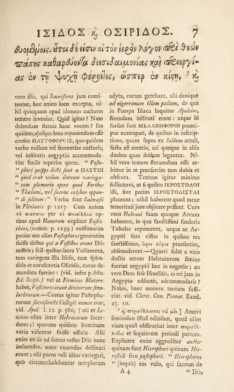 ΙΣΙΔΟΣ % ΟΣΙΡΙΔΟΣ. η AtouHfJofa χτοι Sζ eitriv οι τον kgyp Τ^γον Act Β-ζύν Φοί^ης mdctpdjovfy ieur δαιμόνιας xdj «&Uzpyi- ας αν τη %}/ϋ'χη φό^νίζς, mitzp αν κίςη, 7 κ* vero iflis, qui Sacriferos jam comi- tentur, hoc unico loco excepto, ni¬ hil quicquam apud idoneos audores temere invenias. Quid igitur? Num delendam flatuis hanc vocem ? Ita quidem,ejufque loco reponendam efle cenfeo ΠΑΣΤΟΦΟΡΟ ΙΣ, quoquidem verbo nullum vel fententiae audoris, vel inftitutis aegyptiis accommoda- tius facile reperire queas,. “ Poflo- ii phori quippe didi fetnt a ΠΑΣΤΠΙ “ quod erat velum Hnteum variega- €< turn phmario opcre quod Paribus f( Tbalami, velfacrae calybae oppati- A‘ di foliturn : ” Verba funt Salmafii in PUnianis p. 1217. Cum autem το ΈταίΤσεiv per to gtqιζ'ιλλειν op- iime apud Homerum explicet Eufla /to, (comm. p. 1239.) exiitimarim potius eos dim Pafiopboros generatim fuiiTe dittos qui a Vefiibus erant Diis noftris; fcil. quibus iacra Veflimenta, turn variegata ilia Ifidis, turn fplen- dida et corufcantia Oliridis, curae de- mandata fuerint: (vid. infra p. 680. Ed. Stepb.) vel ut Firmicus Matern, habet, Vefi it ores erant divinorum fimu- lacbrorum.—Coetus igitur Paftopho- rorum face of and i Collegii nomen erat, vid. Jpul. 1. i t. p. 380, ( uti et Le- vitae dim inter Hebraeorum facer- dotes;) quorum quidem hominum varia videntur fuifle officia. Alii enim ex iis ad facras veiles Diis nunc induendas, nunc exuendas deilinati erant; alii porro veil iftius variegati, quo circumdudebantur templorum adyta, curam gerebant, alii denique ad nigerrimam illam pallam, de qua in Pompa Iflaca loquitur Apuleius, ferendam inilituti erant; atque hi forfan funt ΜΕΑΑΝΗΦΟΡΟΙ praeci- pue nuncupati, de quibus in infcrip- tione, quam fupra ex Seldeno attuli, fada eft mentio, uti quoque in aliis duabus quae ibidem legantur. Ni¬ hil vero temere llatuendum efle ar- bitror in re praefertim tarn dubia et obfcura. Texturn igitur minime follicitavi, ut fl quibus ΙΕΡΟΣΤΟΛΟΙ ifli, five potius ΙΕΡΟΣΤΟΛΙΣΤΑΙ placeant; nihil haberent quod meae temeritati jure objicerepoflfent. Cum vero Hebraei fliani quoque Arcam haberent, in qua fandiflimi faederis Tabulas reponerent, aeque ac Ae- gyptii fuas ciftas in quibus res fandiflimas, Ιεξον λόγον praefertim^ abfconderent.—Quaeri folet a viris dodis utrum Hebraeorum fimiae fuerint aegyptii hoc in negotio ; an vero Deus fefe Ifraelitis, ei rei jam in Aegypto adfuetis, adcommodarit ? Nobis, haec monere tantum fuffi- ciat. vid. Cleric. Com. Pentat, ExocL 25. 10. 7 f ΈΓεξίΓέλλοντΒς τα j&sv.] Amovi femicolon iilud odiofum, quod olim viam quafi obflruebat inter 'πεξίτίλ- λονίες et fequiorem periodi partem. Explicare enim aggreditur audor quinam funt Hierophori quinam Hie- rofloli five paflophori. Hierophoros “ (inquit) eos volo, qui facram de