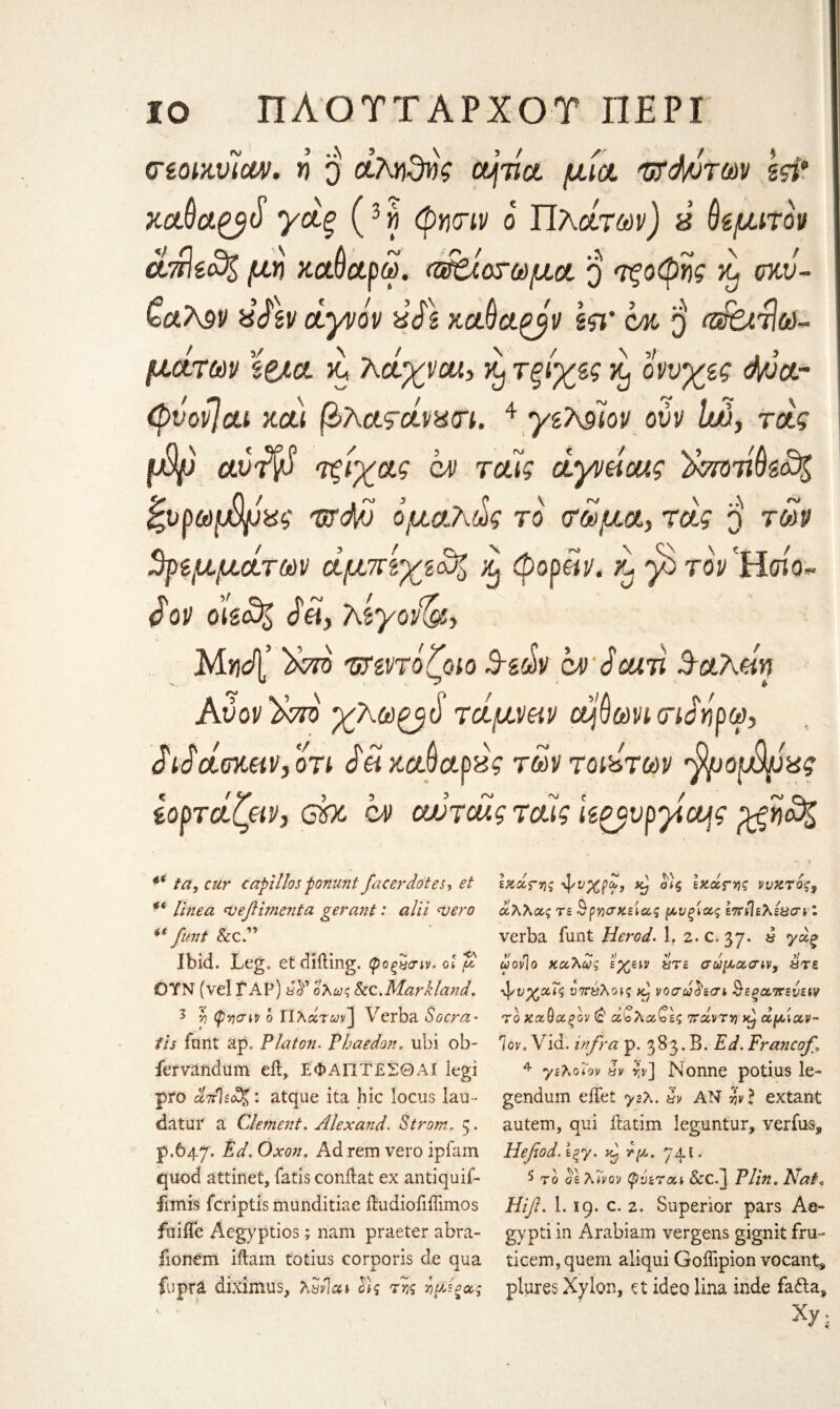 ΙΟ ΠΛΟΎΤΑΡΧΟΥ ΠΕΡΙ 3 ..\ <TzoiMicw. η ο αληδνς ομτια. μια. ντάντων gςι* ** jcoιύα^βύ γάξ {Η φητιν ο Πλάτων) ύ ύβμιτον άττ)έα% μη καΟαρω. Αίοτωμα ο τξοφης σκι/- CctT^v is Αν άγνόν is A καύα^βv kr cm $ α$6ιτΙω~ \ 3/ μ&των κ, λαχνοί, τξίχες % οννχες d/ua- (pvovjca καί βλατάνζαπ. 4 γελάϊον ούν lw, τάς φρ CLvifyS τξίχας ci» ταίς άγνάο/,ς )κτοτίύίο% ζνρωφρχς izrdv ομολ,ως το τωμα, τάς q των βαμμάτων άμπίχεο% ^ φορϋν. 'λ γο τον Ήοίο- άον md& dtf, λίγονδβ, Μηάζ Stm 'ϋΐζντόζοίο Β-ίάν qm Scuv. Β-αλάη Αν ον %το χλωξβό τάμναν ά$ωνν τιΑρω, άίάάοκκν, οτι άαχΰφαφς των τούτων ^ροφρας Ιορτάζμν, eh ον αυτοος τούς ίζξβνρχα^ς %ξη&% *( ta, cur captllos fonunt facer dotes, et *6 linea njefhnenta gerant: alii <vero ** funt &c.” Ibid. Leg. etdiiling. φοξχαιν. ot μ OYN (vel TAP) ολως kc . Mark land. 3 ■/) φνισνν b Πλατών] Verba So era* its funt ap. Platon. Phaedon. ubi ob- fervandum eil, ΕΦΑΓΙΤΕΣΘΑΙ legi pro οΙπΊεοϊζ: atque ita hie locus lau* datur a Clement, Alex and, Strom. 3. p.647. Ed, Oxon. Adrem vero ipfam quod attinet, fatis conilat ex antiquif- fimis feriptis munditiae ibudiofiffimos fiiifie Aegyptios; 11am praeter abra- fionem iftam totius corporis de qua fupra diximus, λΰνΊαι Ας ττ,ς ημ^ας Ικάτης \νχρω, κ) ο)ς εκάτης ννκτος3 άλλας τε <9-ρηακείας μνξίας επίίελε&σν I verba funt Herod. 1. 2.c. 37. a γάξ ωονίο καλώς εχειν χτε σωμασνν, ότε ‘φνχχΐς ϋττύλοκ νοσωΑσε ^εξαπενεν? το χχθχξον (£ α'ολα^ες ττάντη κ) αμίαν¬ τον, Vid. infra ρ. 383. δ. Ed, Francof 4 γελοϊον yv b] Nonne potius ie~ gendum diet yzX. §v AN b } extant autem, qui ftatim leguntur, verfus, Hefiod.\%y. κ) τμ, 74ϊ. 5 το os λ<νον (pvtrai &C.] jP//«. Λτ?/β Hifl. 1.19. c. 2. Superior pars Ae« gypti in Arabiam vergens gignit fru- ticem, quem aliqui Goflipion vocant* plures Xylon, et ideo lina inde fa£ia, Xy;