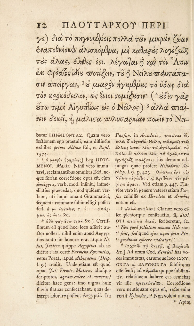 yd) ό fit το πηγημψοις ποΜα των μικρών ζώων a>ct7romo%iv άλκτκόμΆμα, μη χαύαξχς λογίζεο^ cm φρ'ίαϊος idix υτοτίζΗν, tS q Νώλ^'οτά/οτάτϊατ <ην άπώργ&ν, 3 ύ μι&^ν ηγχφρας το νάωρ Act τον κζβκοώ&λον, ώς ϊνιοι νομίζατιν ( + 8<fsv γάξ έτά) τιμΥί Α\γ)πΙίοις ώς ο Ν«λ5?) 5aMot unouj- vhv J'ox.eii xj μάλιςα. ττυλυταξκίαν ττοιώντο Ν«- batur ΕΠΙ ΘΙΓΟΝΤΑΣ. Quam vero fe&ionem ego praetuli, earn diftindle exhibet prima Aldina Ed., et BafiL ®574; 2 ώ μιαρόν νγΰμένας] Leg. ΗΓΟΎ¬ ΜΕΝΟΙ. Markl. Nihil vero immu fcavi, reclamantibus omnibus Edd. ne- que forfan corredione opus eft, cum άπείξγειν, verb. mod. infinit., imme- diatius praecedat; quod quidem ver- bum, uti loqui amant Grammatici, fequenti commate fubintelligi poftit: fcil, « μ. ηγύμενας τ, ν. —άπ&ις- yew, ώς &νιοι &C. ■4 γάξ ώτω τιμν &C ] Gertif- iimum eft quod hoc loco aflerit au- έΙοΓ nofter: nihil enim apud Aegyp- tios tanto in honore erat atque Ni¬ dus, Jupiter quippe Aegyptius ab iis didus; ita certe Panneno Byzantius, vetus Poeta, apud Athenaeum (Deip. I.5.) tradit. Unde etiam eft quod apud Jul. Finnic. Matern. aliofque ieriptores, aquam colere et venerari dicitur haec gens: imo nigras huic fluvio ftatuas confecrabant, quas de- Sleeps adorare poffent Aegyptii. Ita Pan fan. in Area diets ; mot At at vjXw & atyνττΊία Νειλΰ, ντό]αμοϊς τοΤς άλλοις λενχ£ τα άγάλμαΐα* τω Νείλω ίέ μελάνη λίθϋ τα αγάλματα Ιξγάζεώζ νομιζ ασ ι: his demum ad- j ungas quae profert Heliodorus Ae- thiop. I.9· P? 423‘ Θζοπλατίΐΰη τον Νείλον αιγντίΐιοι, Κρείΐονων τον με- γιτον άγασι. Vid. etiam ρ. 445* Llu- vios vero in genere veteres etiam Per- fas coluifie ex Hero dot 0 et Arnobiq notum eft. s αλλά criαίνειν] Clarior ver© ef- fet pleniorque conftrudio, ii, αλλ? ΟΤΙ ζτιαίνειν ^οκεΓ, icriberetur, fc. (( Non quod pollutam aquam Nili cen- u fenty fed quod ejus aqua pot a Pin- fi guedinem ejfcere TjideaturN 6 ter%vovh τω &vv)Tot} βαξυνονίδ &c.] Ad oram Cod. Bentleii has vo¬ ces immutatas, earumque loco ΙΣΧΎ- ONTA Aj ΒΑΡΎΝΟΝΤΑ fubftitutas efle fenli; ad σώμοίΐα quippe iubftan- tiv. relationem habere eas cenfebat vir ille χριτιχώταΊ<&>. Corredione vero neutiquam opus eft, rede enim. Yfirtit Xylander, ** Non volunt guter**. 44 Apin|