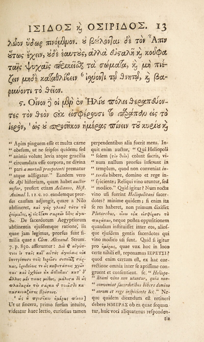 \ S XcSoP νΐύύξ 7ItPOfjSfJOV. ύ βΒΜνΙαί h TOP Ά 109 ΧΤωζ iCLVTte?) Ot/Aot ί? &λ)? KOU$CC ·νίνχΑ tci <τωμ(&, x, μη mi- ζβρ μη& xc&fthfcev 6 lyvov]t ί4 3m4, % βατ ouvopn το 3-mv. . ς. dim o oi (jSp c# 'Ηλίχ πτο'λα SiQpr&Jov- Τίζ top 3-top ebc €ί<τφ£ζβΐm % αζ^πάμ άς το i&ap, 1 ως ύ op&mkop ημίζμς urmv rS χυ&ίχ Xj ei Apim pinguem eife et multa carne obefum, ut ne feipfos quidem; fed *e animis voluAt levia atqne gracilia 6i circumdata eife corpora, ne divina pars amortalipraepotenti prematur “ aique adfligatur.” Eandem vero de Apt hiftoriam, quam habet auttor mjhr, profert etiam Aelianus, Hifl. Animal L-11.c. to. eandemque pror- fus caufam adjungit, quare a Nilo abftineret, %χϊ γχξ γλνκν τχτχ τ» ξζνμαίος, tCj εϊςοβκον σχξκων Μος αγχ- Bx. De facerdotum Aegyptiorum abftinentia ejufdemque rationed iis quae jam legimus, prorfus funt ii- milia quae a Clem. Alex and. Strom, 7. p. 850. afferuntur: Δ»ο $ ulytnr· Tict h ταΓς κλΤ χντχς αγρείοας ovX s7rsTps7rxcrt τοίς ϊεξεοσι <ητεΤχ% σάξ- κας, οξηθείοις τε ως κχφοτχτας χρων τακ' κα) ίχΰνων χχ απ\ον\αε* κχτ ^ Ιίλλχς μιν ηνχς μνθχς, μάλιτα ως ^λχ^αξχν Try σάξΧ,α. d τοicc<?$z κχ rα,σχιυαζχσνς βρώσεως. 1 ως χ ^τροςτ^κον Ί,μίξ/χς gtUsο] Ut ut fmcera, primo forfan intuitu, videatur haec lectio, curioftus tamen perpendentibus alia fuerit mens. In¬ quit enim au&or, “ Qui Heliopola <c folem (τgv 0εον) colunt facris, vi*· “ num nullum prorfus infeKmt in st templum, quod non conveniat in- “ terdiu bibere, domino et rege in- £C fpiciente; Reliquivino utuntmyfed “ modico.'1 Quid igitur ? Numnociu vino ufi fuerint Heliopolitani facer - dotes ? minime quidem; ii enim ita fe res haberet, non primum dixiifet Plutarchus, ■ obov cvx εΐίτφεξχσί το πτχξάπαν, neque poitea oppofitionenm quandam inftituiifet inter eos, aliof- que ejufdem gentis facerdotes qui vino modico uii funt. Qiiid fi igitur pro ίμέξχς% quae vox hoc in loco certe nihili eft, reponamus ΙΕΡΕΥΣΙ ? quod enim certum eft, ex hac cor- redione omnia inter fe aptiftime con¬ gruent et confentient. fc. “ Heliopa- htani <vino non utuntury quia non- i6 con<veniat facer dot ibus bibere domino *c eorum et rege infpiciente Scc.” Ne¬ que quidem dicendum eft retinerr debere ΗΜΕΡΑΣ ob ea quae fequuu · tur, huic vod aliquatenus refponden- ih