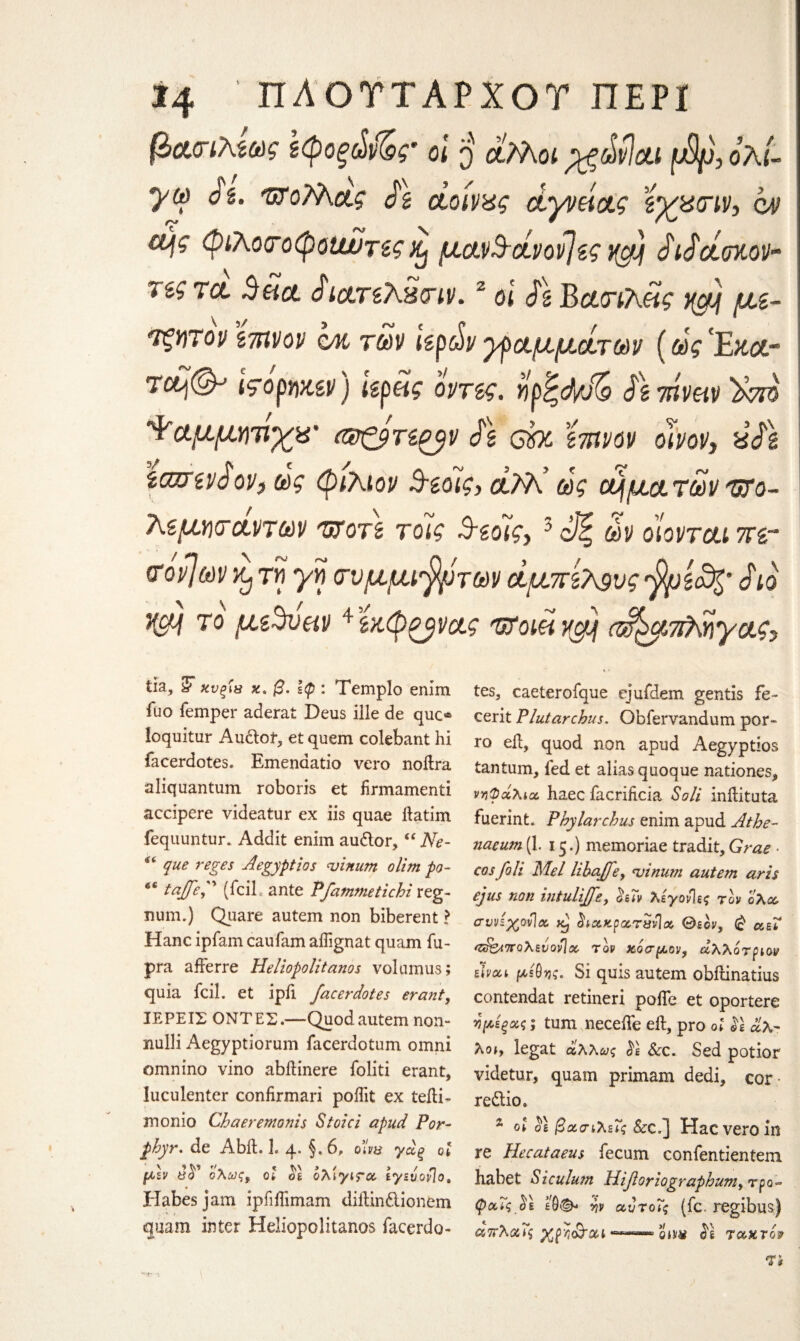 *4 ΠΛΟΤΤΑΡΧΟΤ ΠΕΡΙ βασιλίως ζφοξώι&· οι $ άλλοι pgdvlou f&p, ολί- <?2. τκοϊλας £ζ άοίνας άγνάας ίγ_μσιν, ο/ν £ής φιλοσοφοαυτες % μανΒάνοβίς yg) £ι£άοκον~ τα. Beict dictrzXStriv.2 oi £\ Bασιλάς ygj\ με- τξητον mvop qm των hpdv γραμμάτων (ως Έκ&- Tctj®-’ 19όρηχ,εν) Ιεράς όντες. ηρ^φΑ Jg?ηναν'λοΐό Ψαμμητιχ&' ν £\ ebc ϊτηνον οίνον, ύ£$ ίαζτενόον, ως φιλίον Βίοίς, άλΡ ως οήματων υτο- λζμησάντων ΉΤοτί τοΊς Βίόις, 3 άζ ων οϊονται πε- νον]ων Xj τη γη σνμμί'βμτων αμπέλους fyjiafc' £ιό HSM ίο μίΒυαν ^εκφζ^νας υτοιά ygjf (ά^μπληγας. Τ'* f tia, y κνξίβ χ. β. Ιφ: Templo enim fuo femper aderat Deus ille de quo loquitur Audof, et quem colebant hi facerdotese Emenaatio vero noftra aliquantum roboris et firmament! accipere videatur ex iis quae ftatim fequuntur. Addit enim audor,“ Ne- que reges Aegyptios njinum olim po- e£ taffef (iciL ante Pfammetichi reg- num.) Qiiare autem non biberent ? Hanc ipfam caufam aifignat quam fu- pra afferre Heliopolitanos volumus; quia fcil. et ipfi facer dotes erant, ΙΕΡΕΙΣ ΟΝΤΕΣ.—Quod autem non- nulli Aegyptiorum facerdotum omni omnino vino abftinere foliti erant, luculenter confirmari pofiit ex teili- monio Chaeremonis Stoici apud For- phyr. de Abib h 4. §. 6, ο’ίνΰ γάξ οι μεν ΰό ολως, οι οι ολιγιτα ιγευονΊο, Habes jam ipfiifimam diitindionem -■*. * quam inter Heliopolitanos fiacerdo- tes, caeterofque ejufdem gentis fe- cerit Plutarchus. Obfervandum por- ro eft, quod non apud Aegyptios tantum, led et alias quoque nationes, νηφάλια, haec facrificia Soli inftituta fuerint. Phy larch us enim apud Athe¬ naeum (1. 15.) memoriae tradit, Grae · cos foil Mel libaffe, <vinum autem arts ejus non intulijfe, όεΐν λεγονίες τον όλα, σννεχονΊα % ίΐΛχρχτανΙ» Θεόν, β αεί <&&<πολενονΊα, τον κόσμον, άλλότριον είναι μέθης. Si quis autem obftinatius contendat retineri poiTe et oportere η μίξας; turn neceiTe eft, pro οί $ί άλ¬ λοι, legat άλλως ό£ See. Sed potior videtur, quam prim am dedi, cor redio. s oi ol βασιλείς Sec,] Hac vero in re Hecataeus fecum confentientem habet Siculum lliforiographum, τρο- φαΐς εθ&* ην αυτοΐς (fie. regibus) απλαις χρη&αι τακτόν