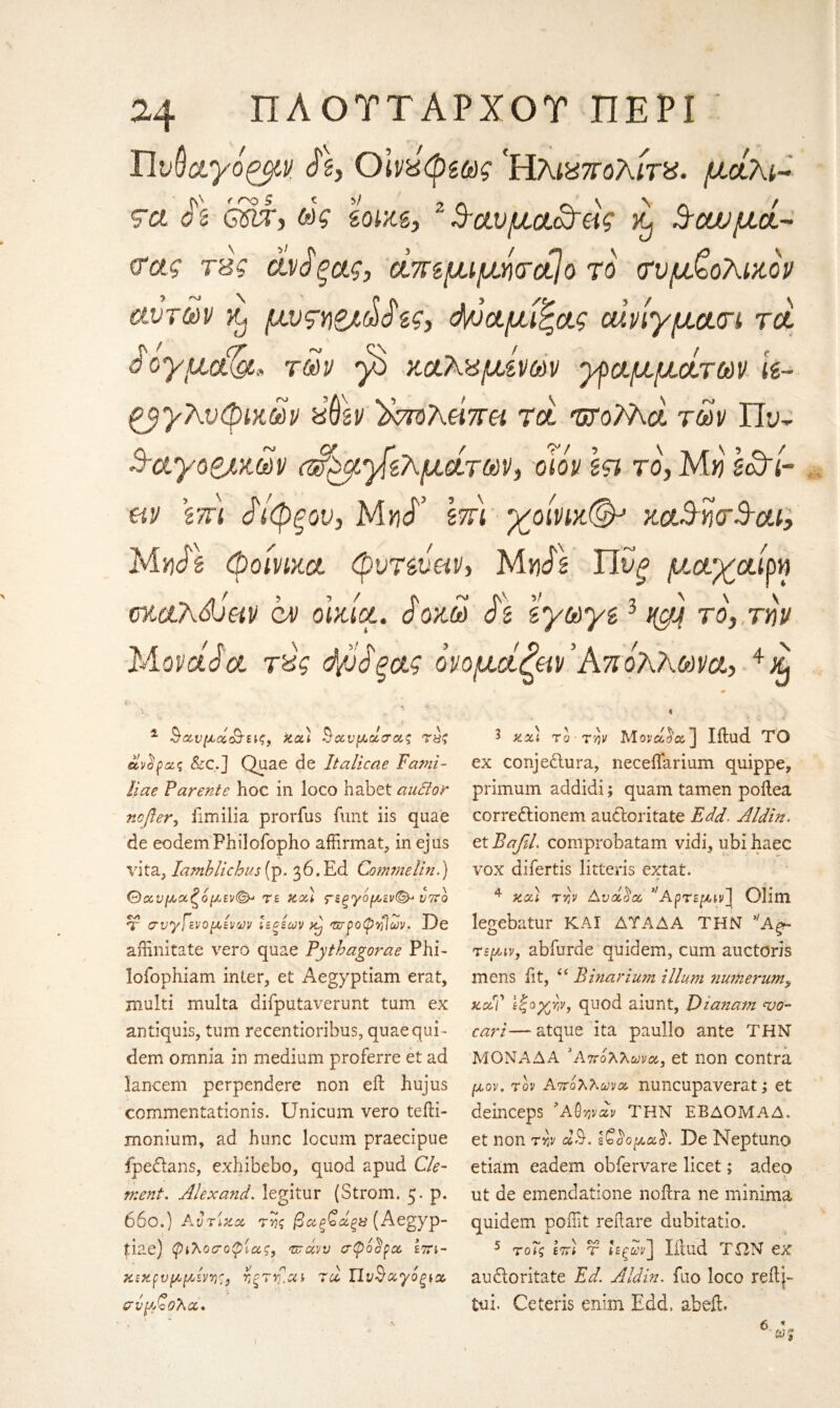 f η® S fV ' r ^ 3 v V ty ?a ό s 6$ιτ, ως zom. 24 ΠΑΟΤΤΑΡΧΟΤ ΠΕΡΙ ΏνΟαγόρμν ft, Οίνχφζως 'Ηλιχπολίτχ. μάλι- 3-αυμα<&άς ^ %οωμά- (Γας τ'βς άνό'ξας, άπζμιμήσαίο το συμβολικού αυτών Kj μυςηΖλώ^ες, d/όαμιξας οάνίγμασι τα. ά ογμ,ΰίζα* των β καλάμινων γραμμάτων k- ργργλυφικων χύζν ϊκτολείπει τά ΉΤοΐλά των Πυ- Ααγοζακων αΡρμβζλμάτων, dm Ιςι το, Μη Idri- uv \ίτι άίφξου, Much \π\ γοίνικ(& καΒησΒ-αι, MiiJ's φοίνικα φυτζυαν, Muds Υϊυξ μαγραίρη οκαλώαν ον οικία. 3οκω iz ζγωγζ3 νβ το, την Μοναοα τύς 4ύδξας ονόμαζαν'Από’λλωνα, Λ, „ 1 §ανμά&εις, καί § α. ν μα σας τύζ άνσρας &c.] Quae de Italiccie Fami- liae Parente hoc in loco habet audor ncfter, Emilia prorius funt iis quae de eodemFhilofopho affirmat, in ejus vita, Iamblichus (p. 36. Ed Gomtnelin.) @ανμαζόμεν(&> τε καί Γ£ξ'γομίν(&> υπό T συγί'ενομίνων ιεεέων Aj τσροφτίΐων. De aiftnitate vero quae Pytbagorae Phi* lofophiam inter, et Aegyptiam erat, multi multa difputaverunt turn ex antiquis, turn recentioribus, quaequi- dem omnia in medium proferre et ad lancem perpendere non eil hujus commentationis. Unicum vero teiH- monium, ad hunc locum praecipue fpedans, exhibebo, quod apud Cle¬ ment. Alexand. legitur (Strom. 5. p. 660.) Ajriza της βαξ^οάξΰ (Aegyp- tiae) φιλοσοφίας, τπάνυ σφόορα επι- κεκρνμμενης, ηξτη.αι τα. Τίν^αγόξία σύμβολα. 3 καί το την Μόναζα] Iftud ΤΟ ex conjedura, neceifarium quippe, primum addidi; quam tamen poilea corredioncm audoritate Edd. Aldin. tiBafiL comprobatam vidi, ubihaec vox difertis litteris extat. 4 nodi rvjv Ανά^α ''Αρτεμινί Glim legebatur ΚΑΙ ΔΤΑΔΑ ΤΗΝ νΑξ- τεμιν, abfurde quidem, cum auctoris mens fit, “ Bhiarium ilium 7iumeru?n> zaC ίβγβν, quod aiunt, Dianam tjq- cari—atque ita paullo ante THN ΜΟΝΑΔΑ 'Απόλλωνα, et non contra μον. τον Απόλλωνα nuncupaverat; et deinceps ’Αφηναν ΤΗΝ ΕΒΔΟΜΑΔ. et non την αθ. ΐ£$ομα$. De Neptuno etiam eadem obfervare licet; adeo nt de emendatione noflra ne minima quidem poifit reilare dubitatio. 5 τοΐς επί T liiud ΤΩΝ ex audoritate Ed. Aldin. fuo loco reilj- tui. Ceteris enim Edd. abefh (