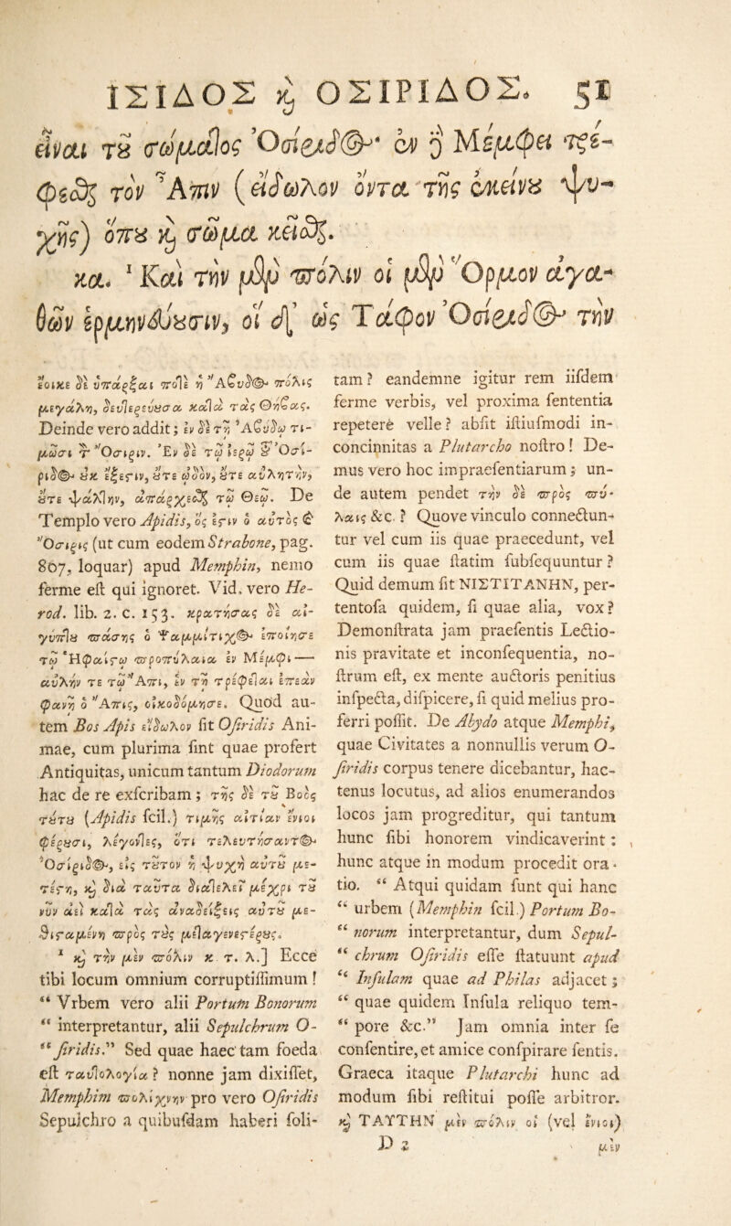 w ΙΣΙΔΟΣ κ, ΟΣΙΡΙΔΟΣ. ζΐ eincti Τ8 (ίίύ/χαίος Οcm q toV ?Ατπν (έίάοόλον ορτ&Ύης cmmvx γης) 07ΓΗ κ) <τώμα κ£ο%. κοί. 1 Και 7HV ρ^υ πολιν οι fip Ορμον dyct- (ιών Ιρμιηνάνασιν, οι d[ ώς Τάφον OoigD©*’ την έοικε υττάξ^αι ττοίε 5?>faQv$(&* ττολις μεγάλη, ϋενίεξευβσα xdld τας θη^ας. Deinde vero addit; h $1 τr, \\Qvuy τι- j * μοοσι τ Οσίξίν. Εν θε τα; ιεξω S' O^i- pD<^ d>d ε|εΓ*ν, are oDov, are ανλητην, are ψ&λΐ^ν, αττώξχεα)^ τα; Θεα;. De Templo vero Apidis, ος \nv 5 αυτό? £ 1Οσίξίς (ut cum eodem Strabone, pag. 807, loquar) apud Memphin, nemo ferme eft qui ignoret. Vid, vero He¬ rod. lib. 2. C. 153. «ρατ^α? σε aT yvorls πτώσης ο Ψαμμιτίχ®·* εττοιησε <τω ‘ϊίφαιτω Έτρο'ζπίλαϊα εν Με/χ0;—- αυλήν τε τω’ιΑτη, tv τν> τρέφέίαι hτεοίν φανη ο ’ Αττις, οΙχ,ο^όμησε» Quod au- tem Apis εΐοωλον fit Qfiridis Ani- xnae, cum plurima iint quae profert Antiquitas, unicum tantum Diodorum hac de re exfcribam; της $1 tS Βοος ^ j s rtsT'd (Apidis fcil.) τιμής αιτίαν ενιοι (βέξΰσι, λ έγονίες, ο τι τελεντησαντ<&· 'Οσίξΐ(1<&', ε»ς τζτόν η ^νχη αντα με- τές-η, <ϊid ταντα ^ιαϊελεΐ μέχρι τ5 νυν αει κα\α τας ανασειξεις αυτ& με- 3ΐΓαμενη προς τύς μεΙάγενε^εξαςα 1 Α) την μεν πολιν κ τ. λ.] Ecce tibi locum omnium corruptiilimum! 44 Vrbem vero alii Fortum BQuorum “ interpretantur, alii Sepulchrum O- (e firidisA Sed quae haec tam foeda eft τανΊολογία ? nonne jam dixiftet, Memphitn πολίχνην pro vero Qfiridis Sepulchro a quibufdam haberi foli- tam ? eandemne igitur rem iifdem ferme verbis, vel proxima fententia repetere velle ? abiit iitiuimodi in- concinnitas a Plutarcho noftro! De- mus vero hoc impraefentiarum; un¬ de autem pendet την $1 προς πυ· λαις & c ? Quove vinculo connedhm- tur vel cum iis quae praecedunt, vel cum iis quae ftatim fubfequuntur ? Quid demum fit ΝΙΣΤΙΤΑΝΗΝ, per- tentofa quidem, fi quae alia, vox? Demonilrata jam praefentis Ledlio- nis pravitate et inconfequentia, no- ftrum eft, ex mente audoris penitius infpedla, difpicere, ii quid melius pro- ferri poffit. De A by do atque Memphis quae Civitates a nonnullis verum O- firidis corpus tenere dicebantur, hac- tenus locutus, ad alios enumerandos locos jam progreditur, qui tantum hunc iibi honorem vindicaverint: hunc atque in modum procedit ora * tio. 44 Atqui quidam funt qui hanc ’ urbem (Memphin fcil.) Fortu?n Bo- norum interpretantur, dum Sepul¬ chrum Qfiridis efte llatuunt apud ££ Infulam quae ad Phi las adjacet; quae quidem Infula reliquo tem¬ pore &cP Jam omnia inter fe confentire, et amice confpirare fentis. Graeca itaque Plutarchi hunc ad modum fibi reftitui pofie arbitror. kJ Τ ΑΥΤΗΝ μεν πολιν οί (vel ενιοι) D Ζ ' μ\ν (6 U (( ££ 6 ί