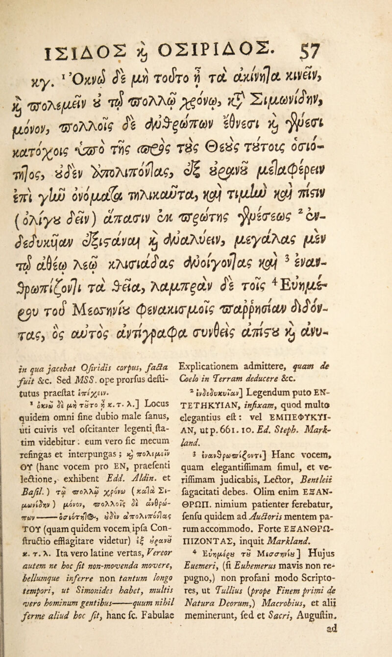 jty. 1 Όκνώ μη toSto μ τα άήνΌΙα Kiveih £ ποτ,ψΜ α τ$ Όίολλω^όνω, $ Σίμωναν, μόνοι/, πολλόίς Λ 4ϋ^ω7Γ6)ν sflvgtri κ, κατόχοις \ζγο m (®£9$ τας Θίας τάτοΐζ ο<ηί- τ»7ο?, 8<ftv ΪΜολιπόνίας, ©ξ β’ζ^β μόΙαφέραν ίπ\ yhutj όνόμ& τηλικοώτα, wi τιμίω j@} afew {ολίγα dm) *7ra<w cm ΌΤξωτνς $μ£ιπως 2 ον- didvxfiouv <$ζιςάνου\ xj cWaAvW, μζγάλας μ&ν ΑΙ άΰέω λέω Khmadag d/joiyovjag rcfi 3 Ivaur- » » * if 3ρωπίζον]ί τα Srda, λαμπξάν d\ τόίς 4 Εώιμ** το(ί Μίοτηνία φζνακίσμοΊς παρρησίαν didov- ms, ος αυτός αντίγραφο, σννύβς άτάςα ν$ ά\ιν~ in qua jacebat Ofiridis corf us, fatfa Explicatlonem admittere, quam de fuit Sec, Sed MSS, ope prorfus defti- Coelo in Terr am deducere &c. tutus praeilat ίπεχειν· z evh^vxvTav] Legendum puto EN- 1 οκνω d\ μη τ Sro f, jc.t· λ.] Locus ΤΕΤΗΚ.ΎΙΑΝ, infix am, quod multo quidem omni fine dubio male fanus, elegantius eft : vel ΈΜΠΕΦΥΚΥΙ- lid cuivis vel ofeitanter legend^ fta- AN, utp.66i· io. Ed, Stefh, Mark- tim videbitur: eum vero lie mecum land, refingas et interpungas; ^ πόλεμε» j Ιναν$ρωπίξονr»] Hanc voeem, OT (hanc voeem pro EN, praefenti quam elegantiifimam fimul, et ve- ledione, exhibent Edd. Aldin. et nffimam judicabis, Le&or, Bentleii BafiL ) tm τπολλω χρόνο) (καΊάΣι- fagacitati debes. Olim enim EHAN- μωήονν) μόνον, πολλοΐς cil άνθρω- ΘΡΩΠ. nimium patienter ferebatur, πων -οαιόηil&, diw απολνπόνΊνς fenfu quidem ad Auftoris mentem pa- TOY (quamquidem voeem ipfa Con- rumaccommodo. Forte ΕΗΑΝΘΡίΖ- ftru£tio efflagitare videtur) Ιξ αξανα ΠΙΖΟΝΤΑΣ, inquit Markland. α.Ύ.λ. Ita vero latine vertas, Pereor 4 Ένημεξβ τ5 Μεσσηνία ] Huj us autem ne hoc fit non-mocvenda movere, Euemeri, (fi Euhemerus mavis non re- hellumque inferre non tantum iongo pugno,) non profani modo Scripto- tempori, ut Simonides habet, multis res, ut Tullius (frope Finem frimi de mero ho?ninum gentibus——quum nihil Natura Deorum,) Macrobius, et alii fame aliud hoc fit, hanc fc. Fabulae meminerunt^ fed et Sacri, Auguftin, ad