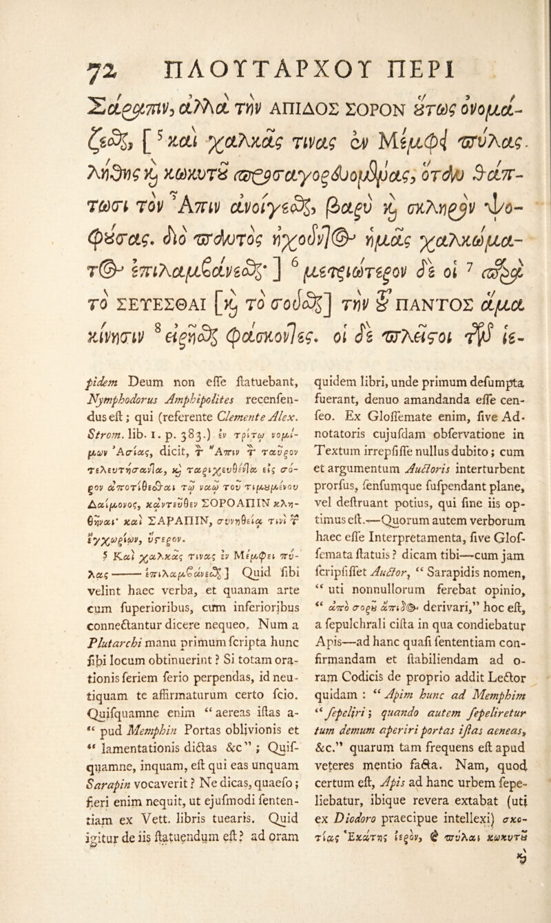 ηζ ΠΛΟΥΤΑΡΧΟ! ΠΕΡΙ Ίνοίζμτην, ctMot tw απιδος ςορον χτως ονομοί- ζζο%} [5 χαι χαλχοίς τινας α> Μίμφ{ Φυλάς, λγι^ης Κ] χ,ωχ,ντ£ Φζρταγοξώοφρας, ord/j Aci%~ τ&κπ τον Άτην οίνοίγζο%> βα,ξν β οχλη^βν ψο- φ%<τας. (ho φόρτος «χοΛ?©» ψΑς χάλκωμα- τ©-* Ιπιλαμ&άνζο%· ] 6 μζτξίωτίξον $\ οι 7 ΤΟ ΣΕΤΕΣΘΑΙ [ ^ TO TOtia^] TY\V & ΠΑΝΤΟΣ οίμΰί χίνητιν 8 είξηο^ φάαχονΊζς. οι Js Φλίιςοι Ίβ k- pidem Deum non effe ftatuebant, Nymphodorus Amphipolites recenfen- dus eft; qui (referente Clemente Alex. Strom. lib. I. p. 383.) Iv τρίτα; νομί¬ μων ’Ασίας, dicit, τ Απιν τ ταυξον τελεντησοονΊα, χΐ· τοοξίχενύένία, εις σο~ ξον αττοτίθε&Γαί τω να,ω τον τιμβμένον Αα,ίμονος, xcZvtzvQev ΣΟΡΟΑΠΙΝ χλη- ϋψοα’ χαϊ ΣΑΡΑΠΙΝ, σ?ν»θεία rm τ ιγχωξίων, υτεξον. 5 Και χα,λχα,ς τινας h Μεμφει πυ- λας-£7πλαρί.'οάνεο^ ] Quid fibi velint haec verba, et quanam arte cum fuperioribus, cirm inferioribus conne&antur dicere nequeo* Num a Plutarchi manu primumfcripta hunc jibi locum obtinuerint ? Si totam ora- tionis feriem ferio perpendas, id neu- tiquam te affirmaturum certo fcio. Quifquamne enim “ aereas iftas a- “ pud Memphin Portas oblivion is et lamentationis di&as See ” ; Quif- qijamne, inquam, eft qui eas unquam Sarapin vocaverit ? Ne dicas, quaefo; fieri enim nequit, ut ejufmodi fenten- tiam ex Vett. libris tuearis. Quid mtur de ii$ ftatuendum eft? ad oram fit f ·' * quidem libri, unde primum defurnpta fuerant, denuo amandanda eiTe cen- feo, Ex Gloftemate enim, five Ad* notatoris cujufdam obfervatione in Textum irrepfifte nullus dubito; cum et argumentum Auttoris interturbent prorfus, fenfumque fufpendant plane, vel deftruant potius, qui fine iis op¬ timum eft.—-Quorum autem verborum haec eile Interpretamenta, five Glof* femata ftatuis ? dicam tibi—cum jam fcripfiftet Au£tory “ Sarapidis nomen, “ uti nonnullorum ferebat opinio, <e από σοξχ ΰίπιΰ(& derivari,” hoc eft, a fepulchrali cifta in qua condiebatur Apis—ad hanc quafi fententiam con- firmandam et ftabiliendam ad o- ram Codicis de proprio addit Leftor quidam : <e Apim hunc ad Memphim (C fepeliri l quando autem fepeliretur turn demum aperiri portas ifias aeneasy &c.” quarum tarn frequens eft apud veteres mentio fa&a. Nam, quod certum eft, Apis ad hanc urbem fepe- liebatur, ibique revera extabat (uti ex Diodoro praecipue inteliexi) σκο- τίβς 'Εχάτνς ίεζον, @ Φνλαι χωχντν \