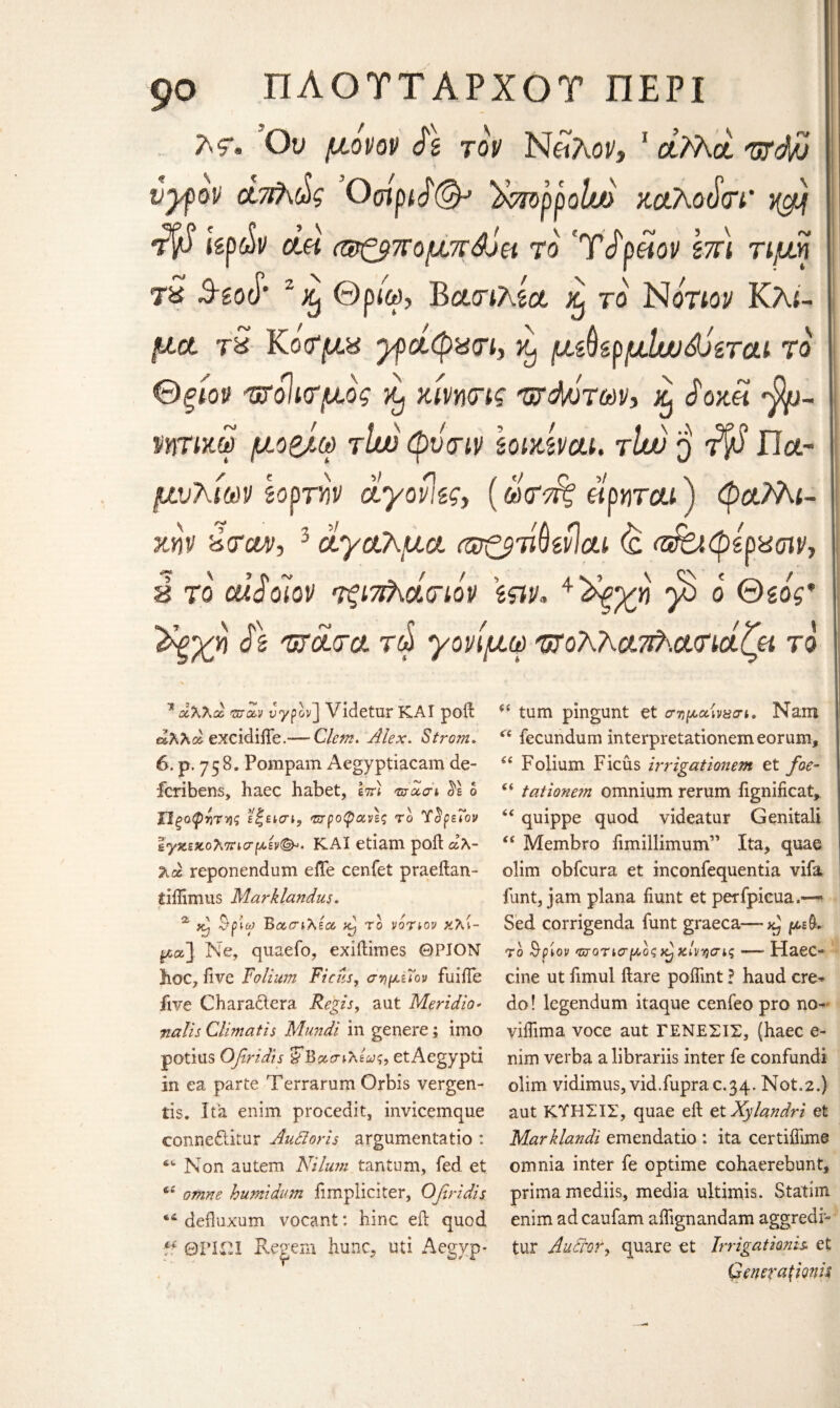 λ?. Ον μονον Sz τον ΝαΛοι/, 1 άλλα Ttfdjv vyfov απλώς Οοίριά(& )xmppohj> ζαλοάτι' ^ τ$ Ιζρών clh (®ζβπομ%άν& το 'Τάράον \πι τιμή τ£ 3-gotT· 2 % Θρ4), Βατιλία ^ το Νότιον Κλί¬ μα τ£ Κοτμπ γράφχτι, ^ μ^ζρμίυυάό&ται το θξίον ητοιιτμός ζΐνητις τζάνότων* % JW« *$υ- ϊητίκω μο&,ω τίυν φντιν ζοικίναι. τϊιν q ^ Πα- μνλίοαν ζορτΥ)ν άγονιζς, (ω<τπ£ «ρ«τ&ί) φαλλι- ζην ύταυν-, 3 άγαλμα (ωζβτίύείίαι (£ (Αο.φέρχτιν, ύ το cdSolov τςιπλάτιον \ςιν« ^'άξχη $ ό ©soV ds τράτα τά γονίμω τρολλα^ατιάζα τα 11 αλλα ®-<%y Jypov] Videtur ΚΑΙ poil άλλα excidiife.— Clem* Alex. Strom, 6. p. 758. Pompam Aegyptiacam de- icribens, haec habet, ετη τσχσι $1 0 Ώξαφντ-ής ϊί'ίΐσι, προφανές το Ύ^ρεΐον Ιγχεκολοησμέν(^· ΚΑΙ etiam poll άλ¬ λα reponendum efle cenfet praeftan- tiflimus Marklandus. ^ *h $ρίγ Βασιλέα >t) το νότιον κλί¬ μα] Ne, quaefo, exiftimes ΘΡΙΟΝ hoc, five Folium Ficus, σημΐϊον fuiiTe five Chara&cra Regis, aut Meridio- ^//j Climcitis Mundi in genere; imo potius Ofiridts ^Βασιλένς, etAegypti in ea parte Terrarum Orbis vergen- tis. Ita enim procedit, invicemque connedlitur AuSioris argumentatio : 4fc Non autem Nilu?n tantum, fed et ci omne burnt dum iimpliciter, Ofiridis 44 defluxum vocant: hinc eft quod “ ΘΡΙΏΙ Re^em hunc, uti Aegyp- i£ turn pingunt et σημαιν&σι. Nam ri fecundum interpretationemeorum, “ Folium Ficus irrigationem et foe- “ tatione?n omnium rerum iignificat, “ quippe quod videatur Genitali “ Membro fimillimum” Ita, quae olim obfcura et inconfequentia vifa funt, jam plana fiunt et perfpicua.— Sed corrigenda funt graeca-—κ} μ£$, τό Qpiov ποτισμοςχ^χίνησις — Haec* cine ut fimul ftare poifmt ? baud ere* do! legendum itaque cenfeo pro no- viifima voce aut ΓΕΝΕΣΙΣ, (haec e- nim verba a librariis inter fe confundi olim vidimus, vid.fuprac.34. Not.2.) aut ΚΎΗΣΙΣ, quae eft et Xylandri et Marklandi emendatio : ita certiifime omnia inter fe optime cohaerebunt, primamediis, media ultimis. Statim enim ad caufam aifignandam aggredi* tur AuAror, quare et Irrigationis et Gcnera\mh