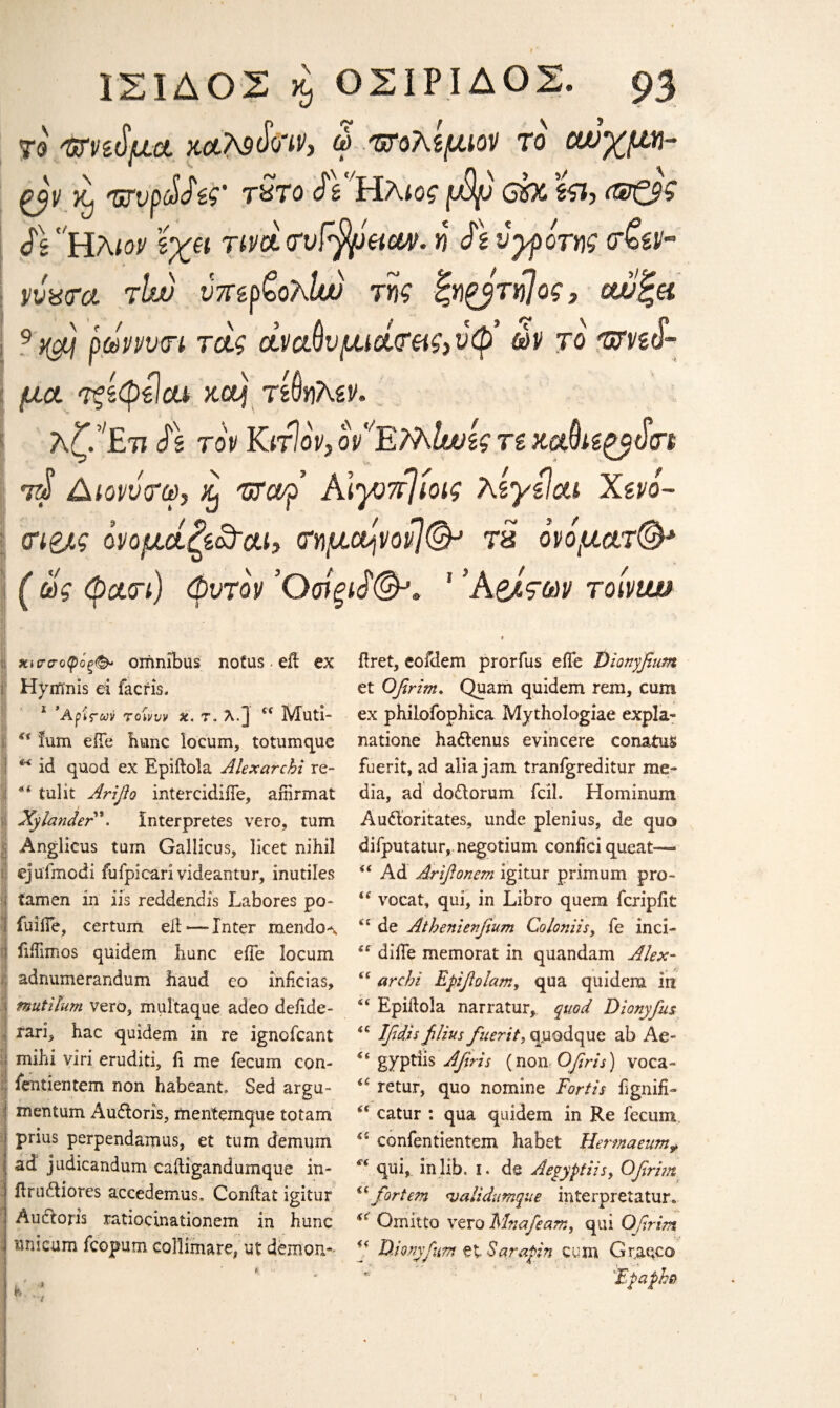 ye ΌΤηίμα. nctteSw* ω πτολψιον το αυχμη- it 'urvpdJtt' tSto ^Υ'Ηλιος μψ ch ϊςι, (®0$ $\ Ηλιον ϊχπ TivcttrvFfyeictv. η SzvyporM <τ£ίν·° vvvrci tIw ύπ&ρξολίυυ της ίζη£βτή]ος, ανζα 9 tfj ρωννικη τας άναβνμιοίτας)νφ ών το Tffvd- μα τςίφϋαν κα| τίΟηλίν, λζίΕτι Λ τον ΚιτΙον, ον'Έ77\Ιυϋίς Ti JUxSttydn τ$ Διονντω, lij Tsrarp ΑΙγοπΊίοις λίγίίοα Χζνό- <η&ς ονομάζί&αι, τημο^νον]©* Τ8 ον όματ©* ( ως φαοτ) φντον ’ΟσϊξΑ©*» 1 Ά&των rolvtm <% I €■< *( χισσοφόρ<& omnibus nofus - eft ex Hytfinis ei facris. 1 * Αρίδων 7οΊννν x. τ, λ.J i( Muti- ium eiTe hunc locum, totumque id quod ex Epiftola Alexarchi re- tulit Arifio intercidiiTe, affirmat Xylander \ Interpretes vero, turn Anglicus turn Gallicus, licet nihil ejuimodi fufpicarivideantur, inutiles iamen in iis reddendis Labores po- fuilfe, certuin eft —Inter mendoA fiftimos quidem hunc eiTe locum adnumerandum baud eo inficias, tmttilurn vero, multaque adeo defide- rari, hac quidem in re ignofcant mihi viri eruditi, li me fecum con- ientientem non habeant. Sed argu¬ ment um Audloris, mentemque totarn prius perpendamus, et turn, demum ad judicandum caftigandumque in- ftrudiiores accedernus, Conftat igitur Auctoris ratiocinationem in hunc unicum fcopum collimare, ut demon* ftret, eofdem prorfus eiTe Dionyfium et Ofirim. Quam quidem rein, cum ex philofophica Mythologiae expla¬ nation hadlenus evincere conatus fuerit, ad alia jam tranfgreditur me¬ dia, ad dodlorum fcil. Hominum Audoritates, unde plenius, de quo difputatur, negotium coniici queat— “ Ad Arifionem igitur primum pro- <c vocat, qui, in Libro quern icripiit <£ de Athenienfium Co Ion As, fe inci- difte memorat in quandam Alex- arcbi Epiflolam, qua quidem in 4< Epiftola narratur, quod Dionyfus i€ Ifidis filius fuerit, quodque ah Ae- gyptiis Afiris (non Qfiris) voca- retur, quo nomine For iis fignifi- “ catur : qua quidem in Re fecum confentientem habet Hermaeum? si qui, in lib. i. de Aeyyptiis, Ofirhn “ fortem <validumque interpretatur, Qniitto vero Mnafeam, qui Ofirim “ Hionyfum et Sarapin cum Graeco Fpapho