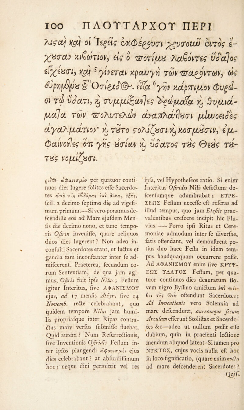 λιςομ οι Ιίξϋς c/κφεζβνη pgvcrotw αηος ί- χζοαν κιζωτιον, ας ο υτοτίμχ λο&όντις vdctjog zffctistn,)(cm 5 yivircti κραυγή των wagyvrw, ως ώρηφρχ fOo-fee^^. Me 6γην κάρπιμον φυξοϋ- οι τώ υοατι, % <τυμμίξοά>]ζς ^ωμά& ^ Ζυμιοί- μαία, των τζολυτίλάν άνατιλάτίχοι μΐηοοαίϊς αγαλμάτων ά τ&το ςολίζασι ^ κοτμ^τιν·, ιμ~ φαίνοίΐες οτι γης ύτινυν κ. νάατος τ&ς Θζ&ς τ&~ τ%ς νομιζχ<η. % ξΐο<& αφανισμον per quatuor conti- nuos dies lugere folitos eife Sacerdo tes άττο Ας ε£$όμνς £7Π s|vjr, icil. a decimo feptimo die ad vigefi- mum primum.—Si vero ponamusde- fcendiife eos ad Mare ejufdem Men- fis die decimo nono, et tunc tempo- ris Ofirin inveniiie, quare reliquos duos dies lugerent ? Non adeo in- confulti Sacerdotes erant, ut ludus et gaudia tarn inconftanter inter fe ad- mifcerent. Praeterea,- fecundum eo- rum Sententiam, de qua jam agi- mus, Ofiris fait ipfe Nilus; Feilum igitur Interims,, five ΑΦΑΝΙΣΜΟΤ ejus, ad 17 menfis AIthyr, five 14 Novemb. rede celebrabant, quo quidem tempore Nilus jam humi- lis propriafque inter Ripas contra- dus mare verfus fubmiffe fluebat. Quid autem ? Num Rcfurredionis, five Inventionis Ofiridis Feilum in¬ ter ipfos plangendi άφανισμον ejus dies celebrabant ? at abfurdiifimum hoepneque dici permittit vel res ipfa, vel Hypothefeos ratio. Si eninr Interims' Ofiridis Nib defedum· de- fcenfumque adumbrabat; EΤΡΕ¬ ΧΕ ΩΣ Feilum needle eft referas ad iliud tempus, quo jam Etefiis prae- valentibus crefcere indpit hie Flu- vius.-Porro ipfi Ritus et Cere- moniae admodum inter fe diverfae, fatis oftendant, vel demonftrent po- tius duo haec Fefta in idem tem¬ pus haudquaquam occurrere polfe* Ad ΑΦΑΝΙΣΜΟΤ enim five ΚΡΎΨ¬ Ε ΩΣ ΤΔΑΤΟΣ Feilum, per qua- tuor continuos dies deauratum Se¬ vern nigro Byifmo amidum ετπ msv- ύει τνις 0gy oftendunt Sacerdotes.; Ad Inventionis vero Solennia ad mare defeendunt, aureamque fecusn Arculam efFerunt Stoliftae et Sacerdo¬ tes &c—adeo ut nullum poiftt eife dubkim, quin in praefenti ledione mendum aliquod lateat-Si tamen pro ΝΤΚΤΟΣ, cujus vocis nulla eft hoc in loco fignificatio, (quare enim nodi a ad mare defeenderent Sacerdotes f