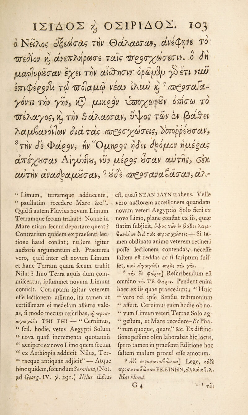 ό.Ν«λο$ οΐζβωτά,ς την Θαίλαοταν, οίν&φηνε το 'δΤίΜον κ. άνεπΤκήρωτε ταϊς 'ΰτο^τχωτίτιν. ο άη μα$νρ%τα.ν εχα την αί&ητιν' ορωμ$ρ γοετι vtw STTKpi^vli T(t> 'υτοίαμω vbclv Ιλαν xj7 ί®£ρ<ταία- γόντι την γην, Ky μικρήν xzr>χωρχν οτηνω το Τ/τίκαγοζ)!^ την 5 άλααταν, ύψος των ον β&3·& λ,αμ&ανάνΊων Jid rdg ιωζβτχωτας, ϊχτΌρρεχταν, s την Js Φάζβν, ην'Όμηζβζ η Jet <$)οόμον ημεξ&ς άπεχ%(τα.ν A ΙγίπΙν, νυν μίξβζ χταν αν της, cbc αν την άναήοαμ2<τα.ν,9 ύ$\ (ατζβτανοΝα.τα.ν, cl?.~ s( Limum, terrain quo .adducente, “ paullatim recedere Mare &c”. Quid ft autem Fluvius novum Limum Terramque fecum trahat ? Nonne in Mare etiam fecum depovtare queat ? Contrarium quidem ex praefenti lec- tione baud conftatj nullum igitur au&oris argumentum eft. Fraeterea vero, quid inter eft novum Limum et hanc Terrain quam fecum trahit Nilus ? Imo Terra aquis dum ςοιη- mifceatur, ipfummet novum Limum conficit. Corruptam igitur veterem efte ledlionem affirmo, ita tamen ut certiiTimam ei medelam afterre vale- as, ft modo mecurn refcribas, προσ* αγα,γόνΊι THI ΓΗΙ — “ Cernimus, “ foil, hodie, vetus Aegypti Solum nova quaft incrementa quotannis 54 accipere ex novo Limo quem fecum “ ex Aethiopia adducit Nilus, Ter- “ raeque antiquae adjicit” — Atque h in c q u ide m, fee u n d um S ernji u?n,( Not. Gearg. IV. 3L291.) Nilus diftus eft, quaft NE AM ΙΛΤΝ trahens. Yelk vero audorem acceflionem quandam novam veteri Aegyptio Solo fieri ex novo Limo, plane conftat ex iis, quae ftatim fubjicit, ύψος των \v βό&ει λαμ- Qavov]cs)v (ϊιοίτάς rv ροσχωσας— Si ta- men obftinato animo veterem retineri polTe ledionem contendas,· needle faltem eft reddas ac ft feriptum fuif- fet, kcc) ccyccyovlv ττξίς την γην. s την $ε ψΰίςον] Refcribendum eft omnino τίν TE Φάξον. Pendent enim haec ex iis quae praecedunt* “ Huic “vero rei ipfe Senfus teftimonium “ affert. Cernimus enim hodie obno- “ vum Limum veteri Terrae Solo ag~ “ geftum, etMare recedere-T/Pha- 4i rumquoque, quam” &c. Exdiftinc- tione peiftme olim laborabat hie locus, fpero tamen in praefenti Editione hoc faltem malum procul efte amotum. 9 &Ά TzpoTccvaScLege, ou^e #ροσ'ανα?ίαανΕΚΕΙΝΗΝ,αλλάχ.1.λ. Maryland. \ %
