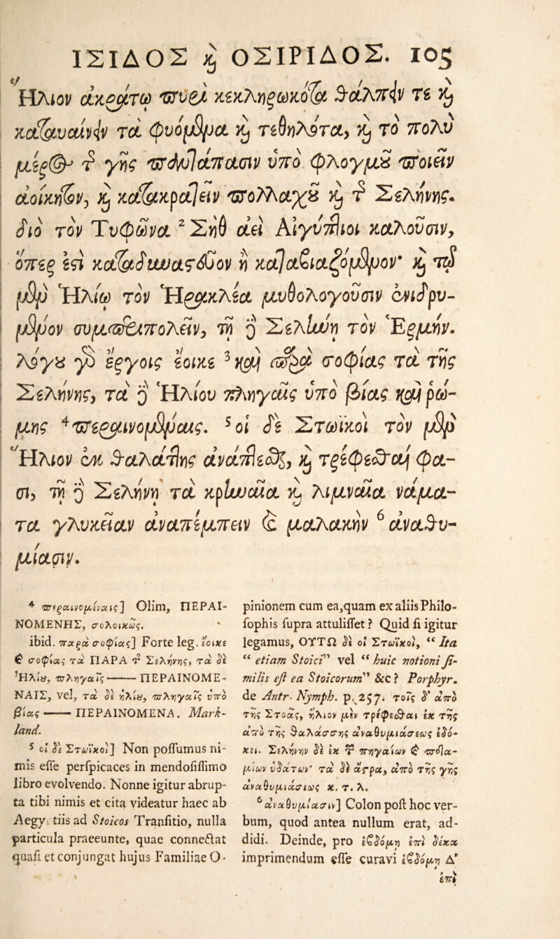 ΙΣΙΔΟΣ £ ΟΣΙΡΙΔΟΣ. 10$ Ηλιον άκζμτω 'ΰΤϋβλ κεκληξωκ&ά Scbtfiv τε κ? kc&vMv τα φυόμ8μα κ) τεθηλήτα, ^ το πολύ μξξ& d γης τζά/οϊατιασιν νπο φλογμχ ulomv άοίχή&ν, % κ&κρά\ειν ΌΌλλαχζ kJ τ Σελήνης* Sio τον Τυφώνα ζΣηθ άά Κιγυτήιοι καλού σιν, οπεξ εςϊ Kc&StwaT&ov η κάΙα£ιαζόφ)ον κ) τ$ φ) Ηλ/ω τον Ήρμκλεα μνθολογουσιν cviSρυ~ φόον ϋυμ(®0.πολ&ν} τη 3 Σελίχνη τον Έξμήν. λάγα 'β εξγοις εοικε 3xft ASfpft τοφίας τα τής Σελήνης} τα q 'Ηλιου 7$\ηγοάς υπο βίας βρώ¬ μης ^'ΰΗζμινοφόαχς. 4 5οί Se Στωίκοι τον φο 'Ήλιον μ ^αλάτίης άνάάίε^ζ, % τφφε&α\ φα- σι, τη q Σελήνη τα κρIwuia κ, λιμναία νάμα¬ τα γλυκά αν άναπζμπκν <£ μαλακήν6 άνα$υ- / 4 τσεξαινομίναις] Glim* ΠΕΡΑΙ- ΝΟΜΕΝΗΣ, σολοιχως. ' ibid. νταξά σοφίας! Forte leg. εοικε Φ σοφίας τα ΠΑΡΑ τ Σελήνές* τα Si -HXty, πλνγαΐς-ΠΕΡΑΙΝΟΜΕ- ΝΑΙΣ, veJ, τα ο'ε ήλί&, 'τσλΥιγα,Τς υπο βίας _ ΙΙΕΡΑΙΝΟΜΕΝΑ. Mark- land. 5 οί i) ΣτνΐχοΙ] Non poffumus ni- mis eiTe perfpicaces in mendoiiflimo libro evolvendo. Nonne igitur abrup- ta tibi nimis et cita videatur haec ab Aegyrtiis ad Stoicos Tranfitio, nulla particula praeeunte, quae conne&at quafi et conjungat hujus Familiae O- pinionem cum ea,quam ex aliis Philo· fophis iupra attuliiTet? Quid ii igitur legamus, ΟΤΤΩ ol ΣτωϊχοΙ, is Ita <( etiam Stoici' vel ci huic votioni fi· milts eft ea Stoicorum ’ Sec ? Porphyr. de Antr■ Nymph, p. 2J7* τοΓς $* άττο τ·ης Στοάς, ήλιον μ\ν τρεφε&αι εκ τής άττο της θαλάσσης αναθυμιάσεις ISo* χη. Σελήνην Si Ιχ ύ πηγαίων (& vjo]a~ μίων υπάτων’ τα S) ά?ρα9 λίγο τής αναθυμιάσεις κ. τ. λ. 6 dvα θυμίασιν] Colon poll hoc ver~ bum, quod antea nullum erat, ad- didi. Deinde, pro εζ^ομνι επε Six a imprimendum eiTe curavi Ιβίο^η Δ*