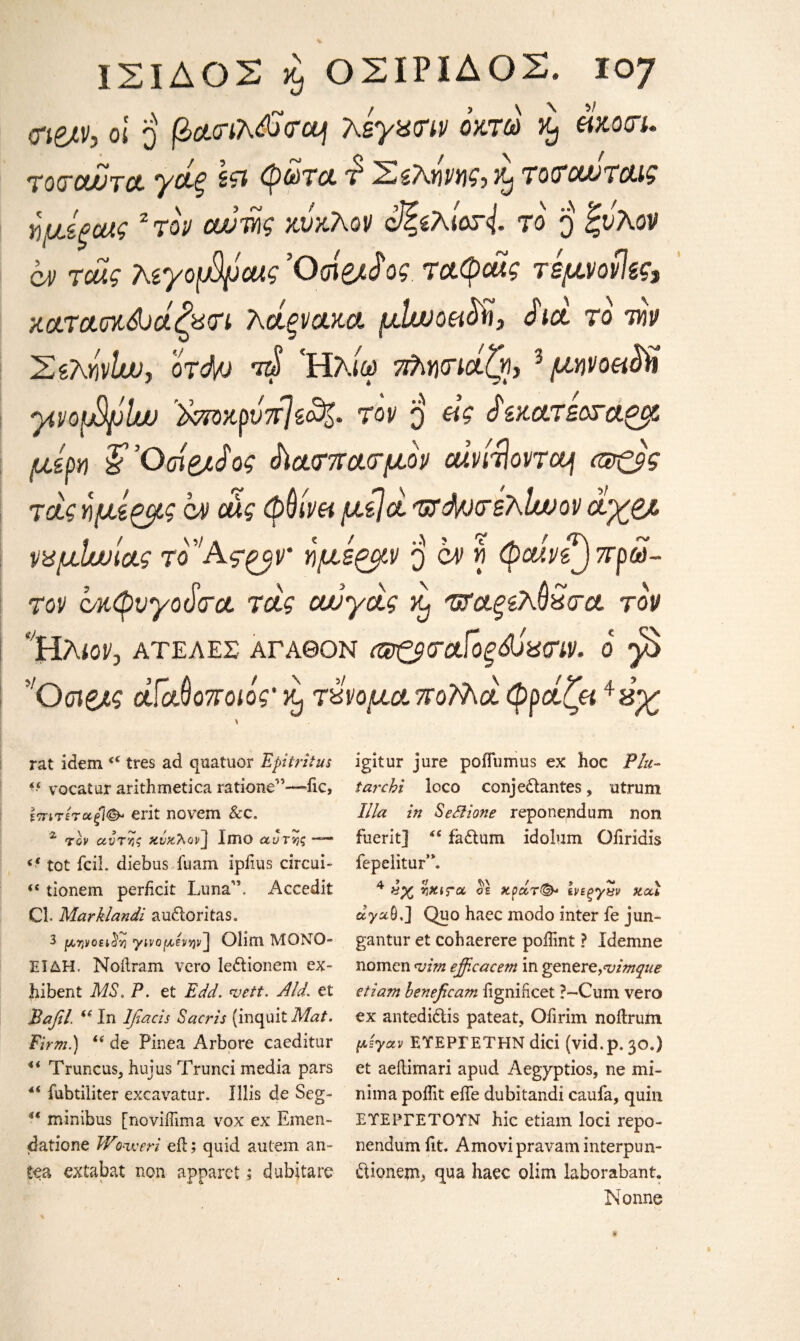 1ΣΙΔΟΣ κ, ΟΣΙΡΙΔΟΣ. Χ07 Wh oi ο βαο-ιλ&οΌη λεγατιν οκτώ ^ άκοτι. τοτουυτα. γάξ φώτα. Ί Σελήνης, it, τοτοωταις ημίξοας 2 τον αυτής κύκλον cζελίοτ{. το $ ζυλον ον τα?? λεγοβροας Όοί&£ ος. ταφάχς τεμνονίες, καπασκάνάζατι λάξνακα μΐινοει^ϊ, άιά το ιών ΣελήνΙω, οτ<Μ> τώ Ήλίω ττλητιάζ, 3 μηνοβάϋ ytvopSplut ϊκποκρύτίΙεο%· τον q εις ύ'εκα.τεοτα^μ μέρη ?Όοί&ύος ύΐατπατμον αΐνίτϊοντεμ (®ζ$ς τάς ήμίζμς ον οας φθίνει μείά τττά/ντέλάυον άχζ/. ναμίνυυιας το'Άς^βν' ήμέξμν q ον ό φαίνεζ)πρώ¬ τον c/κφνγοάτα. τάς ουυγάς ά 'ΰΤα.ξελύώτα τον Ηλιον, ΑΤΕΛΕΣ ΑΓΑΘΟΝ (ΰΰξ$<τοΓοξ&ύα<ην. ο gS !Οσΐζ/ς άΓαΑοποιός' ^ τχνομα πολλά, φράζει *ύχ rat idem ζζ tres ad quatuor Epitritus “ vocatur arithmetica rationed—iic, επιτέτοίξΐΦ' erit no vein &c, z τον αντης κύκλον j IlBO αυτής - tot fciL diebus iuam ipiius circui- <( tionem perhcit Luna”. Accedit Cl. Marklandi audoritas. 3 μηνοει^η γινομενψ ] Olim ΜΟΝΟ- ΕΙΔΗ. Noilram vcro ledionem ex- hibent MS. P. et Edd. vett. Aid. et Ραβί. (* In Ifiacis Sacris (inquit Mat. Firm.) “ de Pinea Arbore caeditur *4 Truncus5 hujus Trunci media pars 4< fubtiliter excavator. Illis de Seg- u minibus [noviffima vox ex Emen- datione Woweri eft; quid autem an tea extabat non apparet; dubjtare igitur jure poiTumus ex hoc Flu- tar chi loco conjedantes, utrum Ilia in SeSiione reponendum non fuerit] “ fadum idolum Ofiridis fepelitur”. 4 ol κράτ&· ενεξγην xou ayafi,] Quo haec modo inter fe jun- gantur et cohaerere poiTmt ? Idemne nomcn *uim efficacem in genere,<vimque etia?n beneficam iigniiicet ?~Cum vero ex antedidis pateat, Oiirim noftrum μεγαν ΕΥΕΡΓΕΤΗΝ dici (vid.p. 30.) et aeilimari apud Aegyptios, ne mi¬ nima poftit effe dubitandi caufa, quin ΕΥΕΡΓΕΤΟΥΝ hie etiam loci repo¬ nendum fit. Amovipravam interpun- dionem, qua haec olim laborabant. Nonne