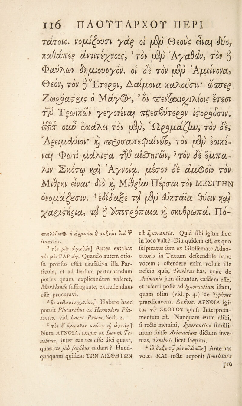 τοίτοις. νομίζουτν γάξ οι φρ Θίους eipoy Sjo? κοώάπίξ άντιτί'χνοΐζ, 1 τον φρ ’AyctMv, top $ Φαύλων ^μιουργόρ. ol S\ top φρ Άμάνον#., Θβορ, top Q 'ΧΕτβ^ρ, Ααίμ,ορα ζαλοότιν ΑατίΒξ Ζ,ωζό&ς&ς ο Μάγ(&, 2 ον 'UTidgoa^ihioig ίτίοι dp Τξύύϊχόύρ γζγονίρομ πξζσζντί&ρ Ιςοζβύτιν. gIt oiw cMcixei top φρ, Ώ^μοίζΙυυ, τον S\, Άξϊΐμύνρορ’ eJ αρζβίταπζφοάνϋό, top [£ρ loixL pctj Φόΰτϊ μά-Τκιςα. Άβ oucdyiTW, 3 top S\ ϊμ,πα- λίΡ Σκοτω νφ ’Ayvoice, μίτον $\ άμφοϊν τον Μίθρηρ elvca' S)ο ^ Μβξΐιν Πίρτοα τον μεσίτην όρομοίζχτιν. 4 zSiSci^B ί4 φψ Sjxtoucl 3ναν χαβ/τήξία, τά q ΊΑιοτ cua. χ, σκυθρωποί. Πό- <Βταλίι/]ορ& % αρμονία <ς to^bvh Sva Τ Μαρτίων. 1 τον μϊν ayaQων] Antea extabat τον μ\ν ΓΑΡ ay. Quando autem otio- fa prorius eilet caufativa ilia Par- tscula, et ad fenfum perturbandum potius quam explicandum valeret, Marklando fuftragante, extrudendanv efie procuravi. 2 qp τΓενίακίο,χ)νλίοις] Habere haec potuit PlutarcJms ex Hermodoro Pla- tonico. vid. Laert. Proem. Se<ft. z. 3 top σ' εμπαλιν σκοτω dj αγροία] Num ΑΓΝΟΙΑ, aeque ac Luxet Te· nebrae, inter eas res efie dici queat, quaeres fub fenfibus cadant ? Haud- qnaquam quideai TON ΑΙΣΘΗΤΩΝ eft Ignorant la. Quid iibi igitur hoc in loco vult ?-Diu quidem eft, ex quo fufpicatus Turn ex GloiTemate Adno- tatoris in Textum defeendifte hanc vocem ; oftendere enim voluit ille nefcio quis, TLenehras has, quae de Arimanio jam dicuntur, eafdem efte, et referri pojfTe ad Ignorayitiam iftam, quam olim (vid. p. 4.) de Pyphone praedicaverat Audtor. ΑΓΝΟΙΑ igi- tur τd ΣΚΟΤΟΎ quad Interpreta- mentum eft. Nunquam enim alibi, fi refte memini, Ignorantiae fimillb mum fuifte Arwianium didlum inve-' nias, Penebrls licet faepius. 4 Ιίίία|ε τω μεν εΰκίαΐα,] Ante has voces ΚΑΙ reile reponit Pen tie lust pro
