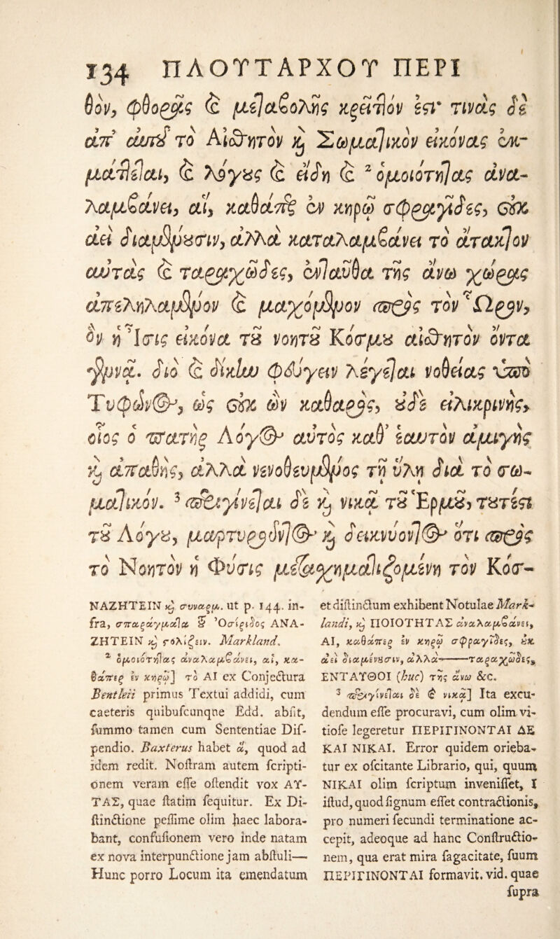 6ον, φύο^μς (£ μίΐα&ολης χξάτΐόν Iςτ τινάς J'i α.7Γ cum το ΑΙαφγιτον £ 'Σωματικόν Γκάνας ακ- μοίτίίΐαΐ) £ λ9γας έ 6% <& 2 ομοιότηίας άνα- λαμζοίνκ, αί, καΟοίτ^ ον χηρω σφ^μ,χάζς> cbo clh SictpSfJiSd'iVyclTAci χαταΛαμζάνα το' άταχ]ον αυτΰίς <& τ&ζμχω$ίς3 cklaSva. της άνω χωζμς άπζΜλ&μφον & μαγόρ%ον ααζβς \ V y ον η Ί(τις άχόνα τ3 νοητ3 Κο<τμ% αι&ητον οντα •fyvci. άίο <£ <Axlw φά'Jyev teyzlou νοθείας xzeo Tυφώ©-’, ως ebc m χαθαξβς> 3fk άλιχρινγ>ς> οιος ο 'πτατηξ Αόγ& αντος χαθ’ Icwrov άμιγη? £ άπατης} αΚλά νενοβευρ/ψος τη υλη άιά το <τ&)- μαίίχόν. 3 efciyivijcii $\ χ, νιχά τ£Έρμ£> τατίςι τ3 Αόγα, μαρτνρβ^νι©-’ £ άαχιιυονΙ& οτι (®ζ$ς το Νοητορ η Φν<ης μ&χημάΐίζομίm τον KoV- ΝΑΖΗΤΕΙΝ icj συναζμ. lit ρ< 144* ΐ11’ fra, σποοξάγμcclcc. 5 ’Οσίξΐ hg ΑΝΑ- ΖΗΤΕΙΝ χ) ς-όλίξειν. Markland. α ομοιοτ£1/ζς άναλα,μζάνζι, αι, χμ- ®άπεξ εν το ΑΙ ex Conjedtura Bentleii primus Textui addidi, cum caeteris quibufcunqne Edd. abilt, fummo tamen cum Sententiae Dif- pendio. Bax ter us habet «, quod ad idem redit. Noftram autem fcripti- ©nem veram efle oftendit vox AY· ΤΑΣ, quae ilatim fequitur. Ex Di· ilindtione peiTime olim haec labora- bant, confufionem vero inde natam ex nova interpun&ione jam abituli— Hunc porro Locum ita emend a turn et diilindtum exhibent Notulae Mark- landi, xj ΠΟΙΟΤΗΤΑΣ αναλαμβάνει^ ΑΙ, χαθάπεξ h ΧΥίξω σφραγίδες, £& ά,ε) οιαμίνπσιν^ αλλα->—-ταξαχωοες^ ΕΝΤΑΥΘΟΙ (hue) της άνω &C. 3 T&yUiloa os (£ vixcf] Ita excu** dendum eiTe procuravi, cum olim vi- tiofe legeretur ΠΕΡΙΓΙΝΟΝΤΑΙ AS ΚΑΙ NIKAI. Error quidem orieba- tur ex ofeitante Librario, qui, quum NIKAI olim feriptum inveniffet, Ϊ iilud, quod fignum eiTet contracUoniss pro numeri fecundi termmatione ac« cepit, adeoque ad hanc Conilrudtio- nem, qua erat mira fagacitate, fuum ΠΕΡΙΓΙΝΟΝΤΑΙ fermavit. vid. quae fupra