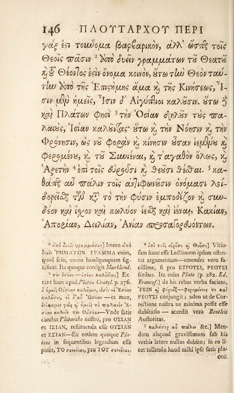 γάξ ϊτι τουώομα βαρζαριχον, άλΡ ωτά^ τόίς θζοϊς πάτιν z'£m $υάν ypαμμάτων τ% ΘζατΖ % θζονΊος Ιςϊν ονομα κοινον, πτω τίώ Θzov tcw- rlw )κτό της ’Ετηαϊμης άμα ^ της Κινήτεως, I- <ην φο ημζίς, ’Icny Ρ AiyvTrlioi χαλχτιν. χτω q KSM ΤΙλάτων Φηοϊ 3 την Όοιμμ ά[ηλ^ν τχς πα~ λαί&ς,Ίσι&ν χ&λχιί&ς'· χτω >1 την Νόητιν >t, την φρβνητιν, άς ν£ φος/,ν kJ χίνητιν ύταν Uμψν % (ρίρομίνχ, jcj tS Σι&υΐΜΜ, ά τ oty oS ον ολως, ^ Άξζτην4 ιτη τοίς (V τι &} Αζχτι S-s&ut. 5 χα· νατάς cw πάλιν τοϊς άνΤιφων^τιν ον όμάτι Λρί άοράα% t$S Kp το την φντιν ΙμποΜζον κ, ctwo- άίον νφ ί^/ον i(ctf χωλνον Ue%-J(gtj Kctxicw ’Απορίαν, Ααλίαν,3Ανίαν πο^αίορώόνταιν. % αντο ϋΐ,ζΐν 'γραμμάτων'] ImniO άττο SviTv * ΡΗΜΑΤΩΝ. ΓΡΑΜΜΑ enim, quod fcio, <mcem haudquaquam iig- niftcet. Ita quoque corrigit Mar Hand. i την ociav— ίσίαν K&Xt>via<;~} Ex¬ tant haec a pud Platon. Cratyl. p. 2 76. ο τ,μίΙζΟναίαν χαλαμεν, εισ*ν οί'Εσίαν χοολαιην, οι o'cxv 'Qciotv —et ΪΠΟΧ, ίΟίΗαμεν γάξ χ) ημεΤς το παλαιόν *Ε- σιαν Ηαλίΐν την Οντίαν—Vnde fatis conftat Plutarcho noftro, pro Oil AN et ΙΣΙΛΝ, reftituenda efte ΟΥΣΙΑΝ et ΕΣΙΑΝ—Ex eodem quoque Fla- tone in fequentibus legendum eile patet, TO Qvntvai} pro TOT ffvnho^%* * hrl τοΤς ενξ&σι ®eS<tj] VitlO- fam hanc eiTe Le&ionem ipfuni often- tat argumentum—emendes vero fa- cillime, ft pro ΕΎΡΟΎΣΙ, ΡΕΟΎΣΙ fcribas. Ita enim Plato (p. 282~Εά» Franco/.) de his rebus verba faciens, *PEIN κ} φέξ£6%—φεξομενοις ?ε xal ΡΕΟΎΣΙ conjungit; adeo utdeCoar- re&ione naftra ne minima poftit eiTe dubitatio — accedit vero Bentleii Au&oritas. 5 κα&άπεξ αν πάλιν &cj Men- dum aiiquod gravifiimum fab hip verbis latere nullus dubito; in eo li¬ cet tollendo haud mihi ipfe fatis pla;