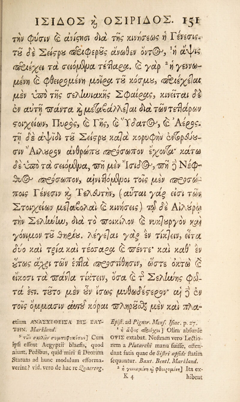 ΙΣΙΔΟΣ £ ΟΣΙΡΙΔΟΣ. ΐζΐ την φυοην (c άνίςικη Δα· τηζ κινήσεωζ η 1 ενειτις, 78 $ζ Σθίςρζ σΡζλφερζς άνωθεν οντ(&3 αΡγΐς ahcteyei τα σβόμίρα τετίαζμ. <£ yap 2 ή yw®-* am £ φθαρμένη μοΊζβί τζ κόσμζ, (α^λίχείοα μεν χζχώτης ιτελίυυιακης Σφοίζμς, κινείται Sε αν αυτή ταάντα χ}με^^άϊΑε\οχ Δατων τελάρων ςονχάων·, ΙΊυζβς, <£ Ffc (ς'Α<$'ατ&,9 <£ Άεζ^· τη ds αψίΔ τζ Σείςρζ κάία κορυφήν cd&pdiz- σιν' ΚϊΚζ^ν άνθρωπζ α&ζρσωπον lyovw κάτω 3ε \ζζο τα σαοφμα, 'ΰτη μεν Ί(τι£(&> τση ο Νεφ-* $ν<& (φζβτωττον, οή,νιτίόρβροι τοϊς μεν (®ς$σά± ποις Τίνεσιν %) Τελώτην, (αυτοί γάξ dart των. Στοιχείων μεΐα^ολαι (c κινήσεις) τψ Se Αιλζρω την ΣελΙαίΙαν, Δα το ΉΤοικιλον (£ νυκ/xpyov xgy γόνιμον τ% Β-ηβλ%· ?dye]ai yet* εν τίκ}ειν, eh a ivo και τξία και τεοσα^μ <c τττεντε' και καθ’ εν %τως αχξΐ των επία <®ζβ<πίνγ\<πν} ώστε οκτώ (ς είκοσι τα ΊΐτάνΙα τίκτειν> οσα <c τ* Σεκίυόης φώ¬ τα ετι. 787ο μεν ζν ίσως μυθω$εςε^ν' ο] $ <ζν τοίς ο.ααασιν mnd κόροι ‘WAnozcds αεν και τύ\ο~ etiam ΑΝΑΣΧΕΘΕϊΣΑ ΕΙΣ Ε AT- ΤΗΝ. Marhland. 5 των σκελών σνμττεφνκότων] Cum ipfi eiTcnt Aegyptir blaefis, quod aiunt, Pedibus, quid miri fi Deorirm Statuas ad hunc mod ul um efForma* verznt ? vid, vero de hac re £>uaercng% Eptft. ad Pigndr. Men/. Jfiac, p. 27. 1 v) αψ»ς 'π&ιέχει] Olim abfurde ΟΤ1Σ extabat. Noil ram vero Leilio- nem a Plutarchi manu fuiiTe, often- dant fatis quae de Siftri apfide ftatim fequuntur. Baxt. Bentl. Marhland. % jj γινναμίνη φθειρόμενηJ Ita ex-