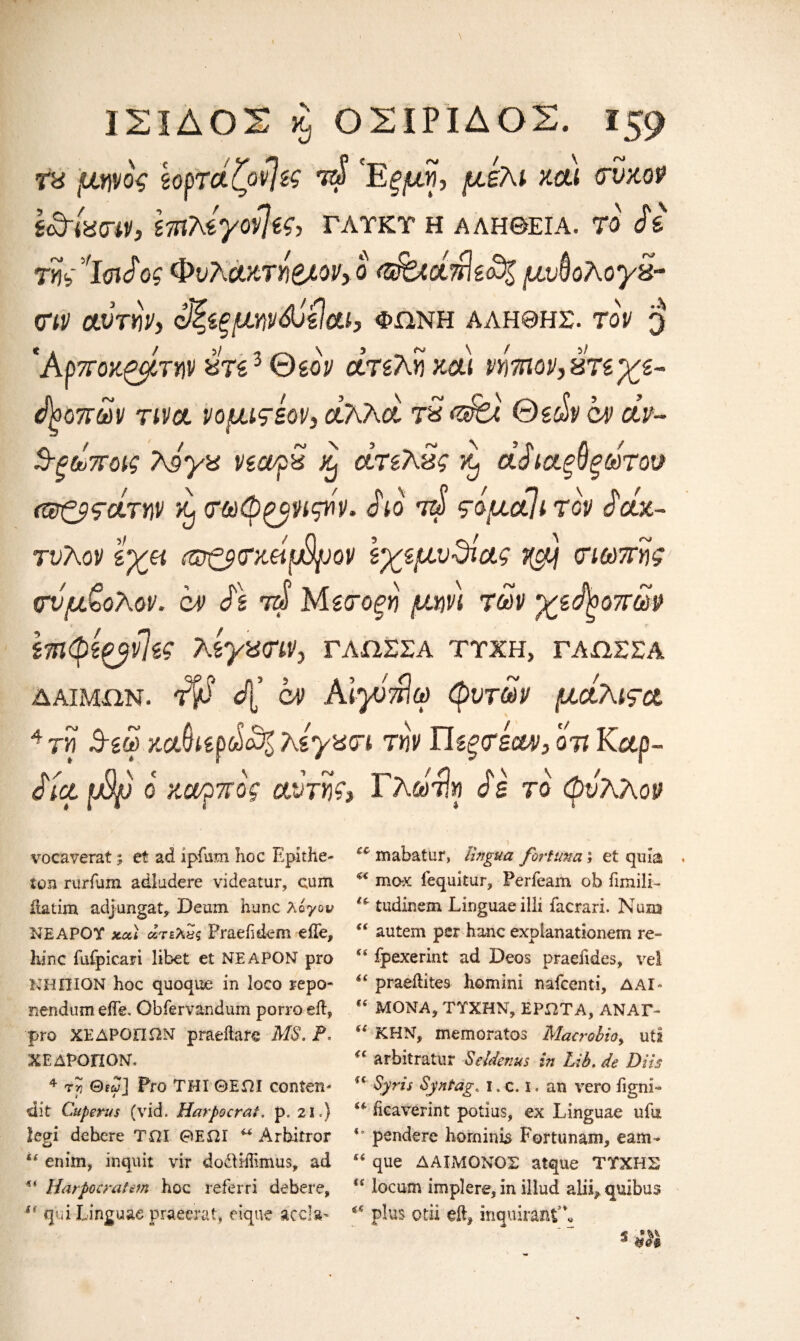 ΙΣΙΔΟΣ κ, ΟΣΙΡΙΔΟΣ. Τα μηνος ζορτάζονίζς τ& 'Εξ μη, μέλι και σνκον ί£τία<ην, ίπιλέγον]ίς, γλτκτ η αλήθεια, to Si της'ίοιίος Φυλάκτήβλον>ο <$Uan\tS% μυ^ολογα- σιν αυτήν, έΐζίξμην&όζίαΐ} φωνή αληθης. top 3 'Αρποκζμτην ατί3 Θβον ατελή και νήτηον,ατεχε- Ι^οπων τινα νομιςέον} άλλοι τα <ά&λ Θεών &D άν·- S-ξάποις 7\όγα νεα/ρα άτελας κ, aSιαξθξωτοσ (Φζβςάτην L σωφ^νιςήν. Sio τά ςόμοιίι τον Sax- τύλον εγμ colτζ$σκάφμον εχεμυΰίας j@tj σιωπής σνμζολον. cv S\ τά Μεσοξη μην) των χεήοοπωρ επιφε^νίες λεγασιν, γλωσσά ττχη, γλωσσά δαίμων. Τ& ά( cv ΑΙγόπΙω φυτών μάλιςα 4 τη 3-εω κα§ιερώ£% λέγασι την Πίξ<τέουν3 on Καρ- Sicl fSp ο καρπός αντης> Γλωηη Ss το φν'λΛον vocaverat; et ad ipfum hoc Epithe- ton rurfum adludere videatur, cum ilatim adjungat, Dernn hunc λογον ΝΕΑΡΟΥ xai άτελ&ς Praeiidem eile, hinc fufpicari libet et ΝΕΑΡΟΝ pro ΝΗΠΙΟΝ hoc quoque in loco repo* nendum effe. Obfervandum porroeft, pro ΧΕΔΡΟΠΩΝ praeilafe MS. P. ΧΕΔΡΟΠΟΝ. 4 τη Gw] Pro THI ΘΕίΗ conten* dit Cuperus (vid. Harpocrat. p. 21.} legi debcre TOI ΘΕΩΙ “ Arbitror i£ enim, inquit vir dodliffimus, ad Harpocrat cm hoc referri debere, u qui Linguae praeerat, eique acc-a* mabatur, lingua fortuna; et quia . “ max fequitur, Ferfeam ob fimili- u tudincm Linguae illi facrari. Num “ autem perhanc expianationem re- “ fpexerint ad Deos praeiides, vei <£ praeilites homini nafcenti, ΔΑΙ- “ ΜΟΝΑ, ΤΥΧΗΝ, ΕΡΩΤΑ, ΑΝΑΓ- ί£ ΚΗΝ, memoratos Macrobio y uti “ arbitratur Scalenus in Lib. de Diis f€ Syris Syntag. I. c. I. an vero iigni- hcaverint potius, ex Linguae ufa *’ pendere ho minis Fortunam, earn- “ que ΔΑΙΜΟΝΟΣ atque ΤΥΧΗΣ u locum implere, in illud alii^ quibus ** plus otii eft* inquirantA,