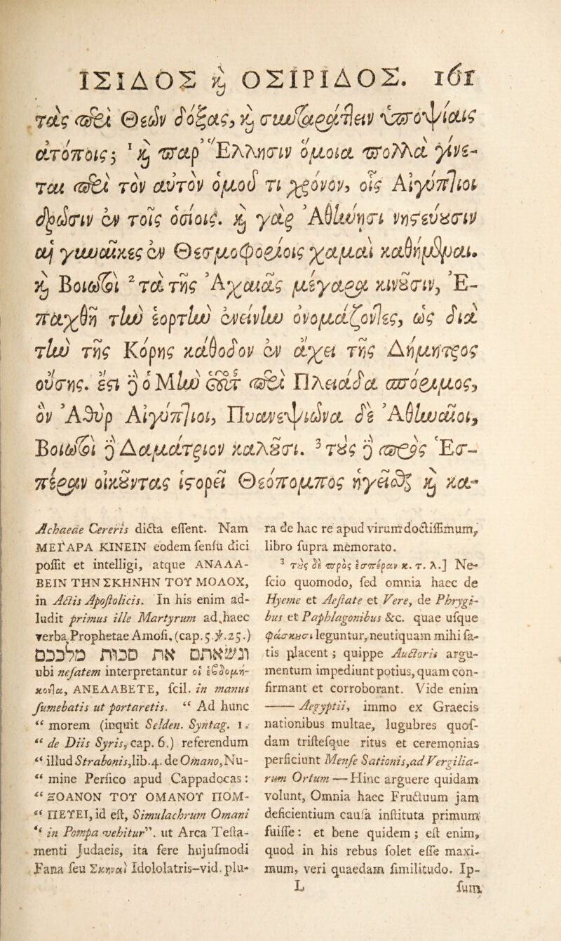 ΪΣΙΔΟΣ κ, ΟΣΙΡΙΔΟΣ. 16ΐ t τας <dbt Θε&ν $όξας, rl στα^ζμτίαν \azro'ψιαίζ άτόποις, Έταρ’ ^ΈλΚητιν όμοια 'ΠΓΰΤλα yivz- Tea (Ζ&λ τον αυτόν όμοό τι pgovov, οϊς Αιγόπΐιοι $ξά<ην ον τοίς οσίοιζ. h γαξ Άftlwncri νητευχτιν aJj γι/Μοαχίςο) θίτμοφοζίοις γαμαι καβήμψαι, κ) Βοΐύύ%>\ 2 τα της Άγαχας μίγαζμ χινχτιν, Έ- παχύη rlw εορτίιν ovcivlw όνομάζονίες, ώζ Sid tIw της Κόρης xctQodov ον όνχμ της Αήμητξος οντης* εςι qoMlw g$x (dti Γ]hendaa σπόριμος*, ον Άθνρ Aiyurijioi, Uvmivyi&va St ΆOlwcuoi, ΒotdQ q Ααμάτξίον χαλ£οτ. 3τ£ς q (ΐ&ζβς 'E<r- πίζμν οίκχντας iVopd Θεόπομπος ηγαό% ^ κα- Achaeae Cereris dicta efient. Nam ΜΕΓΑΡΑ ΚΪΝΕΙΝ eodem fenfu dici poffit et intelligi, atque ΑΝΑΛΑ- BEIN ΤΗΝ ΣΚΗΝΗΝ TOT ΜΟΛΟΧ, in Adis Apoflolicis. In his enim ad- ludit primus ille Marty rum ad^haec Teiba Prophetae Amofi, (cap. 5 $. 25.) DDife j-tdd ηκ οηκΐΜΐ ubi nefatem interpretantur ol ε£αομ£- xov\ec, ANEAABETE, fcil. in ma?nts fumebatis ut portaretis. *c Ad hunc iC morem (inquit S eldest. Syr tag. 1, i6 de Diis Syr is, cap. 6,) referendum li illud Str aborts,lib./p. de Qma?to,Nu- ii mine Periico apud Cappadocas: <c ~OANQN TOT OMAMOT HOM- «< ΠΕΤΕΙ, id eft, Simulachrurn Omani u in Fompa <uehitur\ ut Area Tefta- menti Judaeis, ita fere huj ufmodi Fana feu Σκαναι Idololatris-vid, plu- ra de hac re apud virum doctiiTimum/ iibro fupra memorato, 3 τ£ς ύε ττρός εσπέραν κ. τ. λ.] Ne- fcio quomodo, fed omrda haec de Hyeme et Acflate et Vere, de Phrygi¬ bus et Paphlagonibus Sec. quae ufque φάσκχσι leguntur, neutiquam mihi fa¬ ils placent; quippe Audoris argu- mentum impediunt potius, quam con- firmant et corroborant. Vide enim —-Aegyptii, iinmo ex Graecis nationibus multae, lugubres quof- dam triitefque ritus et ceremonias perficiunt Menfe Sationis,ad Ver?ilia- rum Orfum— Hinc arguere quidam volunt, Omnia haec Fru&uuin jam deheientium cauia inilituta primum- fuiife: et bene quidem; eit enim3 quod in his rebus folet effe maxi¬ mum ? veri quaedam fimilitudo* Ip- L fum