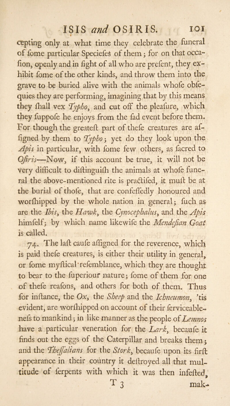 cepting only at what time they celebrate the funeral of fome particular SpeciefeS of them; for on that occa- fion, openly and in light of all who are prefent, they ex¬ hibit fome of the other kinds, and throw them into the grave to be buried alive with the animals whofe obfe- quies they are performing, imagining that by this means they ihall vex Typho, and cut off the pleafure, which they fuppofe he enjoys from the fad event before them. For though the greateft part of thefe creatures are af- iigned by them to “Typho; yet do they look upon the Apis in particular, with fome few others, as facred to Qfiris—Now, if this account be true, it will not be very difficult to diftinguiih the animals at whofe fune¬ ral the above-mentioned rite is praitifed, it mult be at the burial of thofe, that are confelfedly honoured and worihipped by the whole nation in general; fuch as are the Ibis, the Hawk, the Cynocephalus, and the Apis himfelfj by which name likewife the Μεηάββαη Goat is called. 74. The lait caufe affigned for the reverence, which is paid thefe creatures, is either their utility in general, or fome myilical ’ refemblance, which they are thought to bear to the fuperiour naturej fome of them for one of thefe reafons, and others for both of them. Thus for in fiance, the Ox, the Sheep and the Ichneumon, ’tis evident, are worihipped on account of their ferviceable- nefs to mankind; in like manner as the people of Lemnos have a particular veneration for the Lark, becaufe it finds out the eggs of the Caterpillar and breaks them j and the TheJJalians for the Stork, becaufe upon its firil appearance in their country it deitroyed all that mul¬ titude of ferpents with which it was then infefted,