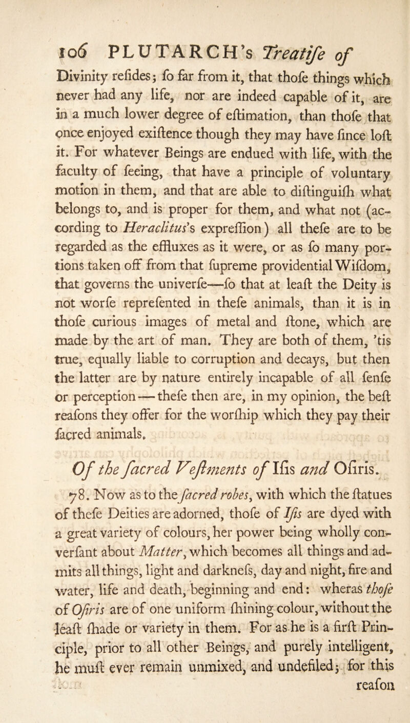 Divinity refides; fo far from it, that thofe things which never had any life, nor are indeed capable of it, are in a much lower degree of eftimation, than thofe that once enjoyed exigence though they may have fince loft it. F or whatever Beings are endued with life, with the faculty of feeing, that have a principle of voluntary motion in them, and that are able to diftinguiih what belongs to, and is proper for them, and what not (ac¬ cording to Heraclitus's expreffion) all thefe are to be regarded as the effluxes as it were, or as fo many por¬ tions taken off from that fupreme providential Wifdom, that governs the univerfe—fo that at leaft the Deity is not worfe reprefented in thefe animals, than it is in thofe curious images of metal and ftone, which are made by the art of man. They are both of them, ’tis true, equally liable to corruption and decays, but then the latter are by nature entirely incapable of all fenfe or perception -—thefe then are, in my opinion, the beft reafons they offer for the worihip which they pay their facred animals. Of the facred Vef merits of Ifis and Oiiris. 78. Now as to the facred robes, with which the ftatues of thefe Deities are adorned, thofe of Ifis are dyed with a great variety of colours, her power being wholly con- verfant about Matter, which becomes all things and ad¬ mits all things, light and darknefs, day and night, fire and water, life and death, beginning and end: wheras thofe of Ofirts are of one uniform ihining colour, without the •leaft ihade or variety in them. For as he is a firft Prin¬ ciple, prior to all other Beings, and purely intelligent, he mull ever remain unmixed, and undefiled; for this reafon