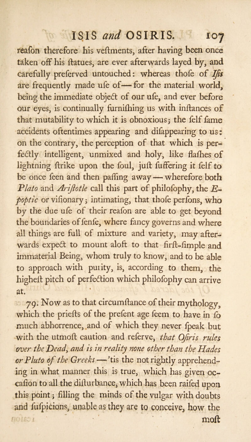reafon therefore his veftments, after having been once taken off his ftatues, are ever afterwards layed by, and carefully preferved untouched: whereas thole of Ifis are frequently made ufe of— for the material world, being the immediate objedt of our ufe, and ever before our eyes, is continually furniihing us with inftances of that mutability to which it is obnoxious j the felf fame accidents oftentimes appearing and difappearing to us: on the contrary, the perception of that which is per¬ fectly intelligent, unmixed and holy, like flalhes of lightning ftrike upon the foul, juft fuffering it felf to be once feen and then pafling away -— wherefore both Plato and Ariflotle call this part of philofophy, the E- poptic or vifionary; intimating, that thofe perfons, who by the due ufe of their reafon are able to get beyond the boundaries of fenfe, where fancy governs and where all things are full of mixture and variety, may after¬ wards expedt to mount aloft to that firft-fimple and immaterial Being, whom truly to know, and to be able to approach with purity, is, according to them, the higheft pitch of perfection which philofophy can arrive at. 79. Now as to that circumftance of their mythology, which the priefts of the prefent age feem to have in lb much abhorrence, and of which they never ipeak but with the utmoft caution and referve, that Ofiris rules over the Dead, and is m reality none other than the Hades or Pluto of the Greeks—'tis the not rightly apprehend¬ ing in what manner this is true, which has given oc- caiion to all the difturbance, which has been raifed upon this point; filling the minds of the vulgar with doubts and fufpicions, unable as they are to conceive, how the ! ■ moil