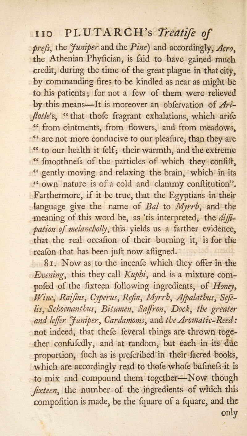 prefis, the Juniper and the Pine) and accordingly,, Aero, the Athenian Phyfician, is faid to have gained much credit, during the time of the great plague in that city, by commanding fires to be kindled as near as might be to his patients; for not a few of them were relieved by this means—It is moreover an obfervation of Ari- ftotle’s, “ that thofe fragrant exhalations, which ariie 44 from ointments, from flowers, and from meadows, 44 are not more conducive to our pleafure, than they are 44 to our health it felf; their warmth, and the extreme 41 fmoothnefs of the particles of which they confift, 44 gently moving and relaxing the brain, which in its “ own nature is of a cold and clammy conftitution”. Farthermore, if it be true, that the Egyptians in their language give the name of Bal to Myrrh, and the meaning of this word be, as *tis interpreted, the dijfi- pation of melancholly, this yields us a farther evidence, that the real occafion of their burning it, is for the reafon that has been juft now affigned. 81. Now as to the incenfe which they offer in the Evening, this they call Kuphi, and is a mixture com- pofed of the fixteen following ingredients, of Honey, Wine, Raifins, Cyperus, Refin, Myrrh, Afipalathus, Sefe- lis, Schoenanthus, Bitumen, Saffron, Dock, the greater and leff'er Juniper, Cardamoms, and the Aromatic-Reed: not indeed, that thefe feveral things are thrown toge¬ ther confufedly, and at random, but each in its due proportion, fuch as is prefcribed in their facred books, which are accordingly read to thofe whofe bufinefs it is to mix and compound them together—-Now though fixteen, the number of the ingredients of which this compofition is made, be the fquare of a fquare, and the