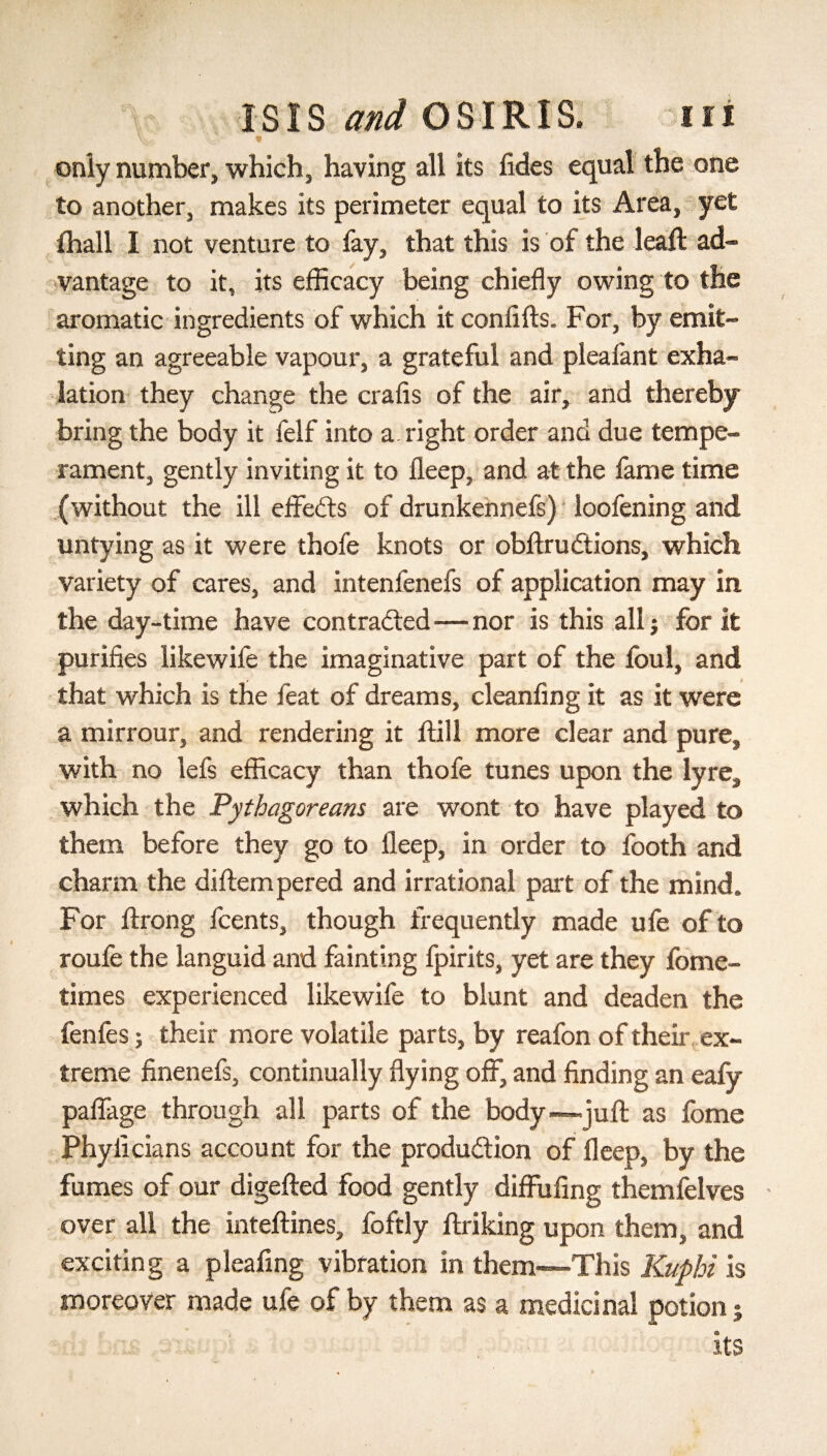 \V'. V..' * ‘ only number, which, having all its fides equal the one to another, makes its perimeter equal to its Area, yet ihall I not venture to lay, that this is of the leaft ad¬ vantage to it, its efficacy being chiefly owing to the aromatic ingredients of which it confifts. For, by emit¬ ting an agreeable vapour, a grateful and pleafant exha¬ lation they change the crafis of the air, and thereby bring the body it felf into a right order and due tempe¬ rament, gently inviting it to ileep, and at the fame time (without the ill effects of drunkennefs) loofening and untying as it were thofe knots or obftruitions, which variety of cares, and intenfenefs of application may in the day-time have contracted—nor is this all; for it purifies likewife the imaginative part of the foul, and that which is the feat of dreams, cleanfing it as it were a mirrour, and rendering it itill more clear and pure, with no lefs efficacy than thofe tunes upon the lyre, which the Pythagoreans are wont to have played to them before they go to ileep, in order to footh and charm the diitempered and irrational part of the mind. For itrong fcents, though frequently made ufe of to roufe the languid and fainting fpirits, yet are they fome- times experienced likewife to blunt and deaden the fenfes; their more volatile parts, by reafon of their ex¬ treme finenefs, continually flying off, and finding an eafy paffage through all parts of the body—juft as fome Phyficians account for the production of deep, by the fumes of our digefted food gently diffufing themfelves over all the inteftines, foftly ftriking upon them, and exciting a pleafing vibration in them—This Kuphi is moreover made ufe of by them as a medicinal potion j its