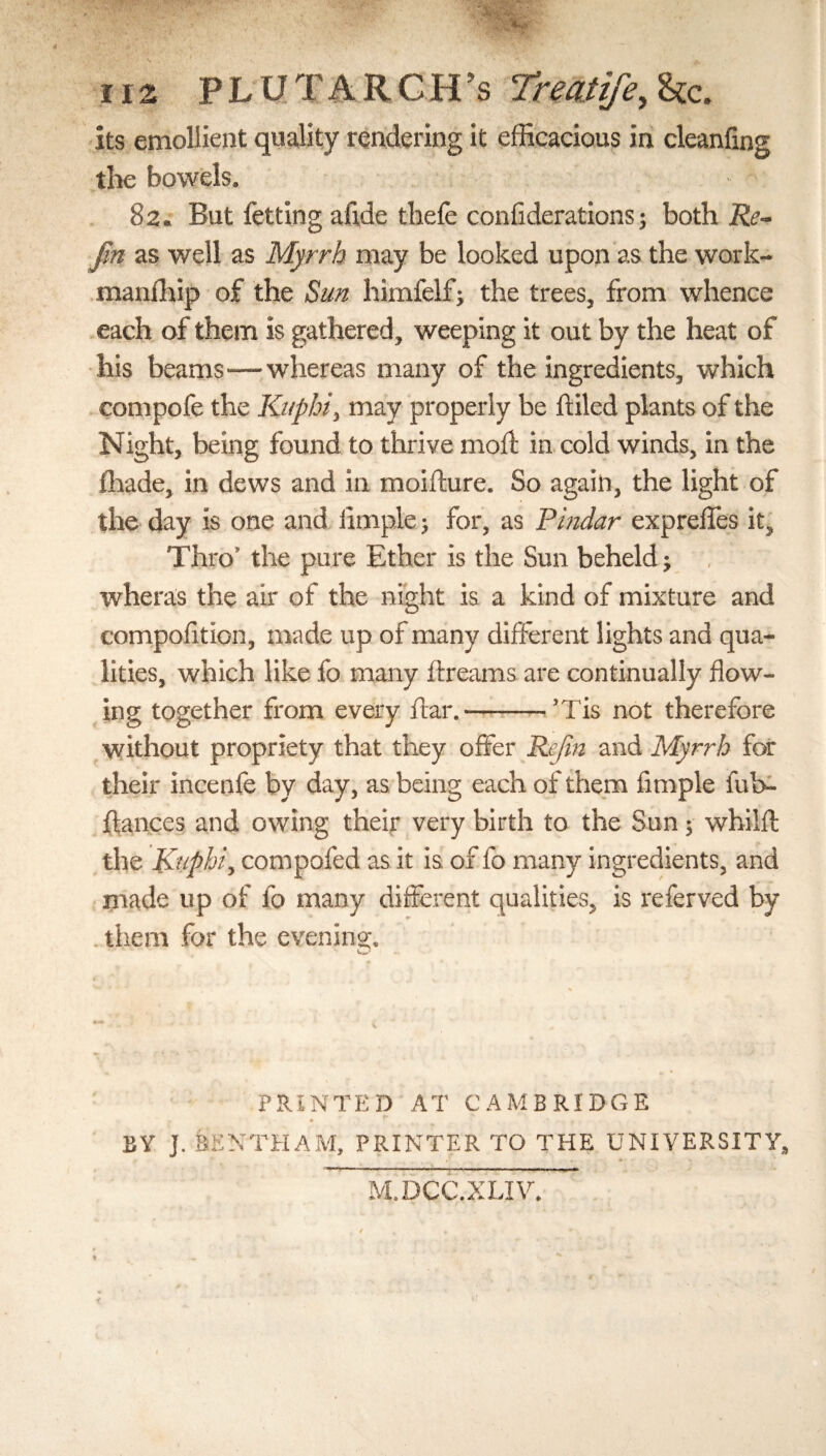 ιιζ PLUTARCH’S 7rmtife,Uc. its emollient quality rendering it efficacious in cleanfing the bowels. 82. But fetting afi.de thefe conAderations; both Re- fin as well as Myrrh may be looked upon as the work- manfhip of the Sun himfelf; the trees, from whence each of them is gathered, weeping it out by the heat of his beams—whereas many of the ingredients, which compofe the Knphi, may properly be idled plants of the Night, being found to thrive moil in cold winds, in the ihade, in dews and in moifture. So again, the light of the day is one and Ample; for, as Pindar expreffes it, Thro the pure Ether is the Sun beheld; wheras the air of the night is a kind of mixture and compofition, made up of many different lights and qua¬ lities, which like fo many ftreams are continually flow¬ ing together from every ftar.-Tis not therefore without propriety that they offer Re/in and Myrrh for their incenfe by day, as being each of them Ample fub- ftances and owing their very birth to the Sun; whilil the Kuphi, compofed as it is of lb many ingredients, and made up of fo many different qualities, is referved by them for the evening. v PRINTED AT CAMBRIDGE • ’ * - ■ BY J. BE NTH AM, PRINTER TO THE UNIVERSITY, M.DCC.XLIV. I